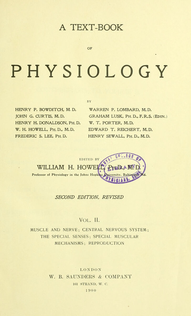 A TEXT-BOOK OF PHYSIOLOGY HENRY P. BOWDITCH, M. D. JOHN G. CURTIS, M. D. HENRY H. DONALDSON, Ph. D. W. H. HOWELL, Ph.D., M.D. FREDERIC S. LEE, Ph.D. BY WARREN P. LOMBARD, M.D. GRAHAM LUSK, Ph.D.,F.R.S. (Edin.) W. T. PORTER, M.D. EDWARD T. REICHERT, M.D. HENRY SEWALL, Ph.D.,M.D. EDITED BY WILLIAM H. HOWE^ Professor of Physiology in the Johns HopkJ SECOND EDITION, REVISED Vol. II. MUSCLE AND NERVE; CENTRAL NERVOUS SYSTEM; THE SPECIAL SENSES; SPECIAL MUSCULAR MECHANISMS; REPRODUCTION LONDON W. B. SAUNDERS & COMPANY 161 STRAND, W. C. 1 900