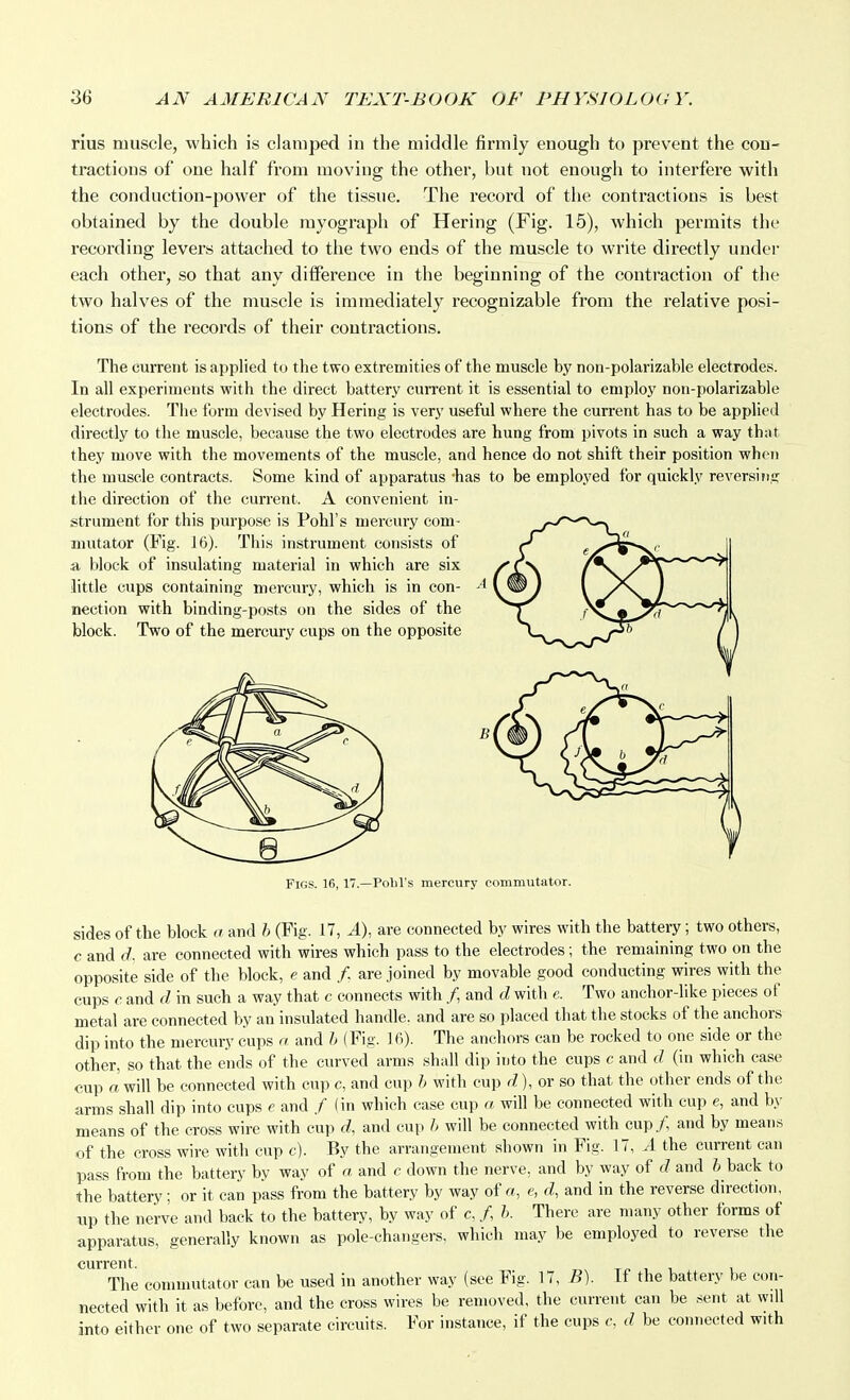 rius muscle, which is clamped in the middle firmly enough to prevent the con- tractions of one half from moving the other, but not enough to interfere with the conduction-power of the tissue. The record of the contractions is best obtained by the double myograph of Hering (Fig. 15), which permits the recording levers attached to the two ends of the muscle to write directly under each other, so that any difference in the beginning of the contraction of the two halves of the muscle is immediately recognizable from the relative posi- tions of the records of their contractions. The cuiTent is applied to the two extremities of the muscle by non-polarizable electrodes. In all experiments witli the direct battery current it is essential to employ non-polarizable electrodes. The form devised by Hering is very useful where the current has to be applied directly to the muscle, because the two electrodes are hung from pivots in such a way that they move with the movements of the muscle, and hence do not shift their position when tlie muscle contracts. Some kind of apparatus -has to be employed for quickly reversing the direction of the current. A convenient in- strument for this purpose is Pohl's mercury com- mutator (Fig. 16). This instrument consists of a block of insulating material in which are six little cups containing mercury, which is in con- nection with binding-po.sts on the sides of the block. Two of the mercury cups on the opposite Figs. 16,17.—Pobl's mercury commutator. sides of the block a and h (Fig. 17, A), are connected by wires with the battery; two others, c and d. are connected with wires which pass to the electrodes; the remaining two on the opposite side of the block, e and /, are joined by movable good conducting wires with the cups c and d in such a way that c connects with /, and d with e. Two anchor-like pieces of metal are connected by an insulated handle, and are so placed that the stocks of the anchors dip into the mercury cups a and h (Fig. 16). The anchors can be rocked to one side or the other, so that the ends of the curved arms shall dip into the cups c and d (in which case cup a will be connected with cup c, and cup h with cup d),or so that the other ends of the arms shall dip into cups e and / (in which case cup a will be connected with cup e, and by means of the cross wire with cup d, and cu|) h will be connected with cup/, and by means of the cross wire with cup c). By the arrangement shown in Fig. 17, A the current can pass from the battery by way of a and c down the nerve, and by way of d and h back to the battery; or it can pass from the battery by way of a, e, d, and in the reverse direction, up the nerve and back to the battery, by way of c, /, h. There are many other forms of apparatus, generally known as pole-changers, which may be employed to reverse the current The commutator can be used in another way (see Fig. 17, B). If the battery be con- nected with it as before, and the cross wires be removed, the current can be sent at will into either one of two separate circuits. For instance, if the cups c, d be connected with