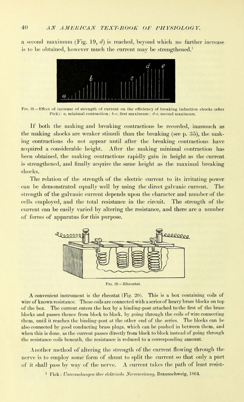 a second luaxinmiu (Fig. 19, d) is reached, beyond which no further increase is to be obtained, however much the current may be strengthened/ d e Mill Fig. 19.—Effect of increase of strength of current on the efficiency of breaking induction shocks (after Fick): a, minimal contraction; h-c, first maximum ; tl-e, second maximum. If both the making and breaking contractions be recorded, inasmuch as the making shocks are weaker stimuli than the breaking (see p. 35), the mak- ing contractions do not aj)pear until after the breaking contractions have acquired a considerable height. After the making minimal contraction has been obtained, the making contractions rapidly gain in height as the current is strengthened, and finally acquire the same height as the maximal breaking shocks. The relation of the strength of the electric current to its irritating power can be demonstrated equally well by using the direct galvanic current. The strength of the galvanic current depends upon the character and number of the cells employed, and the total resistance in the circuit. The strength of the current can be easily varied by altering the resistance, and there are a number of forms of apparatus for this purpose. Fig. 20.—Rheostat. A convenient instrument is the rheostat (Fig. 20). This is a box containing coils of wire of known resistance. These coils are connected with a series of heavy brass blocks on top of the box. The current enters the box by a binding-post attached to the first of the brass blocks and passes thence from block to block, by going through the coils of wire connecting them, until it reaches the binding-post at the other end of the series. The blocks can be also connected by good conducting brass plugs, which can be pushed in between them, and when this is done, as the current passes directly from block to block instead of going through the resistance coils beneath, the resistance is reduced to a corresponding amount. Another method of altering the strength of the current flowing through the nerve is to employ some form of shunt to split the current so that only a part of it shall pass by way of the nerve. A current takes the path of least resist- ' Fick: Unlersuchungen iAer elektrische Nervenreizung, Braunschweig, 1864.