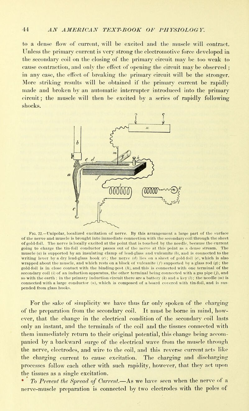 to a dense flow of current, will be excited and the muscle will contract. Unless the primary current is very strong the electromotive force developed in the secondary coil on the closing of the primary circuit may be too weak to cause contraction, and only the effect of opening the circuit may be observed ; in any case, the effect of breaking the j)riuiary circuit will be the stronger. More striking results will be obtained if the primary current be rapidly made and broken by an automatic interrupter introduced into the primary circuit; the muscle will then be excited by a series of rapidly following shocks. Fig. 22.—Unipolar, localized excitation of nerve. By this arrangement a large part of the .surface of the nerve and muscle is brought into immediate connection with the secondary coil through the sheet of gold-foil. The nerve is locally excited at the point that is touched by the needle, because the current going to charge the tin-foil conductor passes out of the nerve at this point as a dense stream. The muscle (a) is supported by an insulating clamp of lead-glass and vulcanite (&), and is connected to the writing lever by a dry lead-glass hook (c); the nerve (d) lies on a sheet of gold-foil (e\ which is also wrapped about the muscle, and which rests on a block of vulcanite (/) supported by a glass rod (.g); the gold-foil is in close contact with the binding-po^t (ft), and tliis is connected with one terminal of the secondary coil (() of an induction apparatus, the other terminal being connected with a gas pipe (j), and so with the earth : in the primary induction circuit there are a battery (ft) and a key (I); the needle (r;i) is connected with a large conductor which is composed of a board covered with tin-foil, and is sus- pended from glass hooks. For the sake of simplicity we have thus far only spoken of the charging of the preparation from the secondary coil. It must be borne in mind, how- ever, that the change in the electrical condition of the secondary coil lasts only an instant, and the terminals of the coil and the tissues connected with them immediately return to their original potential, this change being accom- panied by a backward surge of the electrical wave from the muscle through the nerve, electrodes, and wire to the coil, and this reverse current acts like the charging current to cause excitation. The charging and discharging processes follow each other with such rapidity, however, that they act upon the tissues as a single excitation. * To Prevent the Spread of Current.—As we have seen when the nerve of a nerve-muscle preparation is connected by two electrodes with the poles of