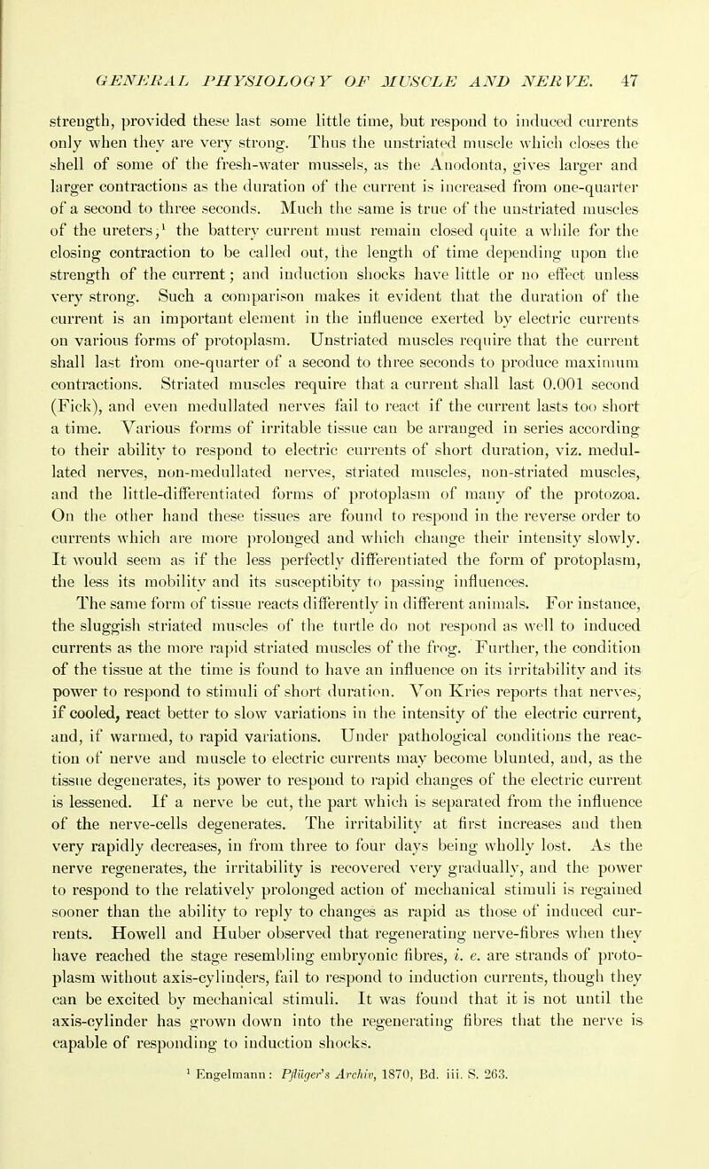streugth, provided these last some little time, but respond to induced currents only when they are very strong. Thus the unstriated muscle which closes the shell of some of the fresh-water mussels, as the Anodonta, gives larger and larger contractions as the duration of the current is increased from one-quarter of a second to three seconds. Much the same is true of the unstriated muscles of the ureters,^ the battery current must remain closed quite a while for the closing contraction to be called out, the length of time depending upon the strength of the current; and induction sliocks have little or no effect unless very strong. Such a comparison makes it evident that the duration of the current is an important element in the influence exerted by electric currents on various forms of protoplasm. Unstriated muscles require that the current shall last from one-quarter of a second to three seconds to produce maximum contractions. Striated muscles require that a current shall last 0.001 second (Fick), and even medullated nerves fail to react if the current lasts too short a time. Various forms of irritable tissue can be arranged in series according to their ability to respond to electric currents of short duration, viz. medul- lated nerves, non-medullated nerves, striated muscles, non-striated muscles, and the little-differentiated forms of protoplasm of many of the protozoa. On the other hand these tissues are found to respond in the reverse order to currents which are more jirolouged and wliich change their intensity slowly. It would seem as if the less perfectly difterentiated the form of protoplasm, the less its mobility and its susceptibity tf) passing influences. The same form of tissue reacts dilferently in different animals. For instance, the sluggish striated muscles of the turtle do not resjjond as well to induced currents as the more rapid striated muscles of the frog. Further, the condition of the tissue at the time is found to have an influence on its irritability and its power to respond to stimuli of short durati(ni. A^on Kries reports that nerves, if cooled, react better to slow variations in the intensity of the electric current, and, if warmed, to rapid variations. Under pathological conditions the reac- tion of nerve and muscle to electric currents may become blunted, and, as the tissue degenerates, its power to respond to rapid changes of the electric current is lessened. If a nerve be cut, the part which is separated from the influence of the nerve-cells degenerates. The irritability at first increases and then very rapidly decreases, in from three to four days being wholly lost. As the nerve regenerates, the irritability is recovered very gradually, and the power to respond to the relatively prolonged action of mechanical stimuli is regained sooner than the ability to reply to changes as rapid as those of induced cur- rents. Howell and Huber observed that regenerating nerve-fibres when they have reached the stage resembling embryonic fibres, i. e. are strands of proto- plasm without axis-cylinders, fail to i-espond to induction currents, though they can be excited by mechanical stimuli. It was found that it is not until the axis-cylinder has grown down into the regenerating fibres that the nerve is capable of responding to induction shocks. ' Engelmann: Pflilger's Archiv, 1870, Bd. iii. S. 263.
