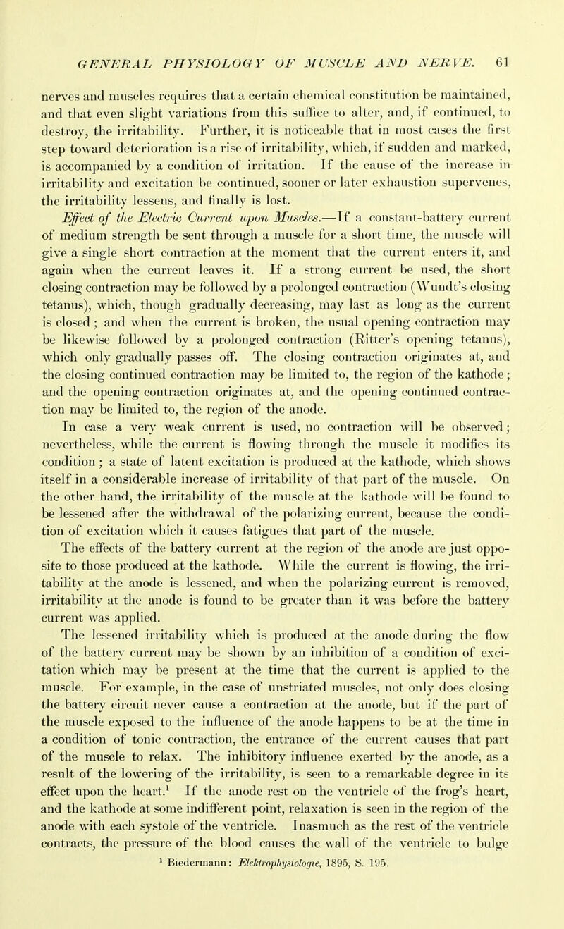 nerves and muscles requires that a certain chemical constitution be maintained, and that even slight variations from this suffice to alter, and, if continued, to destroy, the irritability. Further, it is noticeable that in most cases the first step toward deterioration is a rise of irritability, which, if sudden and marked, is accompanied by a condition of irritation. If the cause of the increase in irritability and excitation be continued, sooner or later exhaustion supervenes, the irritability lessens, and finally is lost. Effect of the Electric Current upon Muscles.—If a constant-battery current of medium strength be sent through a muscle for a short time, the muscle will give a single short contraction at the moment that the current enters it, and again when the current leaves it. If a strong current be used, the short closing contraction may be followed by a prolonged contraction (Wundt's closing tetanus), which, though gradually decreasing, may last as long as the current is closed; and Avhen the current is broken, the usual opening contraction may be likewise followed by a prolonged contraction (Ritter's opening tetanus), which only gradually passes off. The closing contraction originates at, and the closing continued contraction may be limited to, the region of the kathode; and the opening contraction originates at, and the opening continued contrac- tion may be limited to, the region of the anode. In case a very weak current is used, no contraction will be observed; nevertheless, while the current is flowing through the muscle it modifies its condition; a state of latent excitation is produced at the kathode, which shows itself in a considerable increase of irritability of that ]>art of the muscle. On the other hand, the irritability of the muscle at the kathode will be found to be lessened after the withdrawal of the polarizing current, because the condi- tion of excitation which it causes fatigues that part of the muscle. The effects of the battery current at the region of the anode are just oppo- site to those produced at the kathode. While the current is flowing, the irri- tability at the anode is lessened, and when the polarizing current is removed, irritability at the anode is found to be greater than it was before the battery current was applied. The lessened iriitability which is produced at the anode during the flow of the battery current may be shown by an inhibition of a condition of exci- tation which may be present at the time that the current is applied to the muscle. For example, in the case of unstriated muscles, not only does closing the battery circuit never cause a contraction at the anode, but if the pai't of the muscle exposed to the influence of the anode happens to be at the time in a condition of tonic contraction, the entrance of the current causes that part of the muscle to relax. The inhibitory influence exerted by the anode, as a result of the lowering of the irritability, is seen to a remarkable degree in its effect upon the heart.^ If the anode rest on the ventricle of the frog's heart, and the kathode at some indifferent point, relaxation is seen in the region of the anode with each systole of the ventricle. Inasmuch as the rest of the ventricle contracts, the pressure of the blood causes the wall of the ventricle to bulge ' Biedermann: Elektrophysiologie, 1895, S. 195.