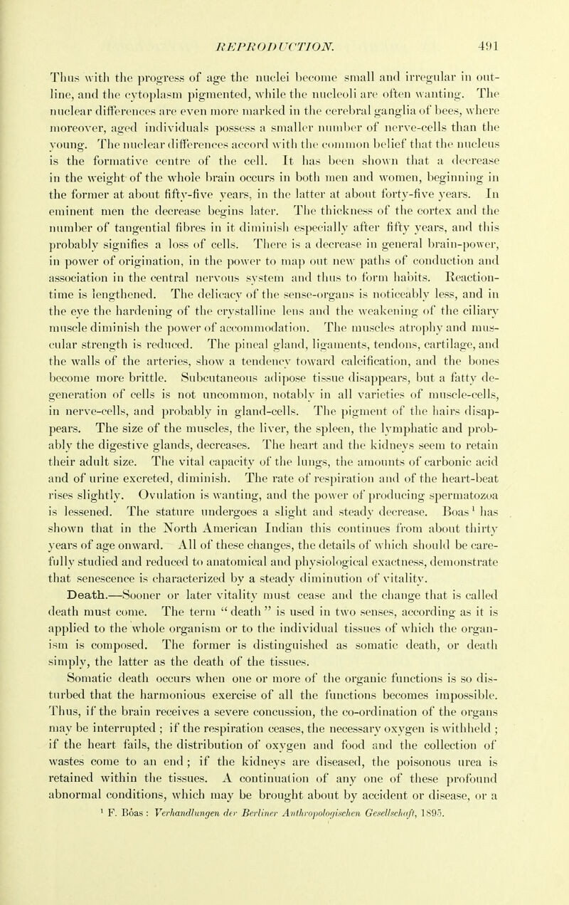 Thn.s with tlie progress of age the nuclei become small and irregular in out- line, and the cytoplasm pigmented, while the nucleoli are often w anting. The nuclear diflPerences are even more marked in the cerebral ganglia of bees, where moreover, aged individuals possess a smaller numlier of nerve-cells than the young. The nuclear dilferences accord with the common belief that the nucleus is the formative centre of the cell. It has been shown that a decrease in the weight of the whole brain occurs in both men and women, beginning in the former at about fifty-five years, in the latter at about forty-five years. In eminent men the decrease begins later. The thickness of the cortex and the number of tangential fibres in it diminisli especially after fifty years, and this probably signifies a loss of cells. There is a decrease in general brain-power, in power of origination, in the power to ma]> out new paths of conduction and association in the central nervous system and tluis to form habits. Reaction- time is lengthened. The delicacy of the sense-organs is noticeably less, and in the eye the hardening of the crystalline lens and the weakening of the ciliary muscle diminish the power of accommodation. The muscles atrophy and mus- cular strength is reduced. The pineal gland, ligaments, tendons, cartilage, and the walls of the arteries, show a tendency toward calcification, and the bones become more brittle. Subcutaneous adipose tissue disappears, but a fatty de- generation of cells is not uncommon, notably in all varieties of muscle-cells, in nerve-cells, and probably in gland-cells. The pigment of the hairs disap- pears. The size of the muscles, the liver, the spleen, the lymphatic and prob- ably the digestive glands, decreases. The heart and the kidneys seem to retain their adult size. The vital capacity of the lungs, the amounts of carbonic acid and of urine excreted, diminish. The rate of respiration and of the heart-beat rises slightly. Ovulation is wanting, and the power of producing spermatozoa is lessened. The stature undergoes a slight and steady decrease. Boas' has shown that in the North American Indian this continues from about thirty years of age onward. All of these changes, the details of which should be care- fully studied and reduced to anatomical and physiological exactness, demonstrate that senescence is characterized by a steady diminution of vitality. Death.—Sooner or later vitality must cease and the change that is called death must come. The term  death  is used in two senses, according as it is applied to the whole organism or to the individual tissues of Avhich the organ- ism is composed. The former is distinguished as somatic death, or death simply, the latter as the death of the tissues. Somatic death occurs when one or more of the organic functions is so dis- turbed that the harmonious exercise of all the functions becomes impossible. Thus, if the brain receives a severe concussion, the co-ordination of the organs may be interrupted ; if the respiration ceases, the necessary oxygen is withheld ; if the heart fails, the distribution of oxygen and food and the collection of wastes come to an end ; if the kidneys are diseased, the poisonous urea is retained within the tissues. A continuation of any one of these profound abnormal conditions, which may be brought about by accident or disease, or a ' F. Boas : Verhandlungen der Berliner Anthro'polofjinchen Gesellscliaft, 1895.