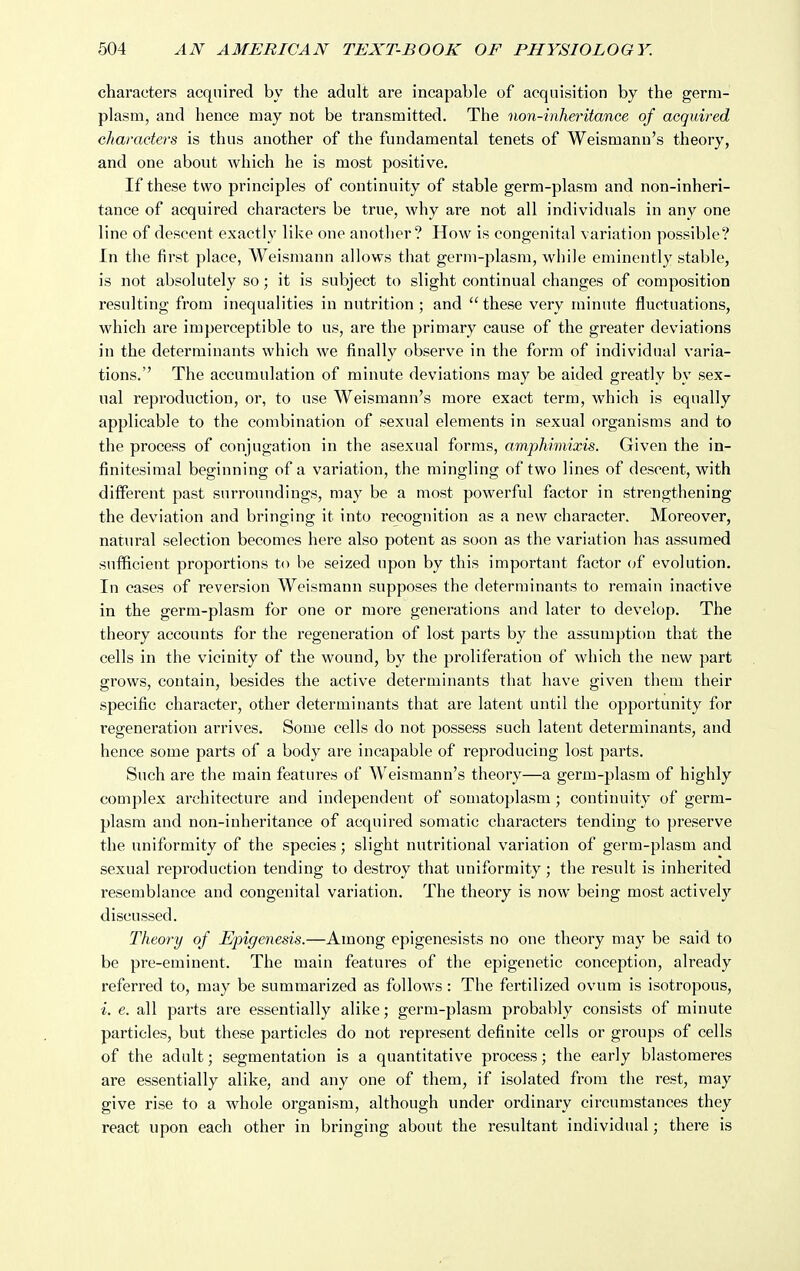 characters acquired by the adult are incapable of acquisition by the germ- plasm, and hence may not be transmitted. The non-inheritance of acquired characters is thus another of the fundamental tenets of Weismann's theory, and one about which he is most positive. If these two principles of continuity of stable germ-plasm and non-inheri- tance of acquired characters be true, why are not all individuals in any one line of descent exactly like one another? How is congenital variation possible? In the first place, Weismann allows that germ-plasm, while eminently stable, is not absolutely so; it is subject to slight continual changes of composition resulting from inequalities in nutrition ; and these very minute fluctuations, which are imperceptible to us, are the primary cause of the greater deviations in the determinants which we finally observe in the form of individual varia- tions. The accumulation of minute deviations may be aided greatly by sex- ual reproduction, or, to use Weismann's more exact term, which is equally applicable to the combination of sexual elements in sexual organisms and to the process of conjugation in the asexual forms, amphimixis. Given the in- finitesimal beginning of a variation, the mingling of two lines of descent, with different past surroundings, may be a most powerful factor in strengthening the deviation and bringing it into recognition as a new character. Moreover, natural selection becomes here also potent as soon as the variation has assumed sufficient proportions to be seized upon by this important factor ^)^ evolution. In cases of reversion Weismann supposes the determinants to remain inactive in the germ-plasm for one or more genei'ations and later to develop. The theory accounts for the regeneration of lost parts by the assumption that the cells in the vicinity of the wound, by the proliferation of which the new part grows, contain, besides the active determinants that have given them their specific character, other determinants that are latent until the opportunity for regeneration arrives. Some cells do not possess such latent determinants, and hence some parts of a body are incapable of reproducing lost parts. Such are the main features of Weismann's theory—a germ-plasm of highly complex architecture and independent of somatoplasm ; continuity of germ- plasm and non-inheritance of acquired somatic characters tending to preserve the uniformity of the species; slight nutritional variation of germ-plasm and sexual reproduction tending to destroy that uniformity ; the result is inherited resemblance and congenital variation. The theory is now being most actively discussed. Theory of Epigenesis.—Among epigenesists no one theory may be said to be pre-eminent. The main features of the epigenetic conception, already referred to, may be summarized as follows : The fertilized ovum is isotropous, i. e. all parts are essentially alike; germ-plasm probably consists of minute particles, but these particles do not represent definite cells or groups of cells of the adult; segmentation is a quantitative process; the early blastomeres are essentially alike, and any one of them, if isolated from the rest, may give rise to a whole organism, although under ordinary circumstances they react upon each other in bringing about the resultant individual; there is