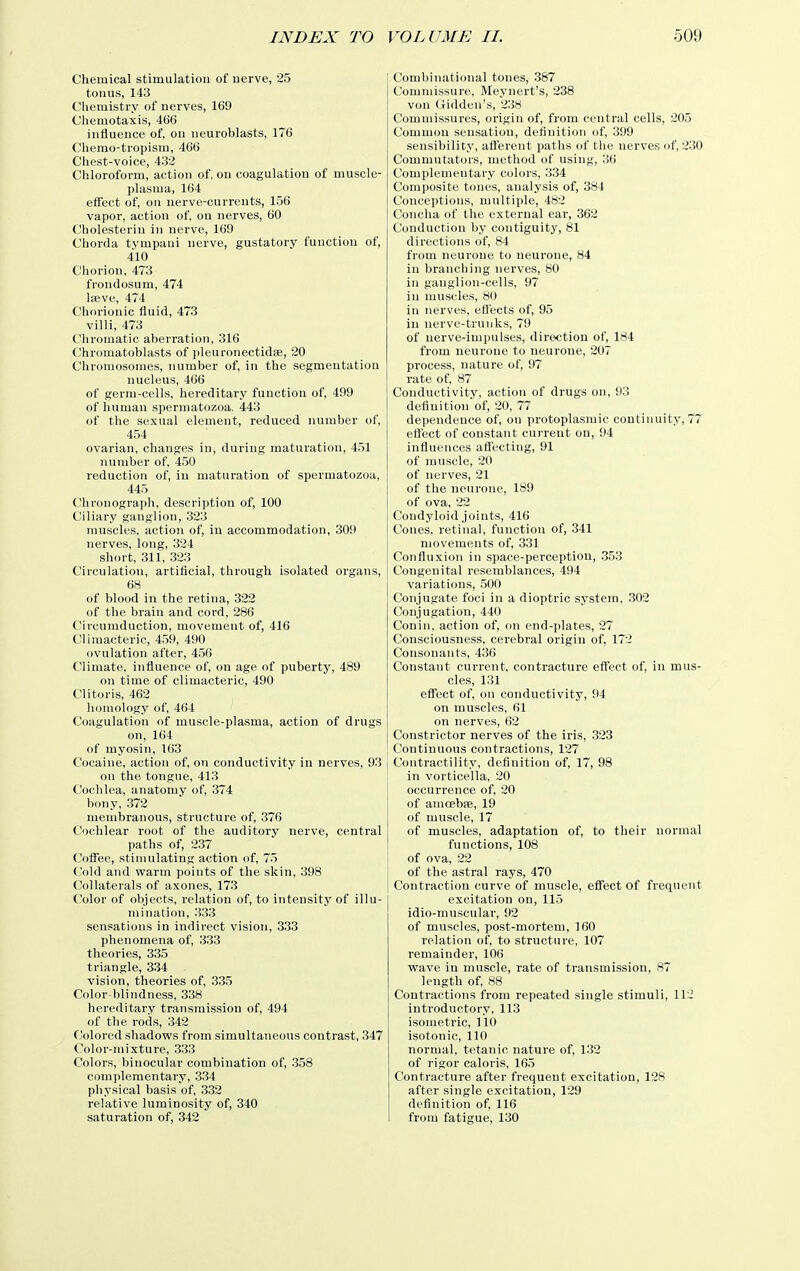 Chemical stimulation of nerve, 25 tonus, 143 Clieniistry of nerves, 169 Chemotaxis, 466 influence of, on neuroblasts, 176 Chenio-tropism, 466 Chest-voice, 432 Chloroform, action of, on coagulation of muscle- plasma, 164 effect of, on nerve-currents, 156 vapor, action of, on nerves, 60 Cholesterin in nerve, 169 Chorda tympani nerve, gustatory function of, 410 Chorion, 473 frondosum, 474 lae.ve, 474 Chorionic fluid, 473 villi, 473 Chromatic aberration, 316 Chromatoblasts of i)leuronectid8e, 20 Chromosomes, number of, in the segmentation jiucleus, 466 of germ-cells, hereditary function of, 499 of human spermatozoa, 443 of the sexual element, reduced number of, 454 ovarian, changes in, during maturation, 451 number of, 450 reduction of, in maturation of spermatozoa, 445 Chronograph, description of, 100 Ciliary ganglion, 323 muscles, action of, in accommodation, 309 nerves, long, 324 short, 311, 323 Circulation, artificial, through isolated organs, 68 of blood in the retina, 322 of the brain and cord, 286 Circumduction, movement of, 416 Climacteric, 459, 490 ovulation after, 456 Climate, influence of, on age of puberty, 489 on time of climacteric, 490 Clitoris, 462 liomology of, 464 Coagulation of muscle-plasma, action of drugs on, 164 of myosin, 163 Cocaine, action of, on conductivity in nerves, 93 on the tongue, 413 Cochlea, anatomy of, 374 bony, 372 membranous, structure of, 376 Cochlear root of the auditory nerve, central paths of, 237 Cofiee, stimulating action of, 75 Cold and warm points of the skin, 398 Collaterals of axones, 173 Color of objects, relation of, to intensity of illu- mination, 333 sensations in indirect vision, 333 phenomena of, 333 theories, 335 triangle, 334 vision, theories of, 335 Color blindness, 338 hereditary transmission of, 494 of the rods, 342 ('olored shadows from simultaneous contrast, 347 Color-mixture, 333 Colors, binocular combination of, 358 comi)leraentary, 334 physical basis of, 332 relative luminosity of, 340 saturation of, 342 Combinational tones, 387 Commissure, Meynert's, 238 von Gidden's, 238 Commissures, origin of, from central cells, 205 Common sensation, definition of, 399 sensibility, aflerent paths of the nerves of, 230 Commutators, method of using, 36 Complementary colors, 334 Composite tones, analysis of, 384 Conceptions, multiple, 482 Concha of the external ear, 362 Conduction by contiguity, 81 directions of, 84 from neurone to neurone, 84 in branching nerves, 80 in ganglion-cells, 97 in muscles, 80 in nerves, ett'ects of, 95 in nerve-trunks, 79 of nerve-impulses, direction of, 184 from neurone to neurone, 207 process, nature of, 97 rate of, 87 Conductivity, action of drugs on, 93 definition of, 20, 77 dependence of, on protoplasmic continuity, 77 eflect of constant current on, 94 influences aflecting, 91 of muscle, 20 of nerves, 21 of the neurone, 189 of ova, 22 Condyloid joints, 416 Cones, retinal, function of, 341 movements of, 331 Confiuxion in space-perception, 353 Congenital resemblances, 494 variations, .500 Conjugate foci in a dioptric system. .302 Conjugation, 440 Conin. action of, on end-plates, 27 Consciousness, cerebral origin of, 172 Consonants, 436 Constant current, contracture eflect of, in mus- cles, 131 effect of, on conductivity, 94 on muscles, 61 on nerves, 62 Constrictor nerves of the iris, .323 Continuous contractions, 127 Contractility, definition of, 17, 98 in vorticella, 20 occurrence of. 20 of amcebse, 19 of muscle, 17 of muscles, adaptation of, to their normal functions, 108 of ova, 22 of the astral rays, 470 Contraction curve of muscle, effect of frequent excitation on, 115 idio-muscular, 92 of muscles, post-mortem, 160 relation of, to structure, 107 remainder, 106 wave in muscle, rate of transmission, 87 length of, 88 Contractions from repeated single stimuli, 112 introductory, 113 isometric, ] 10 isotonic, 110 normal, tetanic nature of, 132 of rigor caloris, 165 Contracture after frequent excitation, 128 after single excitation, 129 definition of, 116 from fatigue, 130