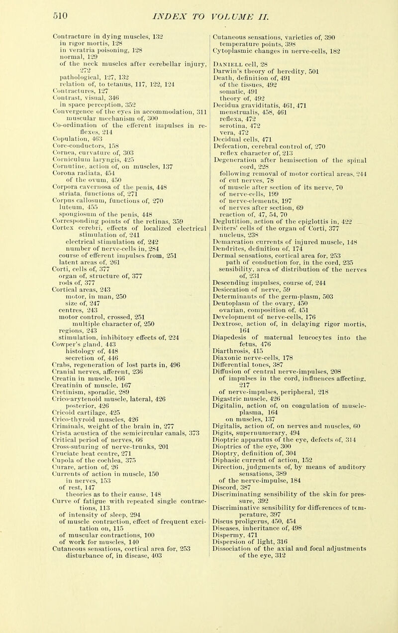 Contracture in dying muscles, 132 in rigor mortis, 128 in veratria poisoning, 128 normal, 129 of the neck muscles after cerebellar injury, 272 pathological, 127, 132 relation of, to tetanus, 117, 122, 124 Contractures, 127 Contrast, visual, 346 in space perception, 352 Convergence of tlie eyes in accommodation, 311 muscular mechanism of, 300 Co-ordination of the eiJereut impulses in re- flexes, 214 Copulation, 463 Core-conductors, 158 Cornea, curvature of, 303 Corniculiim laryngis, 425 Curiuitiiie, acti(m of, on muscles, 137 Corona radiata, 454 of the ovum, 450 Corpora cavernosa of the penis, 448 striata, functions of, 271 Corpus callosuui, functions of, 270 luteum, 455 spongiosum of the penis, 448 Corresponding points of the retinas, 359 Cortex cerebri, effects of localized electrical stimulation of, 241 electrical stimulation of, 242 number of nerve-cells in, 284 course of efferent impulses from, 251 latent areas of, 261 Corti, cells of, 377 organ of, structure of, 377 rods of, 377 Cortical areas, 243 motor, in man, 250 size of, 247 centres, 243 motor control, crossed, 251 multiple character of, 250 regions, 243 stimulation, inhibitory effects of, 224 Cowper's gland, 443 histology of, 448 secretion of, 446 Crabs, regeneration of lost parts in, 496 Cranial nerves, afferent, 236 Creatin in muscle, 166 Creatinin of muscle, 167 Cretinism, sporadic, 289 Crico-arytenoid muscle, lateral, 426 posterior, 426 Cricoid cartilage, 425 Crico-thyroid muscles, 426 Criminals, weight of the brain in, 277 Crista acustica of the semicircular canals, 373 Critical period of nerves, 66 Cross-suturing of nerve-trunks, 201 Cruciate heat centre, 271 Cupola of the cochlea, 375 Curare, action of, 26 Currents of action in muscle, 150 in nerves, 153 of rest, 147 theories as to their cause. 148 Curve of fatigue with repeated single contrac- tions, 113 of intensity of sleep, 294 of muscle contraction, effect of frequent exci- tation on, 115 of muscular contractions, 100 of work for muscles, 140 Cutaneous sensations, cortical area for, 253 disturbance of, in disease, 403 Cutaneous sensations, varieties of, 390 temperature points, 398 Cytoplasmic changes in nerve-cells, 182 Daniell cell, 28 Darwin's theory of heredity, 501 Death, definition of, 491 of the tissues, 492 somatic, 491 theory of, 492 Decidua graviditatis, 461, 471 menstrualis, 458, 461 reflex a, 472 serotina, 472 vera, 472 Decidual cells, 471 Defecation, cerebral control of, 270 reflex character of, 213 Degeneration after hemisection of the spinal cord, 228 following removal of motor cortical areas, 244 of cut nerves, 78 of muscle after section of its nerve, 70 of nerve-cells, 199 of nerve-elements, 197 of nerves after section, 69 reaction of, 47, 54, 70 Deglutition, action of the epiglottis in, 422 Deiters' cells of the organ of Corti, 377 nucleus, 238 Demarcation currents of injured muscle, 148 Dendrites, definition of, 174 Dermal sensations, cortical area for, 253 path of conduction for, in the cord, 235 sensibility, area of distribution of the nerves of, 231 Descending impulses, course of, 244 Desiccation of nerve, 59 Determinants of the germ-plasm, 503 Deutoplasm of the ovary, 450 ovarian, composition of. 451 Development of nerve-cells, 176 Dextrose, action of, in delaj'ing rigor mortis, 164 Diapedesis of maternal leucocytes into the fetus, 476 Diarthrosis, 415 Diaxonic nerve-cells, 178 Differential tones, 387 Diffusion of central nerve-impulses, 208 of impulses in the cord, influences affecting, 217 of nerve-impulses, peripheral, 218 Digastric muscle, 426 Digitalin, action of, on coagulation of muscle- plasma, 164 on muscles, 137 Digitalis, action of, on nerves and muscles, 60 Digits, supernumerary, 494 Dioptric apparatus of the ej'e, defects of, 314 Diojjtrics of the eye, 300 Dioptry, definition of, 304 Diphasic current of action, 1,52 Direction, judgments of, by means of auditory sensations, 389 of the nerve-impulse, 184 Discord, 387 Discriminating sensibility of the skin for pres- sure, 392 Discriminative sensibility for differences of tem- perature, 397 Discus proligerus, 450, 454 Diseases, inheritance of, 498 D i sperm y, 471 Dispersion of light, 316 Dissociation of the axial and focal adjustments of the eye, 312