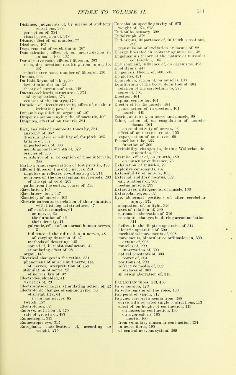 Distance, judgments of, by means of auditory sensations, 389 perception of, 354 visual perception of, 348 Disuse, effect of, on muscles, 77 Dizziness, 405 Dogs, removal of cerebrum in, 207 Domestication, effect of, on menstruation in animals, 460, 462 Dorsal nerve-roots, efferent fibres in, 203 roots, degeneration resulting from injury to, 227 spinal nerve-roots, number of fibres of, 230 Dreams, 293 Du Bois-Reymond's key, 30 law of stimulation, 32 theory of currents of rest, 148 Ductus cochlearis, structure of, 374 endolynipbaticus, 373 venosus of the embryo, 476 Duration of electric currents, effect of, on their irritating power, 46 Dynamic equilibrium, organs of, 407 Dyspepsia accompanying the climacteric, 490 Dyspnoea, effect of, on the iris, 324 Ear, analysis of composite tones by, 384 anatomy of, 362 discriminative sensibility of, for pitch, 385 fatigue of, 387 imperfections of, 388 membranous labyrinth of, 372 ossicles of, 365 sensibility of, in perception of time intervals, 388 Earth-worms, regeneration of lost parts in, 496 Efferent fibres of the optic nerves, 240 impulses in reflexes, co-ordination of, 214 neurones of the dorsal spinal uerve-roots, 203 of the spinal cord, 203 paths from the cortex, course of, 244 Ejaculation, 465 Ejaculatory duct, 447 Elasticity of muscle, 105 Electric currents, correlation of their duration with histological structures, 47 eflfect of, on muscles, 61 on nerves, 62 the duration of, 46 their density, 41 galvanic, effect of, on normal human nerves, 51 influence of their direction in nerves, 48 of varying duration of, 47 methods of detecting, 145 spread of, in moist conductors, 41 stimulating effect of, 28 organ, 145 Electrical changes in the retina, 331 phenomena of muscle and nerve, 144 of nerves, interpretation of, 158 stimulation of nerve, 25 of nerves, law of, 32 Electrodes, shielded, 41 varieties of, 29 Electrostatic changes, stimulating action of, 42 Electrotonic changes of conductivity, 50 of irritability, 64 in human nerves, 65 twitch, 157 Electrotonus, 62 Embryo, nutrition of, 475 rate of growth of, 487 Emmetropia, 313 Emmetropic eye, 312 Encephala, classification of, according to weiglit, 275 Encephalon, specific gravity of, 275 weight of, 274, 275 End-bulbs, sensory, 392 Endolymph, 372 End-organs, importance of, in touch sensations, 396 transmission of excitation by means of, 83 Energy liberated in contracting muscles, 138 Engelmanii's theory of the nature of muscular contraction, 105 Environment, influence of, on organisms, 493 Epididymis, 447 Epigenesis, theory of, 500, 504 Epiglottis, 421 Epinephrin, action of, on muscles, 138 Equilibrium of the l)ody, definition of, 404 relation of the cerebellum to, 273 sense of, 404 Erection, 464 spinal centre for, 464 Erector clitoridis muscle, 464 penis, action of, in erection, 464 muscle, 449 Eserin, action of, on nerve and muscle, 60 Ether, action of, on coagulation of muscle- plasma, 164 on conductivity of nerves, 93 effect of, on nerve-curi'ents, 1.55 vapor, action of, on nerves, 60 Eustachian tube, 363 function of, 369 Excitability, changes in, during Wallerian de- generation, 69 Exercise, effect of, on growth, 489 on muscular endurance, 76 Exhaustion of muscles, 72 Explosive consonants, 437 Extensibility of muscle, 105 External auditory meatus, 362 ear, anatomy of, 362 rectus muscle, 299 Extractives, nitrogenous, of muscle, 166 Extrapolar region, 62 Eye, abnormal positions of, after cerebellar injury, 272 adaptation of, to light, 326 axes of rotation of, 299 chromatic aberration of, 316 constants, changes in, during accommodation, 311 defects in the dioptric apparatus of, 314 dioptric apparatus of, 300 mechanical movements of, 298 movements, binocular co-ordinatiou in, 300 extent of, 298 muscles of, 299 innervation of, 300 optical constants of, 303 power of, 304 positions of, 299 refractive media of, 302 surfaces of, 303 spherical aberration of, 315 Fallopian tubes, 443, 456 False amnion, 473 Falsetto register of the voice, 433 Far-point of vision, 312 Fatigue, cerebral anfemia from, 288 curve with repeated single contractions, 113 effect of, on height of contraction, 113 on muscular contraction, 130 on rigor caloris, 165 mortis, 160 from voluntary muscular contraction, 134 in nerve-fibres, 195 of central nervous system, 289