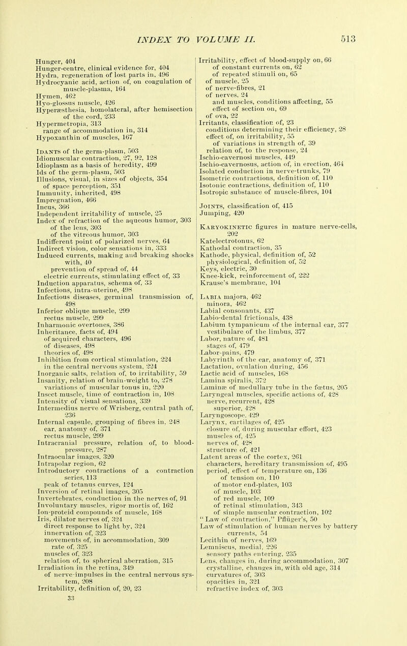 Hunger, 404 Hunger-centre, clinical evidence for, 404 Hydra, regeneration of lost parts in, 496 Hydrocyanic acid, action of, on coagulation of muscle-plasma, 164 Hymen, 462 Hyo-glossns muscle, 426 Hypersestliesia, homolateral, after hemisection of the cord, 233 Hypermetropia, 313 range of accommodation in, 314 Hypoxanthin of muscles, 167 Idants of the germ-plasm, 503 Idiomuscular contraction, 27, 92, 128 Idioplasm as a basis of heredity, 499 Ids of the germ-plasm, 503 Illusions, visual, in sizes of objects, 354 of space perception, 351 Immunity, inherited, 498 Impregnation, 466 Incus, 366 Independent irritability of muscle, 25 Index of refraction of the aqueous humor, 303 of the lens, 303 of the vitreous humor, 303 Indifferent point of polarized nerves, 64 Indirect vision, color sensations in, 333 Induced currents, making and breaking shocks with,. 40 prevention of spread of, 44 electric currents, stimulating effect of, 33 Induction apparatus, schema of, 33 Infections, intra-uterine, 498 Infectious diseases, germinal transmission of, 498 Inferior oblique muscle, 299 rectus muscle, 299 Inharmonic overtones, 386 Inheritance, facts of, 494 of acquired characters, 496 of diseases, 498 theories of, 498 Inhibition from cortical stimulation, 224 in the central nervous system, 224 Inorganic salts, relation of, to irritability, 59 Insanity, relation of braiu-weight to, 278 variations of muscular tonus in, 220 Insect muscle, time of contraction in, 108 Intensity of visual sensations, 339 Intermedins nerve of Wrisberg, central path of, 236 Internal capsule, grouping of fibres in. 248 ear, anatomy of, 371 rectus muscle, 299 Intracranial pressure, relation of, to blood- pressure, 287 Intraocular images. 320 Intrapolar region, 62 Introductory contractions of a contraction series, 113 peak of tetanus curves, 124 Inversion of retinal images, 305 Invertebrates, conduction in the nerves of, 91 Involuntary muscles, rigor mortis of, 162 lon-proteid compounds of muscle, 168 Iris, dilator nerves of, 324 direct response to light by, 324 innervation of, .323 movements of. in accommodation, 309 rate of. .325 muscles of. 323 relation of, to spherical aberration, 315 Irradiation in the retina, 349 of nerve-impulses in the central nervous sys- tem, 208 Irritability, definition of, 20, 23 Irritability, effect of blood-supply on, 66 of constant currents on, 62 of repeated stimuli on, 65 of muscle, 25 of nerve-fibres, 21 of nerves. 24 and muscles, conditions affecting, 55 effect of section on, 69 of ova, 22 Irritants, classification of, 23 conditions determining their efliciency, 28 effect of, on irritability, .55 of variations in strength of, 39 relation of, to the response, 24 Ischio-cavernosi muscles, 449 Ischio-cavernosus, action of, in erection, 464 Isolated conduction in nerve-trunks, 79 Isometric contractions, definition of, 110 Isotonic contractions, definition of, 110 Isotropic substance of muscle-fibres, 104 Joints, classification of, 415 Jumping, 420 Karyokinetic figures in mature nerve-cells, 202 Katelectrotonus, 62 Kathodal contraction, 35 Kathode, physical, definition of, 52 physiological, definition of, 52 Keys, electric, 30 Knee-kick, reinforcement of, 222 Krause's membrane, 104 Labia majora, 462 minora, 462 Labial consonants, 437 Labio-dental frictionals, 438 Labium tympanicum of the internal ear, 377 vestibulare of the limbus, 377 Labor, nature of, 481 stages of, 479 Labor-pains, 479 Labyrinth of the ear, anatomy of, 371 Lactation, ovulation during, 456 Lactic acid of muscles, 168 Lamina spiralis, 372 Laminae of medullary tube in the foetus, 205 Laryngeal muscles, specific actions of, 428 nerve, recurrent, 428 superior, 428 Laryngoscope. 429 Larynx, cartilages of, 425 closure of, during muscular effort, 423 muscles of, 425 nerves of. 428 structure of, 421 Latent areas of the cortex, 261 characters, hereditary transmission of, 495 period, effect of temperature on, 136 of tension on. 110 of motor end-plates, 103 of muscle, 103 of red muscle. 109 of retinal stimulation, 343 of simple muscular contraction, 102 Law of contraction, Pfliiger's, 50 Law of stimulation of human nerves by battery currents, ,54 Lecithin of nerves, 169 Lemniscus, medial. 226 sensory paths entering. 2.35 Lens, changes in, during accommodation, .307 crystalline, changes in, with old age, 314 curvatures of, 303 opacities in, 321 refractive index of, 303 33