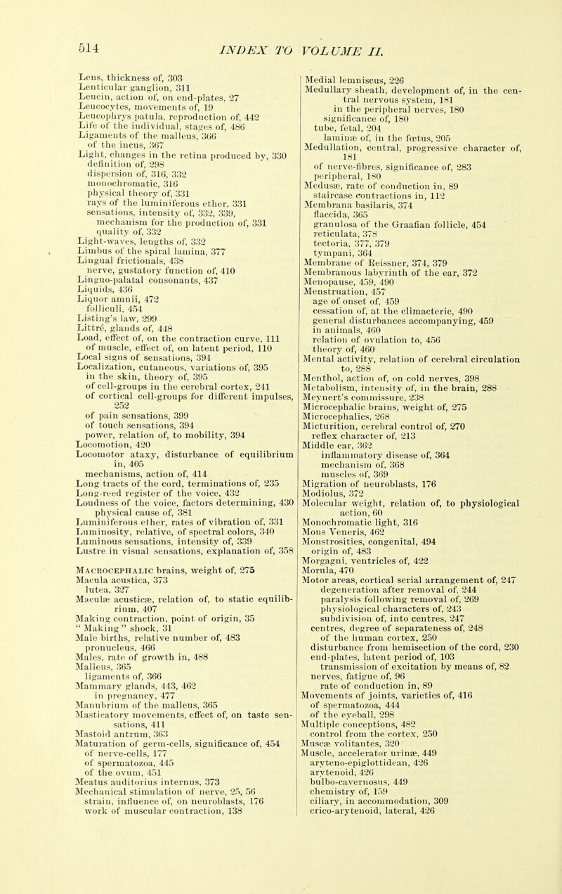 Lens, thickness of, 303 Lenticular ganglion, 311 Leucin, action of, on end-plates, 27 Leucocytes, movements of, 19 Leucoplirys patula, reproduction of, 442 Life of the individual, stages of, 486 Ligaments of the malleus, 366 of the incus, 367 Light, changes in the retina produced by, 330 definition of, 298 dispersion of, 316, 332 monochromatic, 316 physical theory of, 331 rays of the luminiferous ether, 331 sensations, intensity of, 332, 339, mechanism for the production of, 331 quality of, 332 Light-waves, lengths of, 332 Limbus of the spiral lamina, 377 Lingual frictionals, 438 nerve, gustatory function of, 410 Linguo-palatal consonants, 437 Liquids, 436 Liquor amnii, 472 folliculi, 454 Listing's law, 299 Littre, glands of, 448 Load, eflect of, on the contraction curve. 111 of muscle, eflect of, on latent period, 110 Local signs of sensations, 394 Localization, cutaneous, variations of, 395 in the skin, theory of, 395 of cell-groups in the cerebral cortex, 241 of cortical cell-groups for different impulses, 252 of pain sensations, 399 of touch sensations, 394 power, relation of, to mobility, 394 Locomotion, 420 Locomotor ataxy, disturbance of equilibrium in, 405 mechanisms, action of, 414 Long tracts of the cord, terminations of, 235 Long-reed register of the voice, 432 Loudness of the voice, factors determining, 430 physical cause of, 381 Luminiferous ether, rates of vibration of, 331 Luminosity, relative, of spectral colors, 340 Luminous sensations, intensity of, 339 Lustre in visual sensations, explanation of, 358 Macrocephalic brains, weight of, 275 Macula acustica, 373 lutea, 327 Maculse acusticfe, relation of, to static equilib- rium, 407 Making contraction, point of origin, 35  Making shock, 31 Male births, relative number of, 483 pronucleus, 466 Males, rate of growth in, 488 Malleus, 365 ligaments of, 366 Mammary glands, 443, 462 in pregnancy, 477 Manubrium of the malleus, 365 Masticatory movements, effect of, on taste sen- sations, 411 Mastoid antrum, 363 Maturation of germ-cells, significance of, 454 of nerve-cells, 177 of spermatozoa, 445 of the ovum, 451 Meatus auditorius internus, 373 Mechanical stimulation of nerve, 25, !56 strain, influence of, on neuroblasts, 176 work of muscular contraction, 138 Medial lemniscus, 226 Medullary sheath, development of, in the cen- tral nervous system, 181 in the peripheral nerves, 180 signiflcance of, 160 tube, fetal, 204 lamiuse of, in the foetus, 205 Medullation, central, progressive character of, 181 of nerve-fibres, significance of, 283 peripheral, ISO Medusa;, rate of conduction in, 89 staircase contractions in, 112 Membrana basilaris, 374 flaccida, 365 granulosa of the Graafian follicle, 454 reticulata, 378 tectoria, 377, 379 tympani, 364 Membrane of Eeissner, 374, 379 Membranous labyrinth of the ear, 372 Menopause, 459, 490 Menstruation, 457 age of onset of, 459 cessation of, at the climacteric, 490 general disturbances accompanying, 459 in animals, 460 relation of ovulation to, 456 theory of, 460 Mental activity, relation of cerebral circulation to, 288 Menthol, action of, on cold nerves, 398 Metabolism, intensity of, in the brain, 288 Meynert's commissure, 238 Microcephalic brains, weight of, 275 Microcephalics, 268 Micturition, cerebral control of, 270 reflex character of, 213 Middle ear, 362 inflammatory disease of, 364 mechanism of, 368 muscles of, 369 Migration of neuroblasts, 176 Modiolus, 372 Molecular weight, relation of, to physiological action, 60 Monochromatic light, 316 Mons Veneris, 462 Monstrosities, congenital, 494 origin of, 483 Morgagni, ventricles of, 422 Morula, 470 Motor areas, cortical serial arrangement of, 247 degeneration after removal of, 244 paralysis following removal of, 269 physiological characters of, 243 subdivision of, into centres, 247 centres, degree of separateness of, 248 of the human cortex, 250 disturbance from hemisection of the cord, 230 end-plates, latent period of, 103 transmission of excitation by means of, 82 nerves, fatigue of, 96 rate of conduction in, 89 Movements of joints, varieties of, 416 of spermatozoa, 444 of the eyeball, 298 Multiple conceptions, 482 control from the cortex, 250 Muscfe volitantes, 320 Muscle, accelerator urinae, 449 aryteno-epiglottidean, 426 arytenoid, 426 bulbo-cavernosus, 449 chemistry of, 159 ciliary, in accommodation, 309 crico-arytenoid, lateral, 426