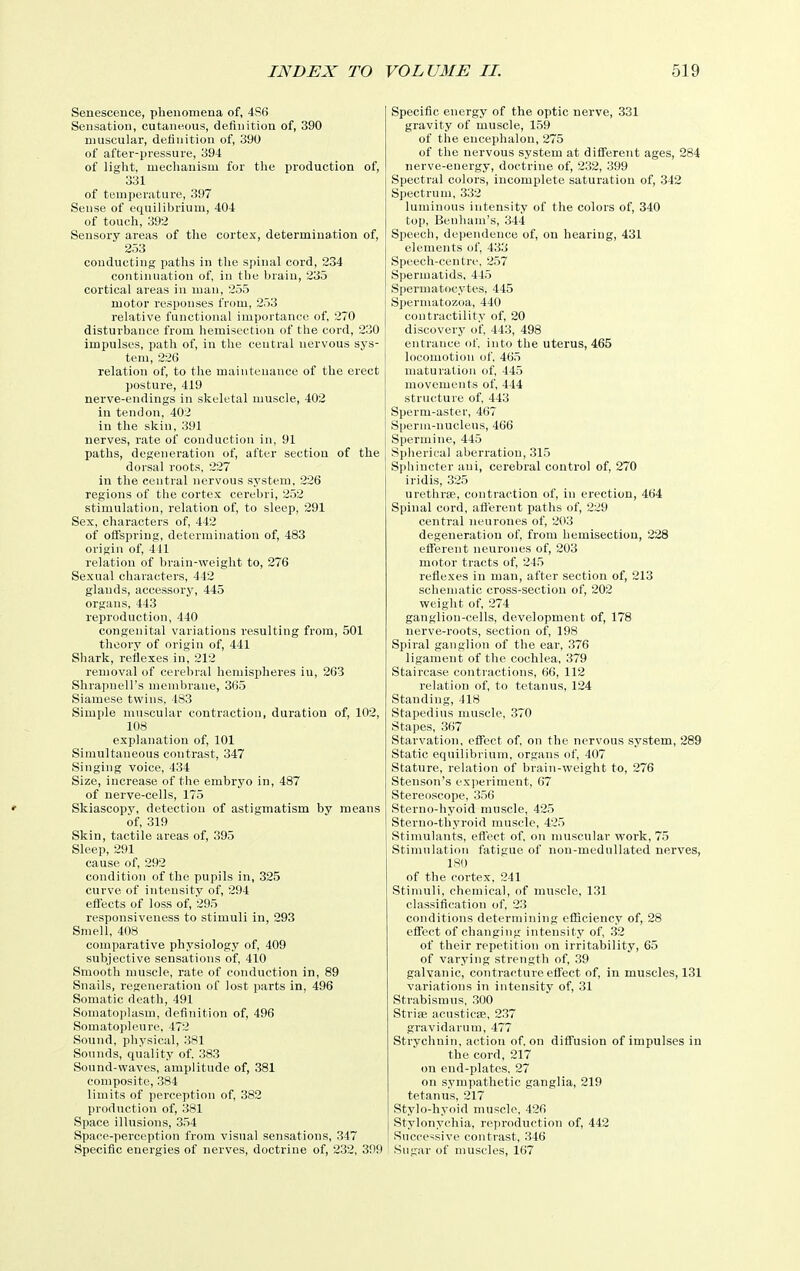 Senescence, phenomena of, 4S6 Sensation, cutaneous, definition of, 390 muscular, definition of, 390 of after-pressure, 394 of light, mechanism for the production of, 331 of temperature, 397 Sense of equilibrium, 404 of touch, 392 Sensory areas of the cortex, determination of, 253 conducting paths in the spinal cord, 234 continnation of, in the brain, 235 cortical areas in man, 255 motor responses from, 253 relative functional importance of, 270 disturbance from hemisectiou of the cord, 230 impulses, path of, in the centi'al nervous sys- tem, 226 relation of, to the maintenance of the erect posture, 419 nerve-endings in skeletal muscle, 402 in tendon, 402 in tlie skin, 391 nerves, rate of conduction in, 91 paths, degeneration of, after section of the dorsal roots, 227 in the central nervous sj'stem. 226 regions of tlie cortex cerebri, 252 stimulation, relation of, to sleep, 291 Sex, characters of, 442 of ofispring, determination of, 483 origin of, 411 relation of brain-weight to, 276 Sexual characters, 442 glands, accessory, 445 organs, 443 reproduction, 440 congenital variations resulting from, 501 theory of origin of, 441 Shark, reflexes in, 212 removal of cerebral hemispheres in, 263 Shrapnell's membrane, 365 Siamese twins, 483 Simple muscular contraction, duration of, 102, 108 explanation of, 101 Simultaneous contrast, 347 Singing voice, 434 Size, increase of the embryo in, 487 of nerve-cells, 175 Skiascopy, detection of astigmatism by means of, 319 Skin, tactile areas of, 395 Sleep, 291 cause of, 292 condition of the pupils in, 325 curve of intensity of, 294 efl'ects of loss of, 295 responsiveness to stimuli in, 293 Smell, 408 comparative physiology of, 409 subjective sensations of, 410 Smooth muscle, rate of conduction in, 89 Snails, regeneration of lost parts in, 496 Somatic death, 491 Somatoplasm, definition of, 496 Somatopleure, 472 Sound, physical, 381 Sounds, quality of. 383 Sound-waves, amplitude of, 381 composite, 384 limits of perception of, 382 production of, 381 Space illusions, 354 Space-perception from visual sensations, 347 Specific energies of nerves, doctrine of, 232, 399 Specific energy of the optic nerve, 331 gravity of muscle, 159 of the encephalou, 275 of the nervous system at different ages, 284 nerve-energy, doctrine of, 232, 399 Spectral colors, incomplete saturation of, 342 Spectrum, 332 luminous intensity of the colors of, 340 top, Benham's, 344 Speech, dependence of, on hearing, 431 elements of, 433 Speech-centre, 257 Spermatids, 445 Spermatocytes, 445 Spermatozoa, 440 contractility of, 20 discovery of 443, 498 entrance of. into the uterus, 465 locomotion of, 465 maturation of, 445 movements of, 444 structure of, 443 Sperm-aster, 467 Sperm-nucleus, 466 Spermine, 445 Spherical aberration, 315 Sphincter ani, cerebral control of, 270 iridis, 325 urethrse, contraction of, in erection, 464 Spinal cord, aflerent paths of, 229 central neurones of, 203 degeneration of, from hemisection, 228 efierent neurones of, 203 motor tracts of, 245 reflexes in man, after section of, 213 schematic cross-section of, 202 weight of, 274 ganglion-cells, development of, 178 nerve-roots, section of, 198 Spiral ganglion of the ear, 376 ligament of the cochlea, 379 Staircase contractions, 66, 112 relation of, to tetanus, 124 Standing, 418 Stapedius muscle, 370 Stapes, 367 Starvation, effect of, on the nervous system, 289 Static equilibrium, organs of, 407 Stature, relation of brain-weight to, 276 Stenson's experiment, 67 Stereoscope, 356 Sterno-hyoid muscle, 425 Sterno-thyroid muscle, 425 Stimulants, efl'ect of, on muscular work, 75 Stimulation fatigue of non-medullated nerves, 180 of the cortex. 241 Stimuli, chemical, of muscle, 131 classification of, 23 conditions determining efficiency of, 28 effect of changing intensity of, 32 of their repetition on irritability, 65 of varying strength of, 39 galvanic, contracture efl'ect of, in muscles, 131 variations in intensity of, 31 Strabismus, 300 Strise aeusticse, 2.37 gravidarum, 477 Strychnin, action of, on diffusion of impulses in the cord, 217 on end-plates, 27 on sympathetic ganglia, 219 tetanus, 217 St.ylo-hyoid muscle, 426 Stylonychia, reproduction of, 442 Successive contrast, 346 Sugar of muscles, 167