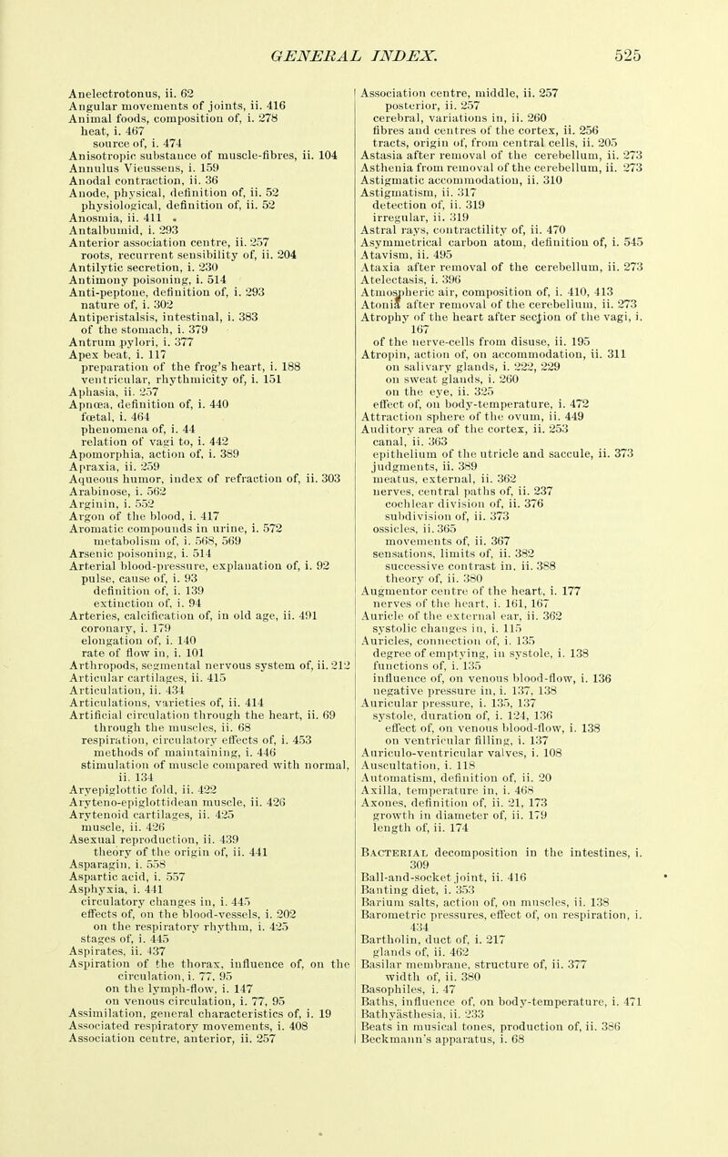 Anelectrotonus, ii. 62 Angular movements of joints, ii. 416 Animal foods, composition of, i. 278 heat, i. 467 source of, i. 474 Anisotropic, substance of muscle-fibres, ii. 104 Annulus Vieusseus, i. 159 Anodal contraction, ii. 36 Anode, physical, definition of, ii. 52 physiological, definition of, ii. 52 Anosmia, ii. 411 . Antalbumid, i. 293 Anterior association centre, ii. 257 roots, recurrent sensiljility of, ii. 204 Antilytic secretion, i. 230 Antimony poisoning, i. 514 Anti-peptone, definition of, i. 293 nature of, i. 302 Antiperistalsis, intestinal, i. 383 of the stomach, i. 379 Antrum pylori, i. 377 Apex beat, i. 117 preparation of the frog's heart, i. 188 ventricular, rhythmicity of, i. 151 Aphasia, ii. 257 Apnoea, definition of, i. 440 feetal, i. 464 phenomena of, i. 44 relation of vagi to, i. 442 Apomorphia, action of, i. 389 Apraxia, ii. 259 Aqueous humor, index of refraction of, ii. 303 Arabinose, i. 562 Arginin, i. .5.52 Argon of the blood, i. 417 Aromatic compounds in urine, i. 572 metabolism of, i. .568, 569 Arsenic poisoning, i. 514 Arterial blood-pressure, explanation of, i. 92 pulse, cau.se of, i. 93 definition of, i. 139 extinction of, i. 94 Arteries, calcification of, in old age, ii. 491 coronary, i. 179 elongation of, i. 140 rate of flow in, i. 101 Arthropods, segmental nervous system of, ii. 212 Articular cartilages, ii. 415 Articulation, ii. 434 Articulations, varieties of, ii. 414 Artificial circulation through the heart, ii. 69 through the muscles, ii. 68 respiration, circulatory effects of, i. 453 methods of maintaining, i. 446 stimulation of muscle compared with normal, ii. 134 Aryepiglottic fold, ii. 422 Aryteno-epiglottidean muscle, ii. 426 Arytenoid cartilages, ii. 425 muscle, ii. 426 Asexual reproduction, ii. 439 theory of the origin of, ii. 441 Asparagin. i. 558 Aspartic acid, i. 557 Asphyxia, i. 441 circulatory changes in, i. 445 effects of, on the blood-vessels, i. 202 on the respiratory rhythm, i. 425 stages of, i. 445 Aspirates, ii. 437 Aspiration of the thorax, influence of, on the circulation, i. 77. 95 on the lymph-flow, i. 147 on venous circulation, i. 77, 95 Assimilation, general chai-acteristics of, i. 19 Associated respiratory movements, i. 408 Association centre, anterior, ii. 257 Association centre, middle, ii. 257 posterior, ii. 257 cerebral, variations in, ii. 260 fibres and centres of the cortex, ii. 256 tracts, origin of, from central cells, ii. 205 Astasia after removal of the cerebellum, ii. 273 Asthenia from removal of the cerebellum, ii. 273 Astigmatic accommodation, ii. 310 Astigmatism, ii. 317 detection of, ii. 319 irregular, ii. 319 Astral rays, contractility of, ii. 470 Asymmetrical carbon atom, definition of, i. 545 Atavism, ii. 495 Ataxia after removal of the cerebellum, ii. 273 Atelectasis, i. 396 Atmosjiheric air, composition of, i. 410, 413 Atonia after removal of the cerebellum, ii. 273 Atrophy of the heart after secjiion of the vagi, i. 167 of the nerve-cells from disuse, ii. 195 Atropin, action of, on accommodation, ii. 311 on salivary glands, i. 222, 229 on sweat glands, i. 260 on the eye, ii. 325 effect of, on body-temperature, i. 472 Attraction sphere of tlie ovum, ii. 449 Auditory area of the cortex, ii. 253 canal, ii. 363 epithelium of the utricle and saccule, ii. 373 judgments, ii. 389 meatus, external, ii. 362 nerves, central paths of, ii. 237 cochlear division of, ii. 376 subdivision of, ii. 373 ossicles, ii. 365 movements of, ii. 367 sensations, limits of, ii. 382 successive contrast in, ii. 388 theory of, ii. 380 Augmentor centre of the heart, i. 177 nerves of the heart, i. 161, 167 Auricle of the external ear, ii. 362 systolic changes in, i. 115 Auricles, connection of, i. 135 degree of emptying, in systole, i. 1.38 functions of, i. 135 influence of, on venous blood-flow, i. 136 negative pressure in, i. 137. 138 Auricular pressure, i. 135, 137 systole, duration of, i. 124, 136 effect of, on venous blood-flow, i. 138 on ventricular filling, i. 137 Auriculo-ventricular valves, i. 108 Auscultation, i. 118 Automatism, definition of, ii. 20 Axilla, temperature in, i. 468 Axones, definition of, ii. 21, 173 growtli in diameter of, ii. 179 length of, ii. 174 Bacterial decomposition in the intestines, i. 309 Ball-and-socket joint, ii. 416 Banting diet, i. 353 Barium salts, action of, on muscles, ii. 138 Barometric pressures, eflect of, on respiration, i. 434 Bartholin, duct of, i. 217 glands of, ii. 462 Basilar membrane, structure of, ii. 377 width of, ii. 380 Basophiles, i. 47 Baths, influence of, on body-temperature, i. 471 Bathyiisthesia, ii. 233 Beats in musical tones, production of, ii. 386 Beckmann's apparatus, i. 68