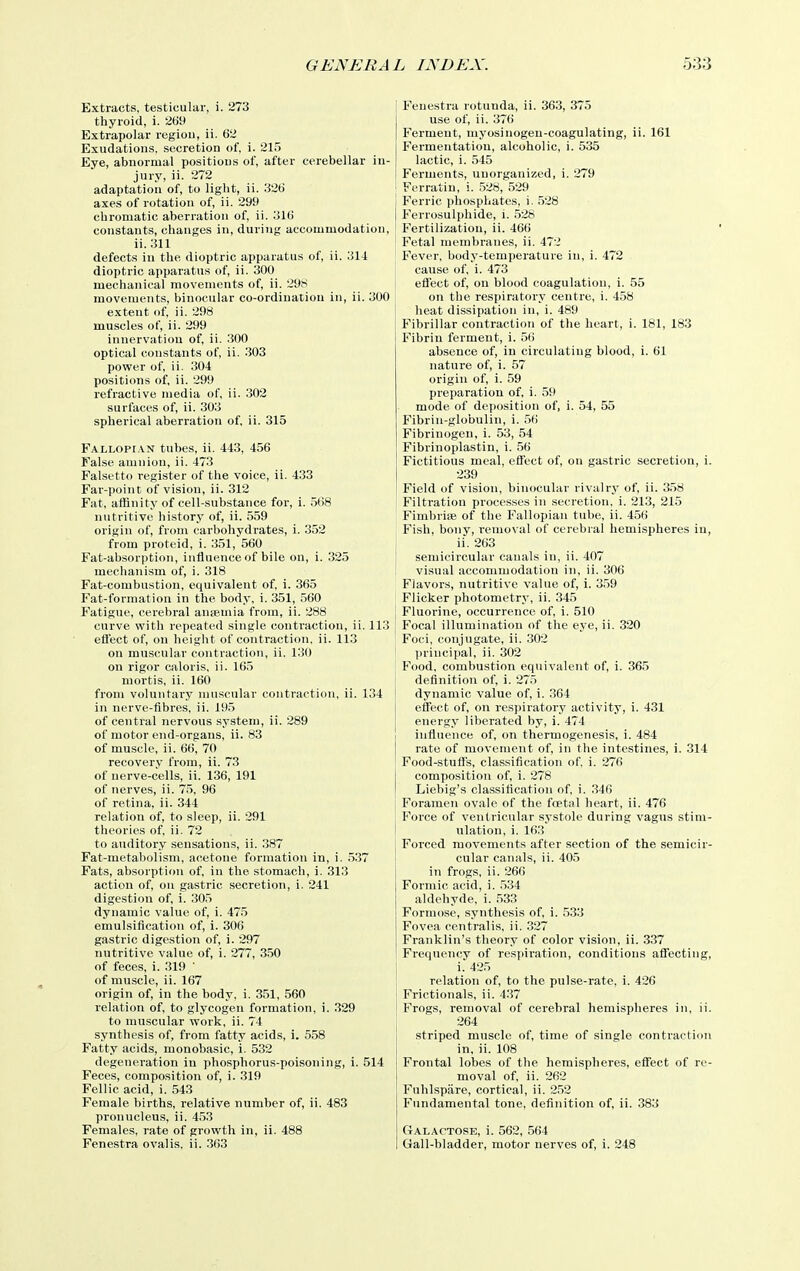 Extracts, testicular, i. 273 thyroid, i. 269 Extrapolar regiou, ii. 62 Exudations, secretion of, i. 21.5 Eye, abnormal positions of, after cerebellar in- jury, ii. 272 adaptation of, to light, ii. 326 axes of rotation of, ii. 299 chromatic aberration of, ii. 316 constants, changes in, during accommodation, ii. 311 defects in the dioptric apparatus of, ii. 314 dioptric apparatus of, ii. 300 mechanical movements of, ii. 29S movements, binocular co-ordination in, ii. 300 extent of, ii. 298 muscles of, ii. 299 innervation of, ii. 300 optical constants of, ii. 303 power of, ii. 304 positions of, ii. 299 refractive media of, ii. 302 surfaces of, ii. 303 spherical aberration of, ii. 315 Fallopi.vn tubes, ii. 443, 456 False amnion, ii. 473 Falsetto register of the voice, ii. 433 Far-point of vision, ii. 312 Fat, affinity of cell-substance for, i. 568 nutritive history of, ii. 559 origin of, from carbohydrates, i. 352 from proteid, i. 351, 560 Fat-absorption, influence of bile on, i. 325 mechanism of, i. 318 Fat-combustion, equivalent of, i. 365 Fat-formation in the body, i. 351, 560 Fatigue, cerebral aniemia from, ii. 288 curve with repeated single conti'actiou, ii. 113 eliect of, on height of contraction, ii. 113 on muscular contraction, ii. 130 on rigor caloris, ii. 165 mortis, ii. 160 from voluntary muscular contraction, ii. 134 in nerve-fibres, ii. 19.5 of central nervous system, ii. 289 of motor end-organs, ii. 83 of muscle, ii. 66, 70 recovery from, ii. 73 of nerve-cells, ii. 136, 191 of nerves, ii. 75, 96 of retina, ii. 344 relation of, to sleep, ii. 291 theories of. ii. 72 to auditory sensations, ii. 387 Fat-metabolism, acetone formation in, i. .5.37 Fats, absorption of, in the stomach, i. 313 action of, on gastric secretion, i. 241 digestion of, i. 305 dynamic value of, i. 475 emulsiflcation of, i. 306 gastric digestion of, i. 297 nutritive value of, i. 277, 350 of feces, i. 319 ' of muscle, ii. 167 origin of, in the body, i. 351, 560 relation of, to glycogen formation, i. .329 to muscular work, ii. 74 synthesis of, from fatty acids, i. 558 Fatty acids, monobasic, i. 532 degeneration in phosphorus-poisoning, i. 514 Feces, composition of, i. 319 Fellic acid, i. 543 Female births, relative number of, ii. 483 pronucleus, ii. 4.53 Females, rate of growth in, ii. 488 Fenestra ovalis, ii. 363 Fenestra rotunda, ii. 363, 375 use of, ii. 376 Ferment, myosinogeu-coagulating, ii. 161 Fermentation, alcoholic, i. 535 lactic, i. 545 Ferments, unorganized, i. 279 Ferratin, i. 528, 529 ! Ferric phosphates, i. .528 1 Ferrosulphide, i. .528 Fertilization, ii. 466 Fetal membranes, ii. 472 Fever, body-temperature in, i. 472 cause of, i. 473 effect of, on blood coagulation, i. 55 on the res[)iratory centre, i. 458 heat dissipation in, i. 489 Fibrillar contraction of the heart, i. 181, 183 Fibrin ferment, i. 5(i absence of, in circulating blood, i. 61 nature of, i. 57 origin of, i. 59 preparation of, i. 59 mode of deposition of, i. 54, 55 Fibrin-globulin, i. 56 Fibrinogen, i. 53, 54 Fibrinoplastin, i. 56 Fictitious meal, efi'ect of, on gastric secretion, i. 239 Field of vision, binocular rivalry of, ii. 3.58 Filtration processes in secretion, i. 213, 215 FimbriiB of the Fallopian tube, ii. 456 Fish, bony, removal of cerebral hemispheres in, ii. 263 I semicircular canals in, ii. 407 i visual accommodation in, ii. 306 Flavors, nutritive value of, i. 3.59 Flicker photometry, ii. 345 Fluorine, occurrence of, i. 510 Focal illumination of the eye, ii. 320 Foci, conjugate, ii. 302 principal, ii. 302 Food, combustion equivalent of, i. 365 deflnitio7i of, i. 275 I dynamic value of, i. .364 effect of, on respiratory activity, i. 431 energy liberated by, i. 474 influence of, on thermogenesis, i. 484 rate of movement of, in the intestines, i. 314 Pood-stufl's, classification of, i. 276 composition of, i. 278 Liebig's classification of, i. .346 Foramen ovale of the foetal heart, ii. 476 Force of ventricular systole during vagus stim- vilation, i. 163 Forced movements after section of the semicir- cular canals, ii. 405 in frogs, ii. 266 Formic acid, i. .534 aldehyde, i. .533 Formose, synthesis of, i. 533 Fovea centralis, ii. 327 Franklin's theory of color vision, ii. 337 Frequency of respiration, conditions aflfecting, i. 425 relation of, to the pulse-rate, i. 426 ! Frictionals, ii. 437 Frogs, removal of cerebral hemispheres in, ii. j 264 striped muscle of, time of single contraction in, ii. 108 Frontal lobes of the hemispheres, efi'ect of re- moval of, ii. 262 Fuhlspiire, cortical, ii. 2.52 Fundamental tone, definition of, ii. 383 Galactose, i. 562, 564 Gall-bladder, motor nerves of, i. 248