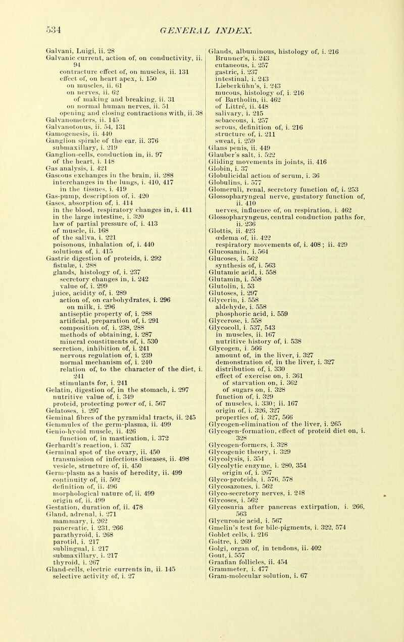 Galvani, Luigi, ii. 28 Galvanic current, action of, on conductivity, ii. 94 contractui'e effect of, on muscles, ii. 131 effect of, on heart apex, i. 150 on muscles, ii. (jl on nerves, ii. 62 of making and breaking, ii. 31 on normal human nerves, ii. 51 opening and closing contractions with, ii. 38 Galvanometers, ii. 145 Galvanotouus, ii. 54, 131 Gamogeiiesis, ii. 440 Ganglion spirale of the ear. ii. 376 submaxillary, i. 219 Ganglion-cells, conduction in, ii. 97 of the heart, i. 148 Gas analysis, i. 421 Gaseous exchanges in the brain, ii. 288 interchanges in the lungs, i. 410, 417 in the tissues, i. 419 Gas-pump, description of, i. 420 Gases, absorption of, i. 414 in the blood, respiratory changes in, i. 411 in the large intestine, i. 320 law of partial pressure of, i. 413 of muscle, ii. 1(58 of the saliva, i. 221 poisonous, inhalation of, i. 440 solutions of, i. 415 Gastric digestion of proteids, i. 292 fistute, i. 288 glands, histology of, i. 2.37 secretory changes iu, i. 242 value of, i. 299 juice, acidity of, i. 289 action of, on carbohydrates, i. 296 on milk, i. 296 antiseptic pro])erty of, i. 288 artificial, preparation of, i. 291 composition of, i. 238, 288 methods of obtaining, i. 287 mineral constituents of, i. 530 secretion, inhibition of, i. 241 nervous regulation of, i. 239 normal mechanism of, i. 240 relation of, to the character of the diet, i. 241 stimulants for, i. 241 Gelatin, digestion of, in the stomach, 1. 297 nutritive value of, i. 349 proteid, protecting power of, i. 567 Gelatoses, i. 297 Geniinal fibres of the pyramidal tracts, ii. 245 Gemmules of the germ-plasma, ii. 499 Genio-hyoid muscle, ii. 426 function of, in mastication, i. 372 Gerhardt's reaction, i. 537 Germinal spot of the ovary, ii. 4.50 transmission of infectious diseases, ii. 498 vesicle, structure of, ii. 450 Gerni-plasm as a basis of heredity, ii. 499 continuity of, ii. 502 definition of, ii. 496 morphological nature of, ii. 499 origin of, ii. 499 Gestation, duration of, ii. 478 Gland, adrenal, i. 271 mamniarv, i. 262 pancreatic, i. 231, 266 parathyroid, i. 268 parotid, i. 217 sublingual, i. 217 stibmaxillarv, i. 217 thyroid, i. 267 Gland-cells, electric currents in, ii. 145 selective activity of, i. 27 Glands, albuminous, histology of, i. 216 Bruuner's, i. 243 cutaneous, i. 257 gastric, i. 237 intestinal, i. 243 Lieberkiihn's, i. 243 mucous, histology of, i. 216 of Bartholin, ii. 462 of Littre, ii. 448 salivary, i. 215 sebaceous, i. 257 serous, definition of, i. 216 structure of, i. 211 sweat, i. 259 Glaus penis, ii. 449 Glauber's salt, i. 522 Gliding movements in joints, ii. 416 Globin, i. .37 Globulicidal action of serum, i. 36 Globulins, i. 577 Glomeruli, renal, secretory function of, i. 253 Glossopharvngeal nerve, gustatory function of, ii. 410 nerves, influence of, on respiration, i. 462 Glossopharvngeus, central conduction paths for, ii.236 Glottis, ii. 423 cedema of, ii. 422 respiratory movements of, i. 408 ; ii. 429 Glucosamin, i..564 Glucoses, i. .562 synthesis of, i. 563 Glutamic acid, i. 558 Glutamin, i. 558 Glutolin, i. 53 Glutoses, i. 297 Glycerin, i. .5.58 aldehyde, i. 558 phosphoric acid, i. 559 Glvcerose, i. 558 Glycocoll, i. 537, 543 in muscles, ii. 167 nutritive history of, i. 538 Glycogen, i. .566 amount of, in the liver, i. 327 demonstration of, in the liver, i. 327 distribution of, i. 330 effect of exercise on, i. 361 of starvation on, i. 362 of sugars on, i. 328 function of, i. 329 of muscles, i. 330; ii. 167 origin of, i. 326, 327 properties of, i. 327, 566 Glycogen-elimination of the liver, i. 265 Glycogen-formation, effect of proteid diet on, i. 328 Glycogen-formers, i. 328 Glycogenic theoiy, i. 329 Glycolysis, i. 3.54 Glycolytic enzyme, i. 280, 354 origin of, i. 267 Glyco-proteids, i. 576. .578 Glycosazones, i. .562 Glyco-secretory nerves, i. 248 Glycoses, i. .562 Glycosuria after pancreas extirpation, i. 266, .563 Glycuronic acid, i. .567 Gmelin's test for bile-pigments, i. 322, 574 Goblet cells, i. 216 Goitre, i. 269 Golgi, organ of, in tendons, ii. 402 Gout, i. 5,57 Graafian follicles, ii. 4.54 Grammeter, i. 477 Gram-molecular solution, i. 67