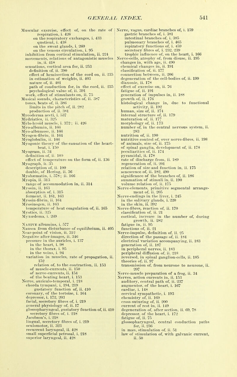 Muscular exercise, effect of, ou the rate of respiration, i. 426 on the respiratory exchanges, i. 433 quotient, i. 438 on the sweat glands, i. 260 ou the venous circulation, i. 95 inhibition from cortical stimulation, ii. 224 movements, relations of antagonistic muscles in, ii. 418 sensations, cortical area for, ii. 253 definition of, ii. 390 effect of henii.section of the cord on, ii. 235 in estimation of weights, ii. 403 nature of, ii. 401 path of conduction for, in the cord, ii. 235 psychological value of, ii. 391 work, effect of stimulants on, ii. 75 Musical sounds, characteristics of, ii. 387 tones, beats of, ii. 386 limits in the pitch of, ii. 282 production of, ii. 381 Mycoderma aceti, i. 537 Mydriatics, ii. 325 Mylo-hyoid muscle, i. 372; ii. 426 Myo-albumin, ii. 166 Myo-albumoso, ii. 166 Myogen-fibrin, ii. 164 Myoglobulin, ii. 166 Myogenic theory of the causation of the heart- beat, i.'l50 Myogram, ii. 34 definition of, ii. lOl) effect of temperature on the form of, ii. 136 Myograph, ii. 35 description of, ii. 100 double, of Hering, ii. .36 Myohpematin, i. 578; ii. 166 Myopia, ii. 313 range of accommodation in, ii. 314 Myosin, ii. 163 absorption of, i. 315 ferment, ii. 161, 163 Myosin-fibrin, ii. 164 Myosinogen, ii. 163 temperature of heat coagulation of, ii. 165 Myotics, ii. 325 Myxoedema, i. 269 Native albumins, i. ,577 Nausea from disturbance of equilibrium, ii. 405 Near-point of vision, ii. 312 Negative after-images, ii. 346 pressure in the auricles, i. 1.37 in the heart, i. 98 in the thorax, i. 95 in the veins, i. 94 variation in muscles, rate of propagation, ii. 152 relation of, to the contraction, ii. 153 of muscle-currents, ii. 1.50 of nerve-currents, ii. 1.54 of the beating heart, i. 153 Nerve, auriculo-temporal, i. 218 chorda tympani, i, 194, 219 gustatory function of, ii. 410 coronary, of the tortoise, i. 164 depressor, i. 172, 203 facial, secretory fibres of, i. 219 general physiology of, ii. 17 glossopharyngeal, gustatory function of, ii. 410 secretory fibres of, i. 218 .Tacobson's, i. 218 lingual, secretory fibres of, i. 219 oculomotor, ii. 323 recurrent laryngeal, ii. 428 small superficial petrosal, i. 218 superior laryngeal, ii. 428 Nerve, vagus, cardiac branches of, i. 159 gastric branches of, i. 381 intestinal branches of, i. 385 pulmonary branches of, i. 465 repiratory functions of, i. 459 secretory fibres of, i. 232, 239 trophic infiuence of, on the heart, i. 166 Nerve-cells, atrophy of, from disuse, ii. 195 changes in, with age, ii. 490 chemical changes in, ii. 191 classification of, ii. 177 connection between, ii. 206 degeneration of the cell-bodies of, ii. 199 diaxonic, ii. 178 effect of exercise on, ii. 76 fatigue of, ii. 191 generation of impulses in, ii. 188 growth of, ii. 176 histological change in, due to functional activity, ii. 192 human, size of, ii. 174 internal structure of, ii. 179 maturation of, ii. 177 morphology of, ii. 173 number of, in the central nervous system, ii. 283 nutrition of, ii. 190 nutritive control of, over nerve-fibres, ii. 198 of animals, size of, ii. 175 of spinal ganglia, development of, ii. 178 IK'Culiarities of, ii. 174 pyramidal, ii. 178 rate of discharge from, ii. 189 regeneration of, ii. 201 relation of size and function in, ii. 175 senescence of, ii. 182, 490 significance of the branches of, ii. 186 summation of stimuli in. ii. 190 volume relation of, ii. 175 Nerve-elements, primitive segmental arrange- ment of, ii. 205 Nerve-endings in the liver, i. 245 in the salivary glands, i. 220 in the .skin, ii. 392 Nerve-fibres, reaction of, ii. 170 classification of, ii. 21 cortical, increase in the number of, during growth, ii. 282 fatigue in, ii. 95 functions of, ii. 21 Nerve-impulse, definition of, ii. 25 direction of the passage of, ii. 184 electrical variation accompanying, ii. 183 generation of, ii. 187 in peripheral nerves, ii. 183 peripheral diffusion of, ii. 218 reversed, in spinal ganglion-cells, ii. 185 theories of, ii. 97 transmission of, from neurone to neurone, ii. 207 Nerve-muscle preparation of a frog, ii. 34 Nerves, action currents in, ii. 153 auditory, central path of, ii. 2.37 augmentor, of the heart, i. 167 cardiac, i. 148 cervical sympathetic, i. 193 chemistry of, ii. 169 cross-suturing of, ii. 200 current of rest in. ii. 149 degeneration of, after section, ii. 69, 78 depressor, of the heart, i. 172 fatigue of, ii. 75 glossopharyngeal, central conduction paths for, ii. 2.36 in man, stimulation of. ii. 51 law of stimulation of, with galvanic current, ii. 50