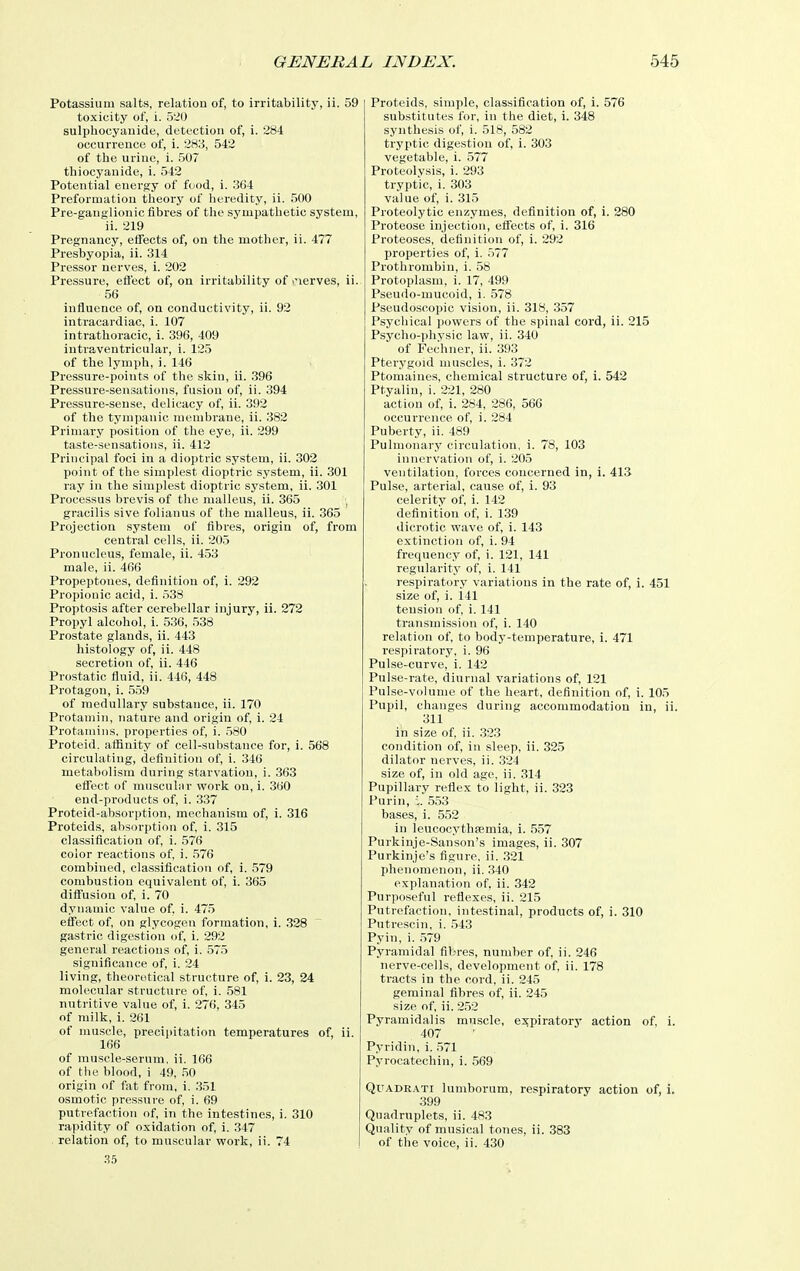 Potassium salts, relation of, to irritability, ii. 59 toxicity of, i. 520 sulphocyanide, detection of, i. 284 occurrence of, i. 283, 542 of the uriue, i. 507 thiocyauide, i. 542 Potential energy of food, i. 364 Preformation theory of hei-edity, ii. 500 Pre-ganglionic fibres of the sympathetic system, ii. 219 Pregnancy, eifects of, on the mother, ii. 477 Presbyopia, ii. 314 Pressor nerves, i. 202 Pressure, efl'ect of, on irritability of >nerves, ii. 56 influence of, on conductivity, ii. 92 intracardiac, i. 107 intrathoracic, i. 396, 409 intraventricular, i. 125 of the lymph, i. 146 Pressure-points of the skiu, ii. .396 Pressure-sensations, fu.sion of, ii. 394 Pressure-sense, delicacy of, ii. 392 of the tympanic membrane, ii. 382 Primary position of the eye, ii. 299 taste-sensations, ii. 412 Principal foci in a diojitric system, ii. 302 point of the simplest dioptric system, ii. 301 ray in the simplest dioptric sj'stem, ii. 301 Processus brevis of the malleus, ii. 365 , gracilis sive folianus of the malleus, ii. 365 Projection system of fibres, origin of, from central cells, ii. 205 Pronucleus, female, ii. 4.53 male, ii. 466 Propeptones, definition of, i. 292 Propionic acid, i. .538 Proptosis after cerebellar injury, ii. 272 Propyl alcohol, i. 536, .538 Prostate glands, ii. 443 histology of, ii. 448 secretion of, ii. 446 Prostatic fluid, ii. 446, 448 Protagon, i. 559 of medullary substance, ii. 170 Protamin, nature and origin of, i. 24 Protamiiis, properties of, i. .580 Proteid. affinity of cell-substance for, i. 568 circulating, definition of, i. 346 metabolism during starvation, i. 363 effect of musculur vFork on, i. 360 end-products of, i. 337 Proteid-absorption, mechanism of, i. 316 Proteids, absorption of i. 315 classification of, i. 576 color reactions of, i. 576 combined, classification of, i. 579 combustion equivalent of, i. 365 diffusion of i. 70 dynamic value of, i. 475 efl'ect of, on glycogen formation, i. 328 gastric digestion of, i. 292 general reactions of, i. 575 significance of i. 24 living, theoretical structure of, i. 23, 24 molecular structure of, i. .581 nutritive value of, i. 276, 345 of milk, i. 261 of muscle, precipitation temperatures of, ii. 166 of muscle-serum, ii. 166 of the blood, i 49, .50 origin of fat from, i. .351 osmotic pressure of, i. 69 putrefaction of, in the intestines, i. 310 rapidity of oxidation of, i. 347 relation of, to muscular work, ii. 74 .35 Proteids, simple, classification of, i. 576 substitutes for, in the diet, i. 348 synthesis of, i. 518, 582 tryptic digestion of, i. 303 vegetable, i. 577 Proteolysis, i. 293 tryptic, i. 303 value of, i. 315 Proteolytic enzymes, definition of, i. 280 Proteose injection, effects of, i. 316 Proteoses, definition of, i. 292 properties of, i. 577 Prothrombin, i. .58 Protoplasm, i. 17, 499 Pseudo-mucoid, i. 578 Pseudoscopic vision, ii. 318, 357 Psychical powers of the spinal cord, ii. 215 Psycho-physic lave, ii. 340 of Fechner, ii. 393 Pterygoid muscles, i. 372 Ptomaines, chemical structure of, i. 542 Ptyalin, i. 221, 280 action of, i. 284, 286, 566 occurrence of, i. 284 Puberty, ii. 489 Pulmonary circulation, i. 78, 103 innervation of, i. 205 ventilation, forces concerned in, i. 413 Pulse, arterial, cause of, i. 93 celerity of, i. 142 definition of, i. 139 dicrotic wave of, i. 143 extinction of, i. 94 frequency of, i. 121, 141 regularity of i. 141 respiratory variations in the rate of, i. 451 size of, i. 141 tension of, i. 141 transmission of, i. 140 relation of, to body-temperature, i. 471 respiratory, i. 96 Pulse-curve, i. 142 Pulse-rate, diurnal variations of, 121 Pulse-volume of the heart, definition of, i. 105 Pupil, changes during accommodation in, ii. 311 in size of ii. 323 condition of, in sleep, ii. 325 dilator nerves, ii. .324 size of, in old age, ii. 314 Pupillary reflex to light, ii. 323 Purin, 1. 553 bases, i. 552 in leucocythfemia, i. 557 Purkinje-Sanson's images, ii. 307 Purkinje's figure, ii. .321 phenomenon, ii. 340 explanation of. ii. 342 Purposeful reflexes, ii. 215 Putrefaction, intestinal, products of, i. 310 Putrescin, i. 543 Pyin, i. 579 Pyramidal fibres, number of, ii. 246 nerve-cells, development of, ii. 178 tracts in the cord, ii. 245 geminal fibres of, ii. 245 size of, ii. 2.52 Pyramidalis muscle, expiratory action of, i. 407 Pyridin, i. ,571 Pyrocatechin, i. 569 QuADRATi lumborum, respiratory action of, i. 399 Quadruplets, ii. 483 Quality of musical tones, ii. 383 of the voice, ii. 430