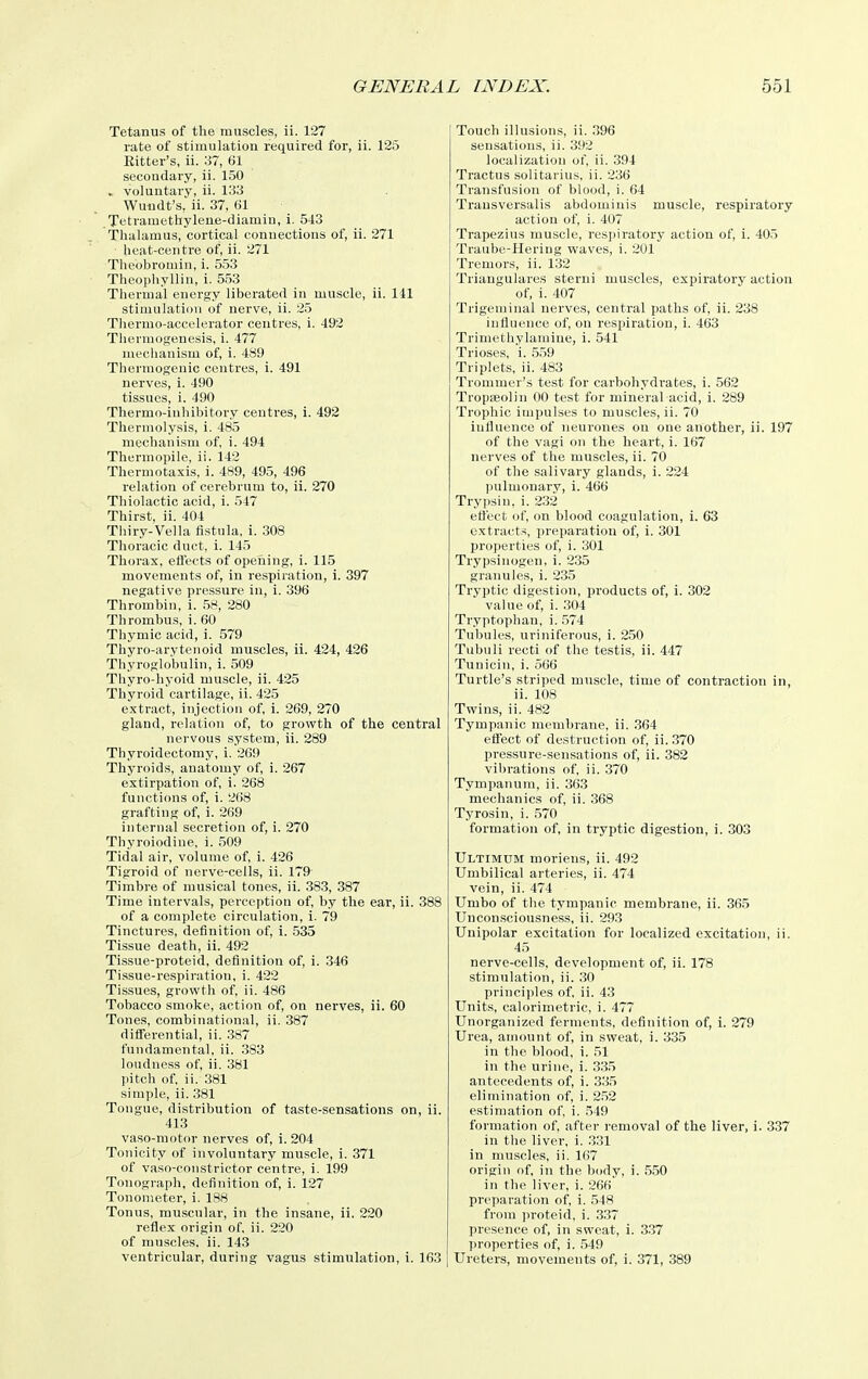 Tetanus of the muscles, ii. 127 rate of stimulation required for, ii. 125 Bitter's, ii. 37, 61 secondary, ii. 150 . voluntary, ii. 133 Wuudt's, ii. 37, 01 Tetramethylene-diamin, i. 543 Thalamus, cortical connections of, ii. 271 heat-centre of, ii. 271 Theobromin, i. 553 Theophyllin, 1. 553 Thermal energy liberated in muscle, ii. 141 stimulation of nerve, ii. 25 Thermo-accelerator centres, i. 492 Tliermogenesis, i. 477 mechanism of, i. 489 Thermogenic centres, i. 491 nerves, i. 490 tissues, i. 490 Thermo-inhibitory centres, i. 492 Thermolysis, i. 485 mechanism of, i. 494 Thermoi)ile, ii. 142 Thermotaxis, i. 489, 495, 496 relation of cerebrum to, ii. 270 Thiolactic acid, i. 547 Thirst, ii. 404 Thiry-Vella fistula, i. .308 Thoracic duct, i. 145 Thorax, efl'ects of opening, i. 115 movements of, in respiration, i. 397 negative pressure in, i. 396 Thrombin, i. 58, 280 Thrombus, i. 60 Thymic acid, i. 579 Thyro-arytenoid muscles, ii. 424, 426 Thyroglobulin, i. 509 Thyro-hyoid muscle, ii. 425 Thyroid cartilage, ii. 425 extract, injection of, i. 269, 270 gland, relation of, to growth of the central nervous system, ii. 289 Thyroidectomy, i. 269 Thyroids, anatomy of, i. 267 extirpation of, 1. 268 functions of, i. 268 grafting of, i. 269 internal secretion of, i. 270 Thyroiodine, i. 509 Tidal air, volume of, i. 426 Tigroid of nerve-cells, ii. 179 Timbre of musical tones, ii. 383, 387 Time intervals, perception of, by the ear, ii. 388 of a complete circulation, i. 79 Tinctures, definition of, i. 535 Tissue death, ii. 492 Tissue-proteid, definition of, i. 346 Tissue-respiration, i. 422 Tissues, growth of, ii. 486 Tobacco smoke, action of, on nerves, ii. 60 Tones, combinational, ii. 387 differential, ii. 387 fundamental, ii. .383 loudness of, ii. 381 pitch of, ii. 381 simple, ii. .381 Tongue, distribution of taste-sensations on, ii. 413 vaso-motor nerves of, i. 204 Tonicity of involuntary muscle, i. 371 of vaso-constrictor centre, i. 199 Tonograph, definition of, i. 127 Tonometer, i. 188 Tonus, muscular, in the insane, ii. 220 reflex origin of, ii. 220 of muscles, ii. 143 ventricular, during vagus stimulation, i. 163 Touch illusions, ii. 396 sensations, ii. 392 localization of, ii. 394 Tractus solitarius, ii. 236 Transfusion of blood, i. 64 Trausversalis abdominis muscle, respiratory action of, i. 407 Trapezius muscle, respiratory action of, i. 405 Traube-Heriug waves, i. 201 Tremors, ii. 132 Triangulares sterui muscles, expiratory action of, i. 407 Trigeminal nerves, central paths of, ii. 238 influence of, on resxaration, i. 463 Trimethylamiue, i. 541 Trioses, i. 559 Triplets, ii. 483 Trommer's test for carbohydi'ates, i. 562 Tropaeolin 00 test for mineral acid, i. 289 Trophic impulses to muscles, ii. 70 influence of neurones on one another, ii. 197 of the vagi on the heart, i. 167 nerves of the muscles, ii. 70 of the salivary glands, i. 224 l)ulmonary, i. 466 Trypsin, i. 232 ettect of, on blood coagulation, i. 63 extracts, preparation of, i. 301 properties of, i. 301 Trypsinogen, i. 235 granules, i. 235 Tryptic digestion, products of, i. 302 value of, i. .304 Tryptophan, i. .574 Tubules, uriniferous, i. 250 Tubuli recti of the testis, ii. 447 Tunicin, i. 566 Turtle's striped muscle, time of contraction in, ii. 108 Twins, ii. 482 Tympanic membrane, ii. 364 effect of destruction of, ii. 370 pressure-sensations of, ii. 382 vibrations of, ii. 370 Tympanum, ii. 363 mechanics of, ii. 368 Tyrosin, i. 570 formation of, in tryptic digestion, i. 303 Ultimum moriens, ii. 492 Umbilical arteries, ii. 474 vein, ii. 474 Umbo of the tympanic membrane, ii. 365 Unconsciousness, ii. 293 Unipolar excitation for localized excitation, ii. 45 nerve-cells, development of, ii. 178 stimulation, ii. 30 principles of, ii. 43 Units, calorimetric, i. 477 Unorganized ferments, definition of, i. 279 Urea, amount of, in sweat, i. 335 in the blood, i. 51 in the urine, i. 335 antecedents of, i. 335 elimination of, i. 2.52 estimation of, i. 549 formation of, after removal of the liver, i. 337 in the liver, i. 331 in muscles, ii. 167 origin nf, in the body, i. 550 in the liver, i. 266 preparation of, i. 548 from proteid, i. 337 presence of, in sweat, i. 3.37 properties of, i. ,549 Ureters, movements of, i. 371, 389