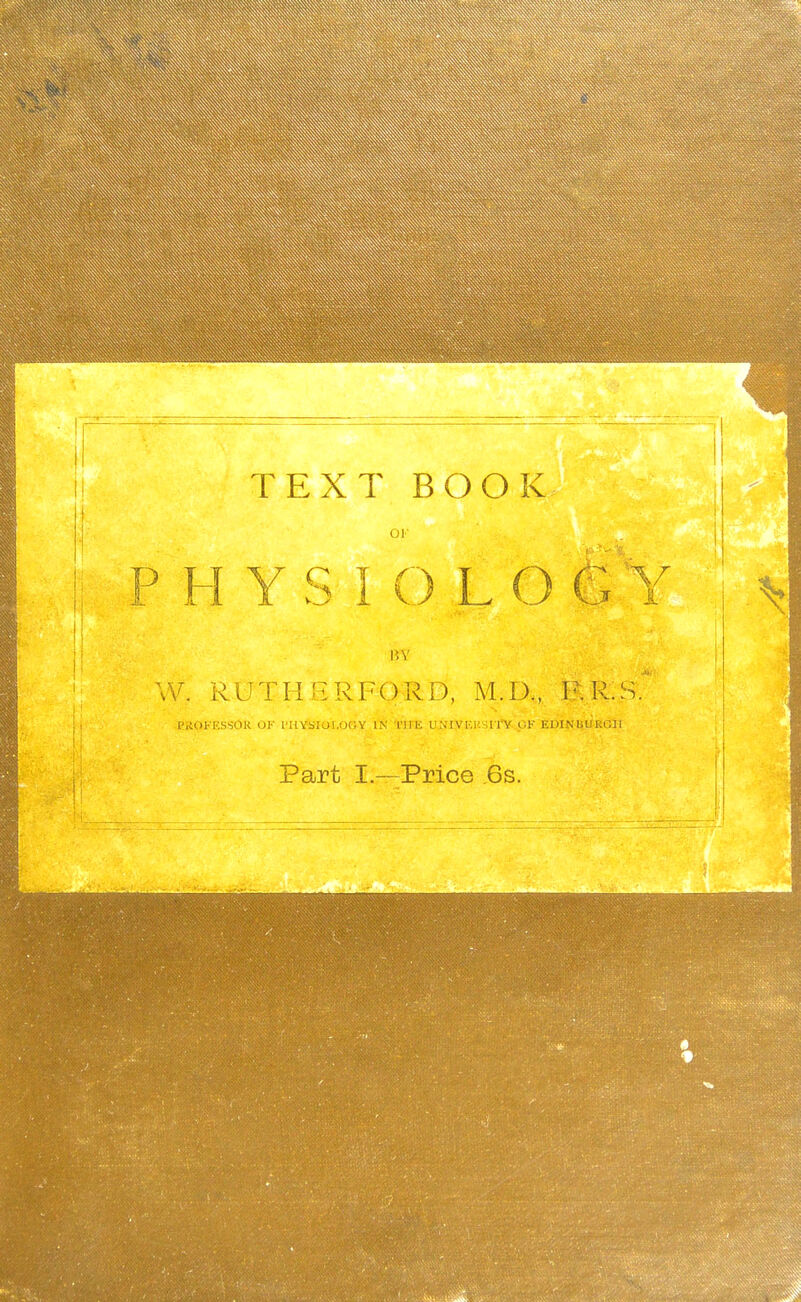 TEXT BOOK 01- P H Y S I O L O BY W. ROTHERFORD, M.D., I'.R.S. ['.iOFESSOR OF I'HY4!IOi.OOY iTs' TirE UjflVF.USrry CK EUINUliEGll Part I.—Price 6s.