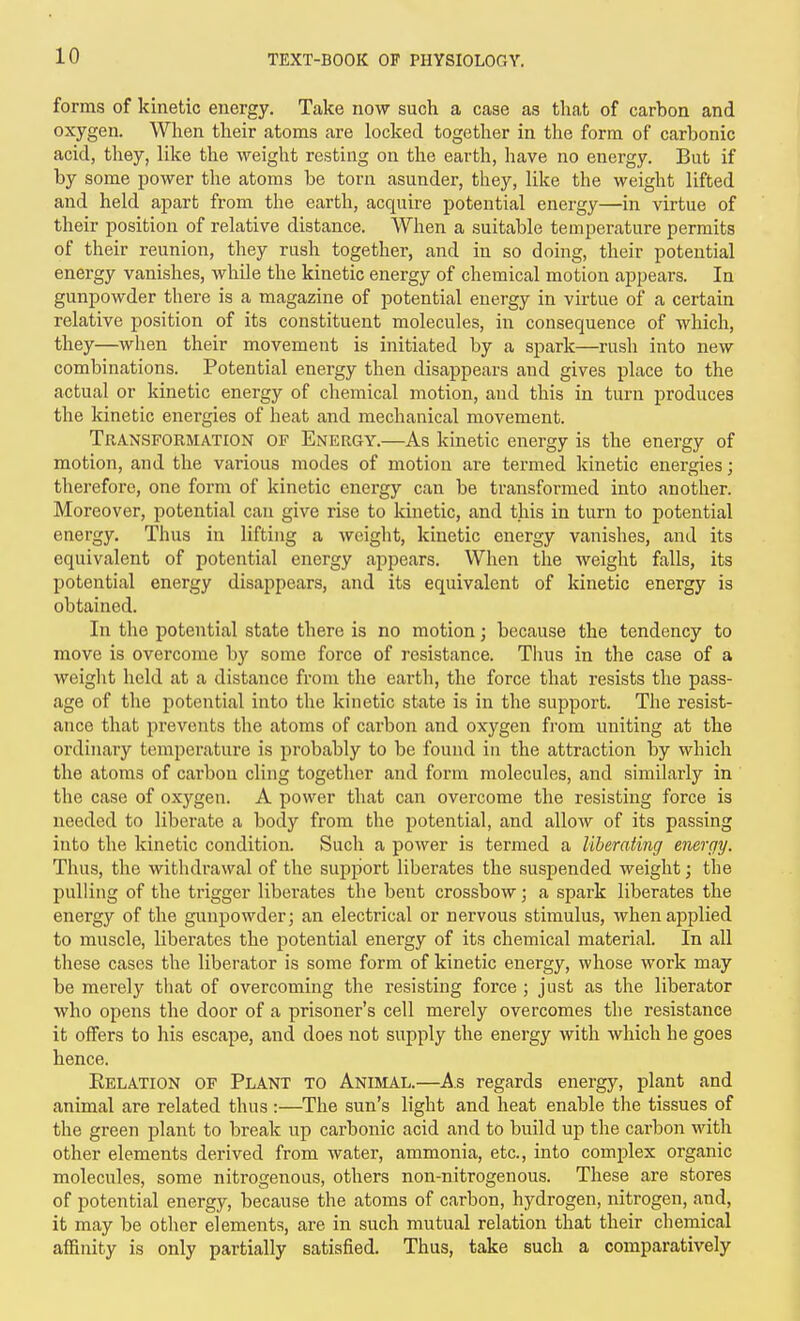 forms of kinetic energy. Take now such a case as that of carbon and oxygen. When their atoms are locked together in the form of carbonic acid, they, like the weight resting on the earth, have no energy. But if by some power the atoms be torn asunder, they, like the weight lifted and held apart from the earth, acquire potential energy—in virtue of their position of relative distance. When a suitable temperature permits of their reunion, they rush together, and in so doing, their potential energy vanishes, while the kinetic energy of chemical motion appears. In gunpowder there is a magazine of potential energy in virtue of a certain relative position of its constituent molecules, in consequence of which, they—when their movement is initiated by a spark—rush into new combinations. Potential energy then disappears and gives place to the actual or kinetic energy of chemical motion, and this in turn produces the kinetic energies of heat and mechanical movement. Transformation of Energy.—As kinetic energy is the energy of motion, and the various modes of motion are termed kinetic energies; therefore, one form of kinetic energy can be transformed into another. Moreover, potential can give rise to kinetic, and this in turn to potential energy. Thus in lifting a weight, kinetic energy vanishes, and its equivalent of potential energy appears. When the weight falls, its potential energy disappears, and its equivalent of kinetic energy is obtained. In the potential state there is no motion; because the tendency to move is overcome by some force of resistance. TIius in the case of a weight held at a distance from the earth, the force that resists the pass- age of the potential into the kinetic state is in the support. The resist- ance that prevents the atoms of carbon and oxygen from uniting at the ordinary temperature is probably to be found in the attraction by which the atoms of carbon cling together and form molecules, and similarly in the case of oxygen. A power that can overcome the resisting force is needed to liberate a body from the potential, and allow of its passing into the kinetic condition. Such a power is termed a liberating energy. Thus, the withdrawal of the support liberates the suspended weight; the pulling of the trigger liberates the bent crossbow; a spark liberates the energy of the gunpowder; an electrical or nervous stimulus, whenajDplied to muscle, liberates the potential energy of its chemical material. In all these cases the liberator is some form of kinetic energy, whose work may be merely that of overcoming the resisting force ; just as the liberator who opens the door of a prisoner's cell merely overcomes the resistance it offers to his escape, and does not supply the energy with which he goes hence. Kelation of Plant to Andial.—As regards energy, plant and animal are related thus :—The sun's light and heat enable tlie tissues of the green plant to break up carbonic acid and to build up the carbon with other elements derived from water, ammonia, etc., into complex organic molecules, some nitrogenous, others non-nitrogenous. These are stores of potential energy, because the atoms of carbon, hydrogen, nitrogen, and, it may be other elements, are in such mutual relation that their chemical afllnity is only partially satisfied. Thus, take such a comparatively