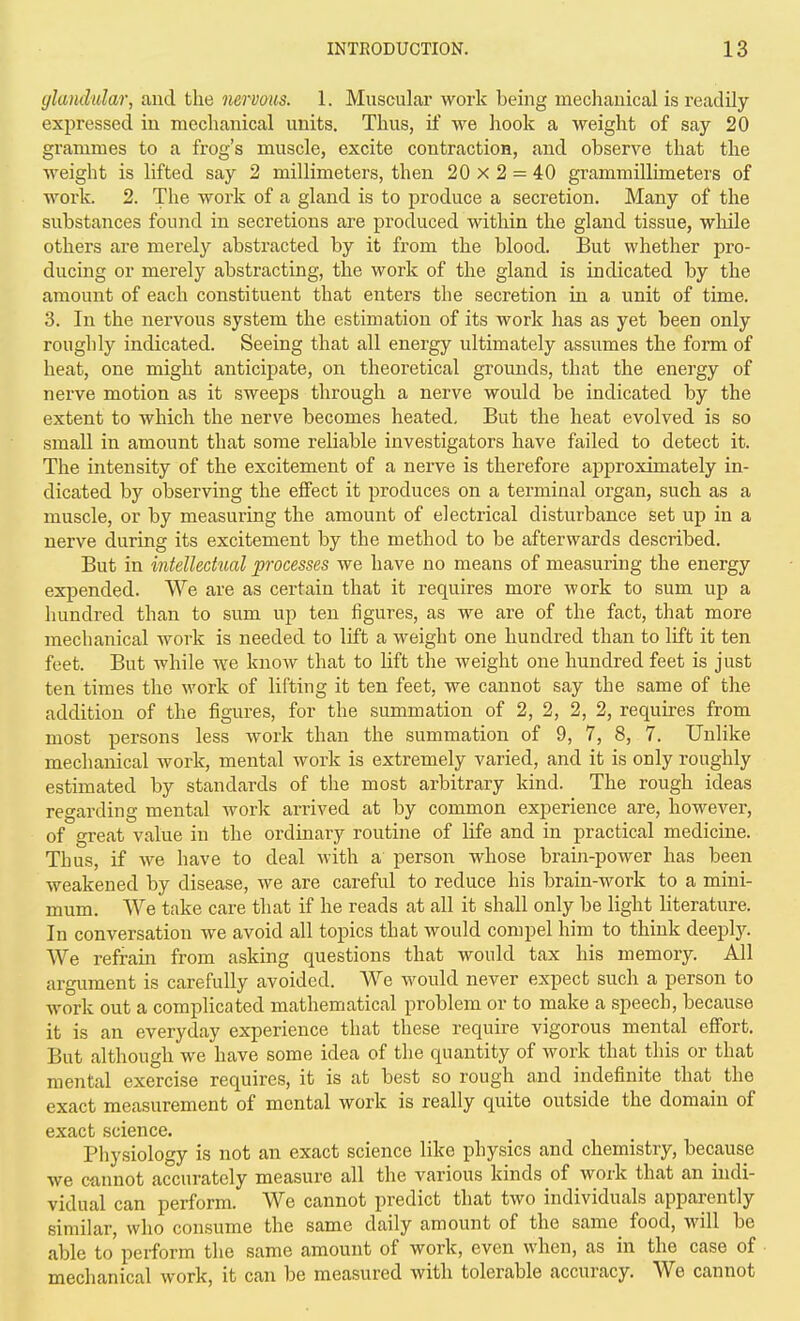 glandular, and the nervous. 1. Muscular work being mechanical is readUy expressed in mechanical units. Thus, if we hook a weight of say 20 grammes to a frog's muscle, excite contraction, and observe that the weight is lifted say 2 millimeters, then 20 x 2 = 40 grammillimeters of work. 2. The work of a gland is to produce a secretion. Many of the substances found in secretions are produced within the gland tissue, wliile others are merely abstracted by it from the blood. But whether pro- ducing or merely abstracting, the work of the gland is indicated by the amount of each constituent that enters the secretion in a unit of time. 3. In the nervous system the estimation of its work has as yet been only roughly indicated. Seeing that all energy ultimately assumes the form of heat, one might anticipate, on theoretical grounds, that the energy of nerve motion as it sweeps through a nerve would be indicated by the extent to which the nerve becomes heated. But the heat evolved is so small in amount that some reliable investigators have failed to detect it. The intensity of the excitement of a nerve is therefore approximately in- dicated by observing the effect it produces on a terminal organ, such as a muscle, or by measuring the amount of electrical disturbance set up in a nerve during its excitement by the method to be afterwards described. But in intellectual processes we have no means of measuring the energy expended. We are as certain that it requires more work to sum up a hundred than to sum up ten figures, as we are of the fact, that more mechanical work is needed to lift a weight one hundred than to lift it ten feet. But while we know that to lift the weight one hundred feet is just ten times the work of lifting it ten feet, we cannot say the same of the addition of the figures, for the summation of 2, 2, 2, 2, requires from most persons less work than the summation of 9, 7, 8, 7. Unlike mechanical work, mental work is extremely varied, and it is only roughly estimated by standards of the most arbitrary kind. The rough ideas regarding mental work arrived at by common experience are, however, of great value in the ordinary routine of life and in practical medicine. Thus, if we have to deal with a person whose brain-power has been weakened by disease, we are careful to reduce his brain-work to a mini- mum. We take care that if he reads at all it shall only be light literature. In conversation we avoid all topics that would compel him to think deeplj'-. We refram from asking questions that would tax his memory. All argument is carefully avoided. We would never expect such a person to work out a complicated mathematical problem or to make a speech, because it is an everyday experience that these require vigorous mental effort. But although we have some idea of the quantity of work that this or that mental exercise requires, it is at best so rough and indefinite that the exact measurement of mental work is really quite outside the domain of exact science. Physiology is not an exact science like physics and chemistry, because we cannot accurately measure all the various kinds of work that an indi- vidual can perform. We cannot predict that two individuals apparently similar, who consume the same daily amount of the same food, will be able to perform the same amount of work, even when, as in the case of mechanical work, it can be measured with tolerable accuracy. We cannot