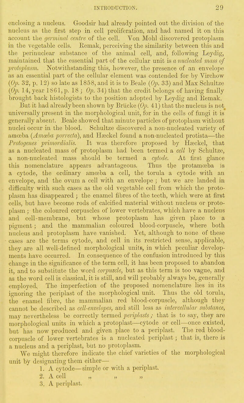 enclosing a nucleus. Goodsir had already pointed out the division of the nucleus as the first step in cell proliferation, and had named it on this account the (jermlnal centre of the cell. Von Mohl discovered protoplasm in the vegetable cells. Eemah, perceiving the similarity between this and the perinuclear substance of the animal cell, and, following Leydig, maintained that the essential part of the cellular unit is, a nucleated mass of protoplasm. Notwithstanding this, however, the presence of an envelope as an essential part of the cellular element was contended for by Virchow {Oj}. 32, p. 12) so late as 1858, and it is to Beale [Ojj. 33) and Max Schultze [Op. 14, year 1861, p. 18 ; Op. 34) that the credit belongs of having finally brought back histologists to the position adopted by Leydig and Remak. But it had already been shown by Brucke {Oj}. 41) that the nucleus is not^ universally present in the morphological unit, for in the cells of fungi it is generally absent. Beale showed that minute particles of protoplasm without nuclei occur in the blood. Schultze discovered a non-nucleated variety of amoeba {Amoeba porrecta), and Heeckel found a non-nucleated protista—the Protogenes primordialis. It was therefore proposed by Hseckel, that as a nucleated mass of protoplasm had been termed a cell by Schultze, a non-nucleated mass should be termed a cytode. At first glance this nomeirclature appears advantageous. Thus the protamceba is a cytode, the ordinary amoeba a cell, the torula a cytode with an envelope, and the ovum a coll with an envelope ; but we are landed in difficulty with such cases as the old vegetable cell from which the proto- plasm has disappeared ; the enamel fibres of the teeth, which were at first cells, but have become rods of calcified material without nucleus or proto- plasm; the coloured corpuscles of lower vertebrates, which have a nucleus and cell-membrane, but whose protoplasm has given place to a pigment; and the mammalian coloured blood-corpuscle, where both nucleus and protoplasm have vanished. Yet, although to none of these cases are the terms cytode, and cell in its restricted sense, applicable, they are all well-defined morphological units, in which peculiar develop- ments have occurred. In consequence of the confusion introduced by this change in the significance of the term cell, it has been proposed to abandon it, and to substitute the word corpuscle, but as this term is too vague, and as the word cell is classical, it is still, and will probably always be, generally employed.. The imperfection of the proposed nomenclature lies in its ignoring the periplast of the morphological unit. Thus the old torula, the enamel fibre, the mammalian red blood-corpuscle, although they cannot be described as cell-envelopes, and still less as intercellular substance, may nevertheless be correctly termed periplasts; that is to say, they are morphological units in which a protoplast—cytode or cell—once existed, but has now produced and given place to a periplast. The red blood- corpuscle of lower vertebrates is a nucleated periplast; that is, there is a nucleus and a periplast, but no protoplasm. We might therefore indicate the cliief varieties of the morphological unit by designating them either— 1. A cytode—simple or with a periplast. 2. A cell „ „ 3. A periplast.