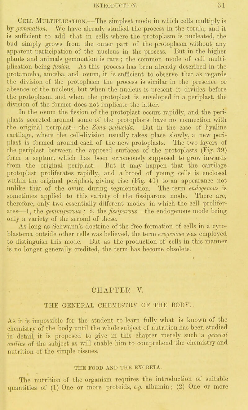 Cell Multiplication.—The simplest mode in which cells multiply is by fletnmation. We have already studied the process in the torula, and it is sufficient to add that in cells where the protoplasm is nucleated, the bud simply grows from the outer part of the protoplasm without any apparent participation of the nucleus in the process. But in the higher plants and animals gemmation is rare ; the common mode of cell multi- plication being/ssiOJi. As this process has been already described in the protaraoeba, amoeba, and ovum, it is sufficient to observe that as regai'ds the division of the protoplasm the process is similar in the presence or absence of the nucleus, but when the nucleus is present it divides before the protoplasm, and when the protoplast is enveloped in a periplast, the division of the former does not implicate the latter. In the ovum the fission of the protoplast occurs rapidly, and the peri- plasts secreted around some of the protoplasts have no connection with the original periplast—the Zona pellucida. But in the case of hyaline cartilage, where the cell-division usually takes place slowly, a new peri- plast is formed around each of the new protoplasts. The two layers of the periplast between the apposed surfaces of the protoplasts (Fig. 39) form a septum, which has been erroneously supposed to grow inwards from the original perijjlast. But it may happen that the cartilage protoplast proliferates rapidly, and a brood of young cells is enclosed within the original periplast, giving rise (Fig. 41) to an appearance not unlike that of the ovum during segmentation. The term endogenous is sometimes applied to this variety of the fissiparous mode. There are, therefore, only two essentially different modes in which the cell prolifer- ates—1, the gemmiparous ; 2, the fissi])arous—the endogenous mode being only a variety of the second of these. As long as Schwann's doctrine of the free formation of cells in a cyto- blastema outside other cells was believed, the term exogenous was employed to distinguish this mode. But as the production of cells in this manner is no longer generally credited, the term has become obsolete. CHAPTER V. THE GENERAL CHEMISTRY OF THE BODY. As it is impossible for the student to learn fully what is known of the chemistry of the body until the whole subject of mitrition has been studied in detail, it is proposed to give in this chapter merely such a general oidline of the subject as will enable him to comprehend the chemistry and nutrition of the simple tissues. THE FOOD AND THE EXCRETA. The nutrition of the organism requires the introduction of suitable quantities of (1) One or more proteids, e.g. albumin; (2) One or more