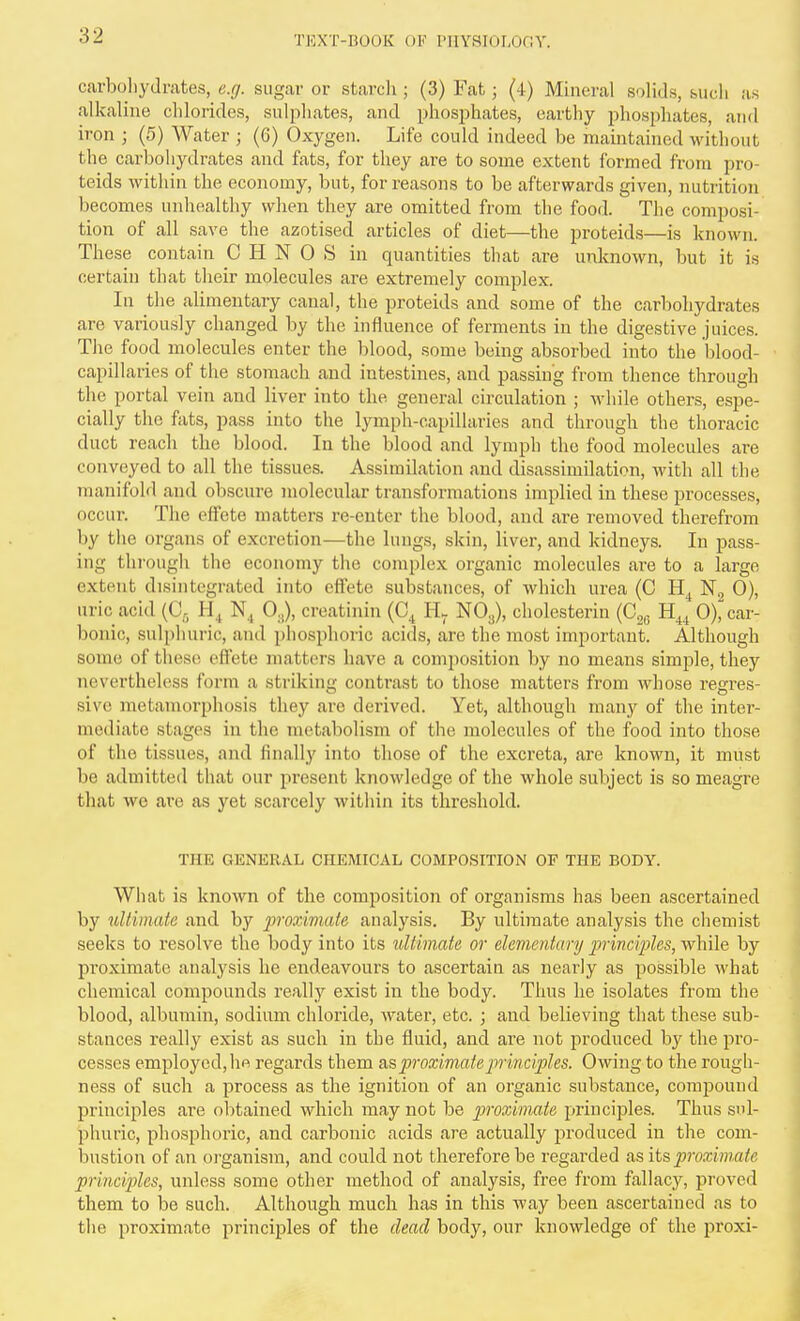 carboliydrates, e.g. siigcar or starcli; (3) Fat; (4) Mineral solids, biicli as alkaline chlorides, sulphates, and phosiAates, earthy phosphates, and iron ; (5) Water ; (6) Oxygen. Life could indeed be maintained without the carbohydrates and fats, for they are to some extent formed from pro- teids within the economy, but, for reasons to be afterwards given, nutrition becomes unhealthy when they are omitted from the food. The composi- tion of all save the azotised articles of diet—the proteids—is known. These contain C H N 0 S in quantities that are unknoAvn, but it is certain that their molecules are extremely complex. In the alimentary canal, the proteids and some of the carbohydrates are variously changed by the influence of ferments in the digestive juices. The food molecules enter the blood, some being absorbed into the blood- capillaries of the stomach and intestines, and passing from thence through the portal vein and liver into the general circulation ; Avhile others, espe- cially the fats, pass into the lymph-capillaries and through the thoracic duct reach the blood. In the blood and lymph the food molecules are conveyed to all the tissues. Assimilation and disassiniilation, with all the manifold and obscure molecular transformations implied in these processes, occur. The effete matters re-enter the blood, and are removed therefrom by the organs of excretion—the lungs, skin, liver, and kidneys. In pass- ing thi'ough the economy the complex organic molecules are to a large extent disintegrated into effete substances, of which urea (C N2 0), uric acid (C^ N, 0,,), creatiniu (C^ NO3), cholesterin (C26 H^^ 0), car- bonic, sulphuric, and phosphoric acids, are the most important. Although some of these effete matters have a composition by no means simple, they nevertheless form a striking contrast to those matters from whose regres- sive metamorphosis they are derived. Yet, although many of the inter- mediate stages in the metabolism of the molecules of the food into those of the tissues, and finally into those of the excreta, are known, it must be admitted that our present knowledge of the whole subject is so meagre that we ai'e as yet scarcely within its threshold. THE GENERAL CHEMICAL COMPOSITION OF THE BODY. What is known of the composition of organisms has been ascertained by ultimate and by proxiviate analysis. By ultimate analysis the chemist seeks to resolve the body into its ultimate or elementary jmnciples, while by proximate analysis he endeavours to ascertain as nearly as possible what chemical compounds really exist in the body. Thus he isolates from the blood, albumin, sodium chloride, water, etc. ; and believing that these sub- stances really exist as such in the fluid, and are not produced by the pro- cesses employed, he regards them &sproximateprmciples. Owing to the rough- ness of such a process as the ignition of an organic substance, compound principles are obtained which may not be proximate principles. Thus sul- phuric, phosphoric, and carbonic acids are actually produced in the com- bustion of an organism, and could not therefore be regarded as its proximate principles, unless some other method of analysis, free from fallacy, proved them to be such. Although much has in this way been ascertained as to the proximate principles of the dead body, our knowledge of the proxi-