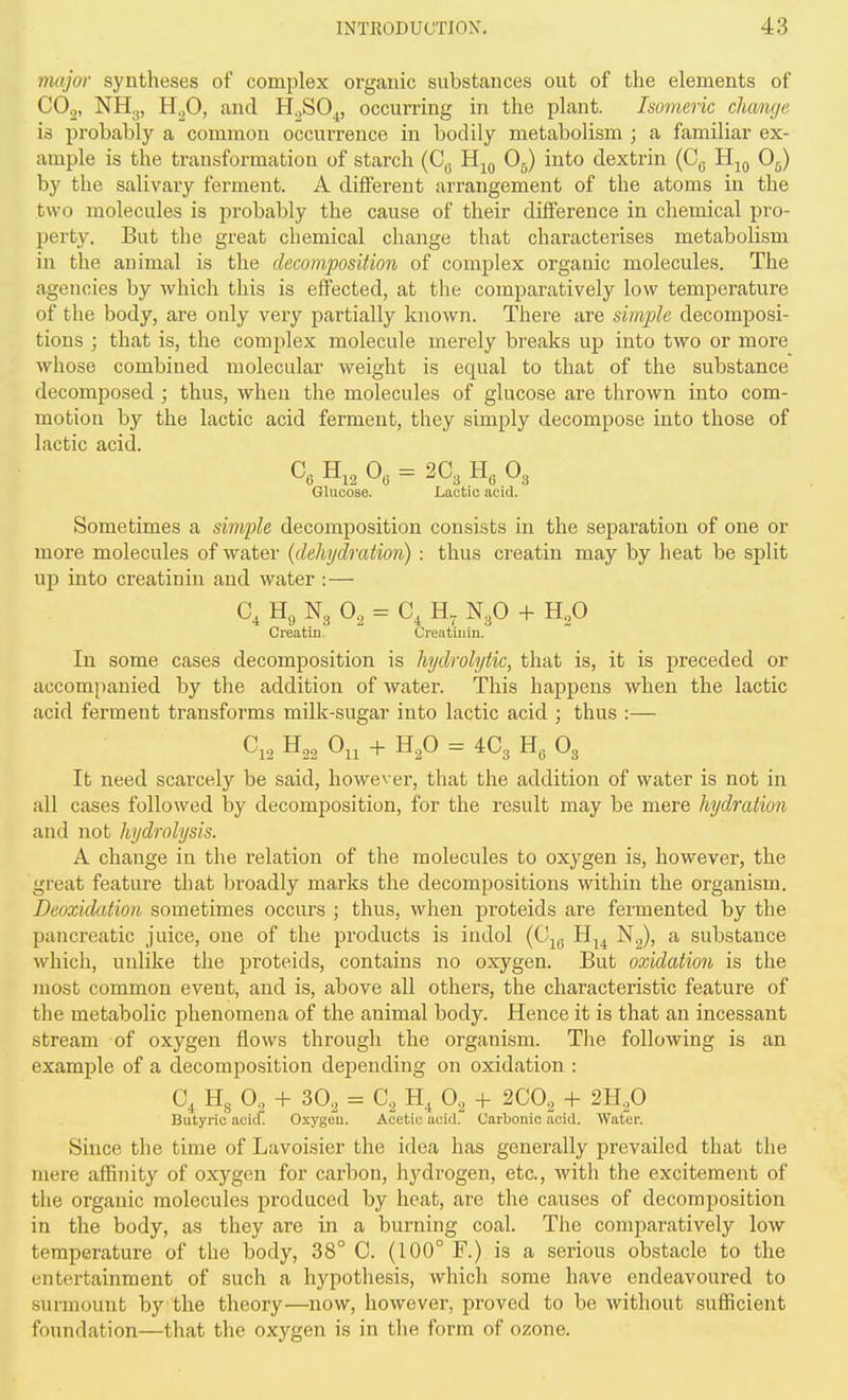 7nojor syntheses of complex organic substances out of the elements of CO^, NH3, H.^O, and H^SO^, occurring in the plant. Isomeric change is probably a common occurrence in bodily metabolism ; a familiar ex- ample is the transformation of starch (C^ Hjq O5) into dextrin (Cq Hjq 0^) by the salivary ferment. A different arrangement of the atoms in the two molecules is probably the cause of their difference in chemical pro- perty. But the great chemical change that characterises metabolism in the animal is the decomposition of complex organic molecules. The agencies by which this is effected, at the comparatively low temperature of the body, are only very partially known. There are simple decomposi- tions ; that is, the complex molecule merely breaks up into two or more whose combined molecular weight is equal to that of the substance decomposed ; thus, when the molecules of glucose are thrown into com- motion by the lactic acid ferment, they simply decompose into those of lactic acid. Glucose. Lactic acid. Sometimes a simple decomposition consists in the separation of one or more molecules of water {dehydration) : thus creatin may by heat be split up into creatinin and water :— C, H„ N3 0, = C, N3O -f H^O Creatin Creatinin. In some cases decomposition is hydrolytic, that is, it is preceded or accom[)anied by the addition of water. This happens when the lactic acid ferment transforms milk-sugar into lactic acid ; thus :— C,, H,, 0,, + H,0 = 4C3 H, O3 It need scarcely be said, however, that the addition of water is not in all cases followed by decomposition, for the result may be mere hydration and not hydrolysis. A change in the relation of the molecules to oxygen is, however, the great feature that broadly marks the decompositions within the organism. Deoxidation sometimes occurs ; thus, when proteids are fermented by the pancreatic juice, one of the products is iudol (Cj^ H.^^ Ng), a substance which, unlike the proteids, contains no oxygen. But oxidation is the most common event, and is, above all others, the characteristic feature of the metabolic phenomena of the animal body. Hence it is that an incessant stream of oxygen flows through the organism. Tlie following is an example of a decomposition depending on oxidation : 0^ Hs O2 + 3O2 = C2 O2 -f- 2CO2 + m.p Butyric acid. Oxygcu. Acetic acid. Carbonic acid. Water. Since the time of Lavoisier the idea has generally prevailed that the mere affinity of oxygen for carbon, hydrogen, etc., with the excitement of the organic molecules produced by heat, are the causes of decomposition in the body, as they are in a burning coal. The comjiaratively low temperature of the body, 38° C. (100° F.) is a serious obstacle to the entertainment of such a hypothesis, which some have endeavoured to surmount by the theory—now, however, proved to be without sufficient foundation—that the oxygen is in the form of ozone.