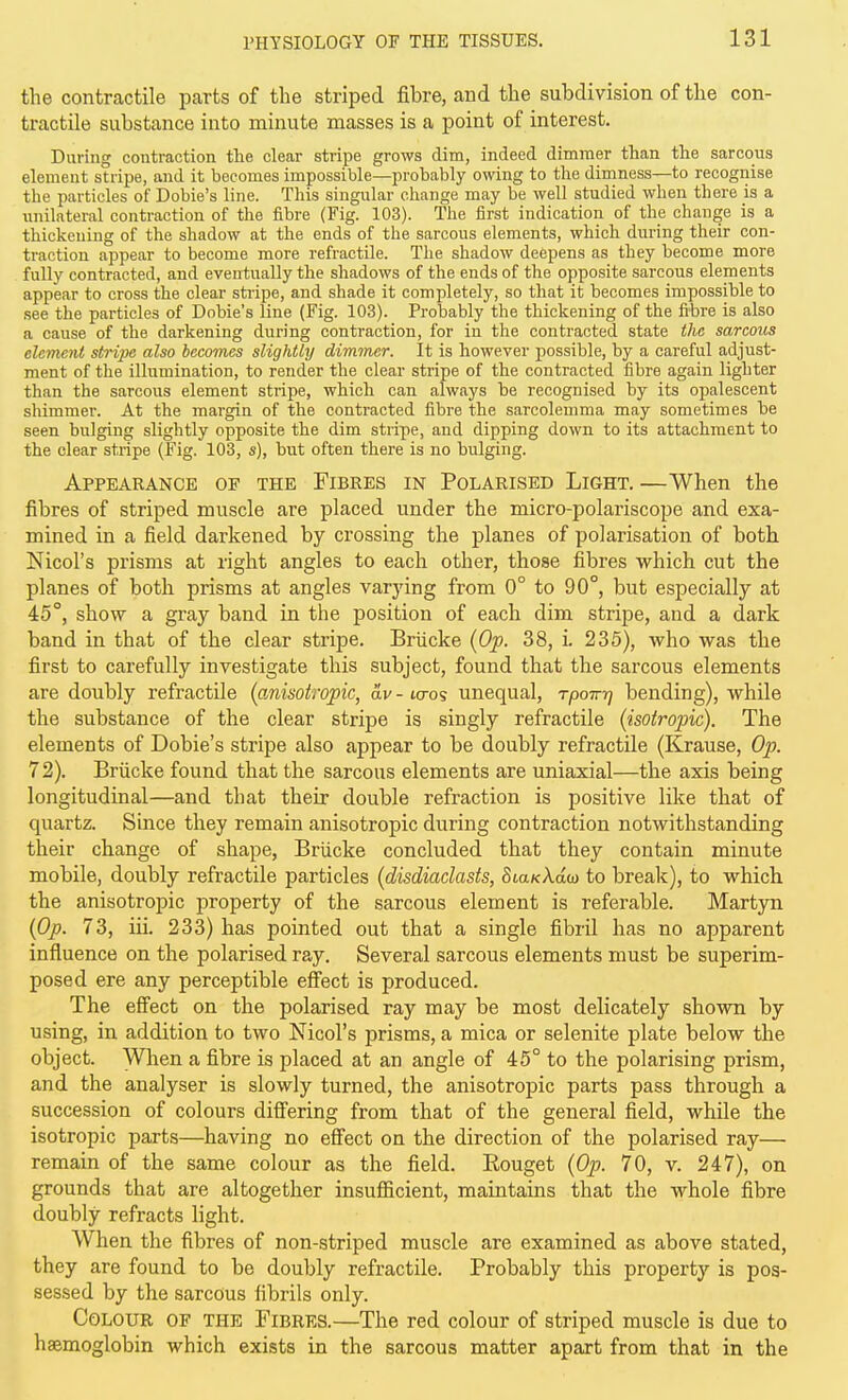 the contractile parts of the striped fibre, and the subdivision of the con- tractile substance into minute masses is a point of interest. During contraction the clear stripe grows dim, indeed dimmer than the sarcous element stripe, and it becomes impossible—probably owing to the dimness—to recognise the particles of Dobie's line. This singular change may be well studied when there is a imilateral contraction of the fibre (Fig. 103). The first indication of the change is a thickening of the shadow at the ends of the sarcous elements, which dnring their con- traction appear to become more refractile. The shadow deepens as they become more fully contracted, and eventually the shadows of the ends of the opposite sarcous elements appear to cross the clear stripe, and shade it completely, so that it becomes impossible to see the particles of Dobie's line (Fig. 103). Probably the thickening of the fibre is also a cause of the darkening during contraction, for in the contracted state the sarcous clement stripe also becomes slightly dimmer. It is however possible, by a careful adjust- ment of the illumination, to render the clear stripe of the contracted fibre again lighter than the sarcous element stripe, which can always be recognised by its opalescent shimmer. At the margin of the contracted fibre the sarcolemma may sometimes be seen bulging slightly opposite the dim stripe, and dipping down to its attachment to the clear stripe (Fig. 103, s), but often there is no bulging. Appearance of the Fibres in Polarised Light. —When the fibres of striped muscle are placed under the micro-polariscope and exa- mined in a field darkened by crossing the planes of polarisation of both Nicol's prisms at right angles to each other, those fibres which cut the planes of both prisms at angles varying from 0° to 90°, but especially at 45°, show a gray band in the position of each dim stripe, and a dark band in that of the clear stripe. Briicke {Op. 38, i. 235), who was the first to carefully investigate this subject, found that the sarcous elements are doubly refractile {anisotropic, av - icros unequal, rpoirrj bending), while the substance of the clear stripe is singly refractile {isotropic). The elements of Dobie's stripe also appear to be doubly refractile (Krause, Op. 72). Briicke found that the sarcous elements are uniaxial—the axis being longitudinal—and that their double refraction is positive like that of quartz. Since they remain anisotropic during contraction notwithstanding their change of shape, Briicke concluded that they contain minute mobile, doubly refractile particles {disdiaclasts, Sta/cAaw to break), to which the anisotropic property of the sarcous element is referable. Martyn {Op. 73, iii. 233) has pointed out that a single fibril has no apparent influence on the polarised ray. Several sarcous elements must be superim- posed ere any perceptible eflPect is produced. The effect on the polarised ray may be most delicately shown by using, in addition to two Nicol's prisms, a mica or selenite plate below the object. When a fibre is placed at an angle of 45° to the polarising prism, and the analyser is slowly turned, the anisotropic parts pass through a succession of colours differing from that of the general field, while the isotropic parts—having no effect on the direction of the polarised ray— remain of the same colour as the field. Rouget {Op. 70, v. 247), on grounds that are altogether insufiicient, maintains that the whole fibre doubly refracts light. When the fibres of non-striped muscle are examined as above stated, they are found to be doubly refractile. Probably this property is pos- sessed by the sarcous fibrils only. Colour of the Fibres.—The red colour of striped muscle is due to haemoglobin which exists in the sarcous matter apart from that in the