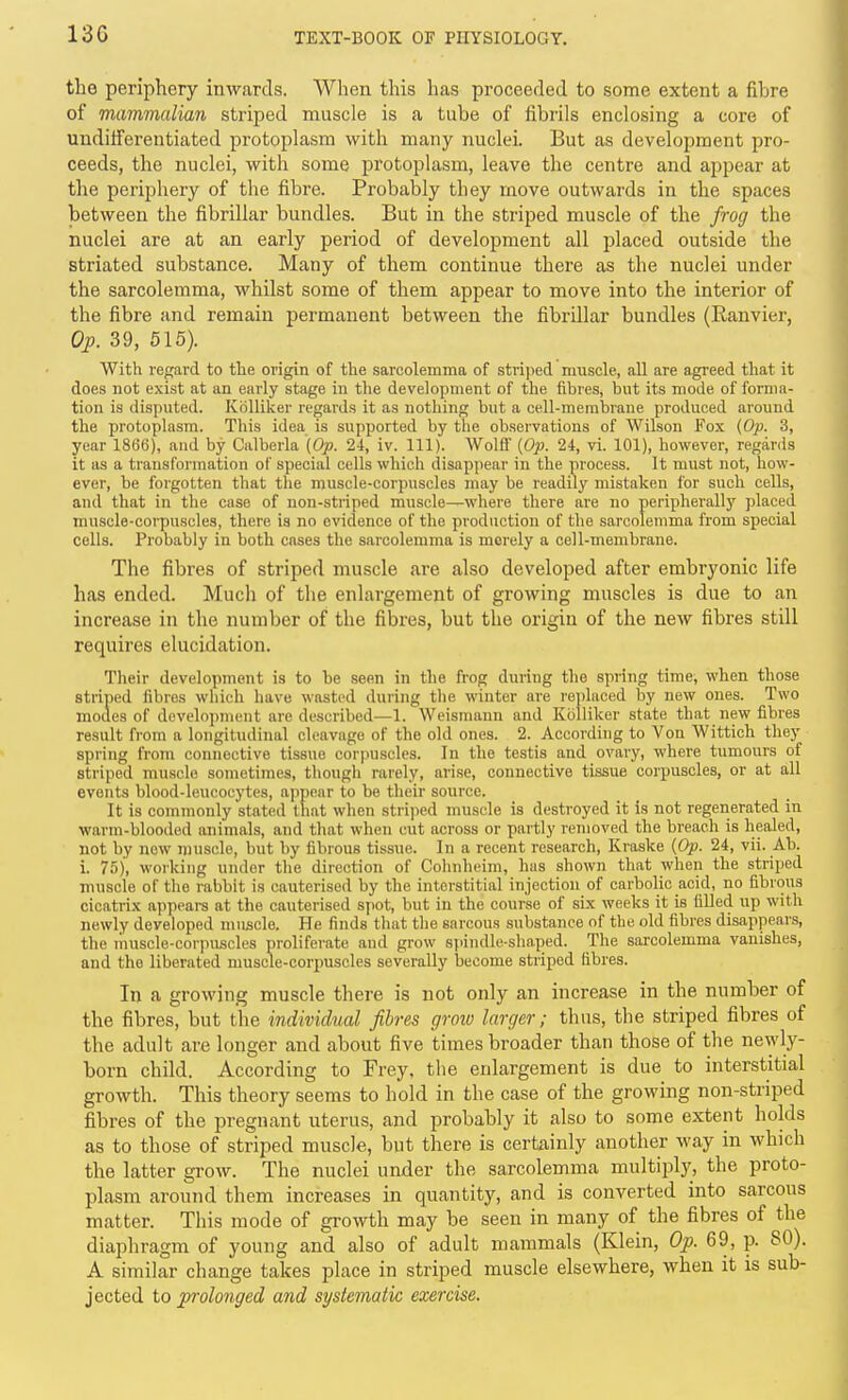 13G the periphery inwards. When this has proceeded to some extent a fibre of mammalian striped muscle is a tube of fibrils enclosing a core of uudiiferentiated protoplasm with many nuclei. But as development pro- ceeds, the nuclei, with some protoplasm, leave the centre and appear at the peripheiy of the fibre. Probably they move outwards in the spaces between the fibrillar bundles. But in the striped muscle of the frog the nuclei are at an early period of development all placed outside the striated substance. Many of them continue there as the nuclei under the sarcolemma, whilst some of them appear to move into the interior of the fibre and remain permanent between the fibrillar bundles (Ranvier, Op. 39, 515). With regard to the origin of the sarcolemma of stri])ed muscle, all are agreed that it does not exist at an early stage in the development of the fibres, but its mode of forma- tion is disputed. Kblliker regards it as nothing but a cell-membrane produced around the protoplasm. This idea is supported by tlie observations of Wilson Fox {Op. 3, year 1866), and by Calberla {Op. 24, iv. 111). Wolft' {Op. 24, vi. 101), however, reganis it as a transformation of special cells which disappear in the process. It must not, how- ever, be foigotten that the muscle-corpuscles may be readily mistaken for such cells, and that in the case of non-striped muscle—where there are no peripherally placed muscle-corpuscles, there is no evidence of the production of the sarcolemma from special cells. Probably in both cases the sarcolemma is merely a cell-membrane. The fibres of striped muscle are also developed after embryonic life has ended. Much of the enlargement of growing muscles is due to an increase in the number of the fibres, but the origin of the new fibres still requires elucidation. Their development is to be seen in the frog during the spring time, when those striped fibres which have w-astcd during the winter are replaced by new ones. Two modes of development are described—1. Weismann and Kolliker state that new fibres result from a longitudinal cleavage of the old ones. 2. According to Von Wittich they spring fro7n connective tissue corpuscles. In the testis and ovary, where tumours of striped muscle sometimes, though rarely, arise, connective tissue corpuscles, or at all events blood-leucocytes, appear to be their source. It is commonly stated that when striped muscle is destroyed it is not regenerated in warm-blooded animals, and that when cut across or partly removed the breach is healed, not by new muscle, but by fibrous tissue. In a recent research, Kraske {Op. 24, vii. Ab. i. 75), working under the direction of Cohnheim, has shown that when the striped muscle of the rabbit is cauterised by the interstitial injection of carbolic acid, no fibrous cicatrix appears at the cauterised spot, but in the course of six weeks it is filled up with newly developed muscle. He finds that the earcous substance of the old fibres disappears, the liiuscle-corpuscles proliferate and grow spindle-shaped. The sarcolemma vanishes, and the liberated muscle-corpuscles severally become striped fibres. In a growing muscle there is not only an increase in the number of the fibres, but the individtial fibres grow larger; thus, the striped fibres of the adult are longer and about five times broader than those of the newly- born child. According to Frey, the enlargement is due to interstitial growth. This theory seems to hold in the case of the growing non-striped fibres of the jn-egnant uterus, and probably it also to some extent holds as to those of striped muscle, but there is certainly another way in which the latter grow. The nuclei under the sarcolemma multiply, the proto- plasm around them increases in quantity, and is converted into sarcous matter. This mode of growth may be seen in many of the fibres of the diaphragm of young and also of adult mammals (Klein, Op. 69, p. 80). A similar change takes place in striped muscle elsewhere, when it is sub- jected to prolonged and systematic exercise.