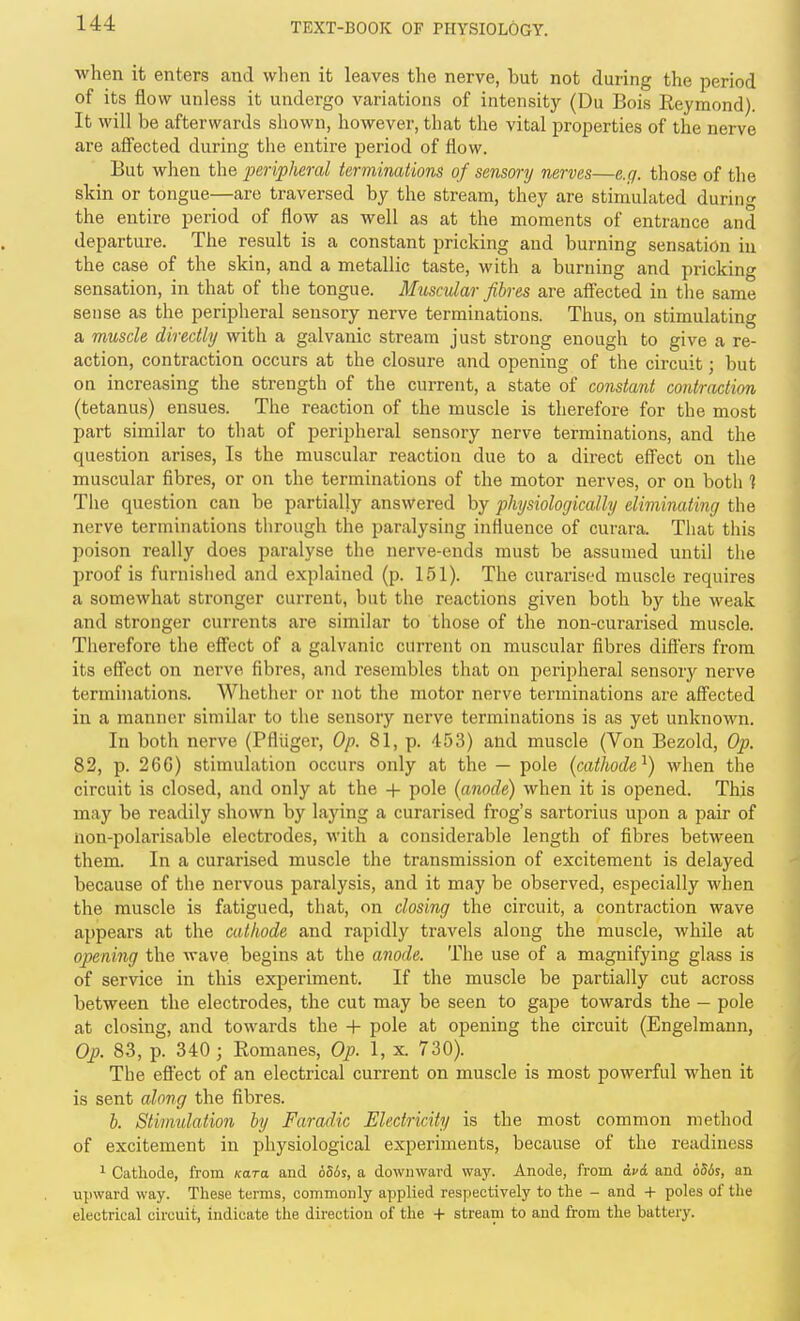 ■when it enters and when it leaves the nerve, but not during the period of its flow unless it undergo variations of intensity (Du Bois Eeymond). It will be afterwards shown, however, that the vital properties of the nerve are affected during the entire period of flow. But when the peripheral terminations of sensory nerves—e.g. those of the skin or tongue—are traversed by the stream, they are stimulated during the entire period of flow as well as at the moments of entrance and departure. The result is a constant pricking and burning sensation in the case of the skin, and a metallic taste, with a burning and pricking sensation, in that of the tongue. Muscular fibres are aflected in the same sense as the peripheral sensory nerve terminations. Thus, on stimulating a muscle directly with a galvanic stream just strong enough to give a re- action, contraction occurs at the closure and opening of the circuit; but on increasing the strength of the current, a state of constant contraction (tetanus) ensues. The reaction of the muscle is therefore for the most part similar to that of peripheral sensory nerve terminations, and the question arises. Is the muscular reaction due to a dii-ect eff'ect on the muscular fibres, or on the terminations of the motor nerves, or on both ] The question can be partially answered by physiologically eliminating the nerve terminations tlirough the paralysing influence of curara. Tliat this poison really does paralyse the nerve-ends must be assumed until the proof is furnished and explained (p. 151). The curarised muscle requires a somewhat stronger current, but the reactions given both by the weak and stronger currents are similar to those of the non-curarised muscle. Therefore the eff'ect of a galvanic current on muscular fibres differs from its effect on nerve fibres, and resembles that on peripheral sensory nerve terminations. Whether or not the motor nerve terminations are affected in a manner similar to the sensory nerve terminations is as yet unknoM'n. In both nerve (Pfliiger, Op. 81, p. 453) and muscle (Von Bezold, Op. 82, p. 266) stimulation occurs only at the — pole (cathode^) when the circuit is closed, and only at the + pole (anode) when it is opened. This may be readily shown by laying a curarised frog's sartorius upon a pair of non-polarisable electrodes, with a considerable length of fibres between them. In a curarised muscle the transmission of excitement is delayed because of tlie nervous paralysis, and it may be observed, especially when the muscle is fatigued, that, on closing the circuit, a contraction wave appears at the cathode and rapidly travels along the muscle, while at opening the wave begins at the anode. The use of a magnifying glass is of service in this experiment. If the muscle be partially cut across between the electrodes, the cut may be seen to gape towards the — pole at closing, and towards the -|- pole at opening the circuit (Engelmann, Op. 83, p. 340 ; Romanes, Op. 1, x. 730). The effect of an electrical current on muscle is most powerful when it is sent along the fibres. b. Stimulation by Faradic Electricity is the most common method of excitement in physiological experiments, because of the readiness ^ Cathode, from Kara and 6S6s, a downward way. Anode, from dvd and 656s, an upward way. These terms, commonly applied respectively to the - and + poles of the electrical circuit, indicate the direction of the + stream to and from the battery.