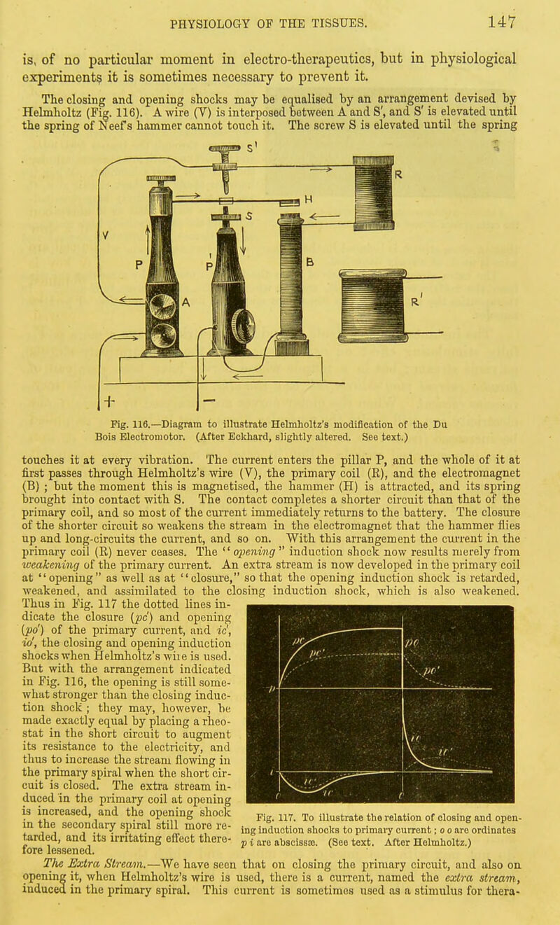 is, of no particular moment in electro-therapeutics, but in physiological experiments it is sometimes necessary to prevent it. The closing and opening shocks may be equalised by an arrangement devised by Helmholtz (Fig. 116). A wire (V) is interi^osed between A and S', and S' is elevated until the spring of Neef s hammer cannot touch it. The screw S is elevated until the spring Fig. 116.—Diagram to illustrate Helmholtz's modification of the Du Bois Electromotor. (After Eckhard, slightly altered. See text.) touches it at every vibration. The current enters the pillar P, and the whole of it at first passes through Helmholtz's wire (V), the primary coil (R), and the electromagnet (B) ; but the moment this is magnetised, the hammer (H) is attracted, and its spring brought into contact with S. The contact completes a shorter circuit than that of the primary coil, and so most of the current immediately returns to the battery. The closure of the shorter circuit so weakens the stream in the electromagnet that the hammer flies up and long-circuits the current, and so on. With this arrangement the current in the primary coil (R) never ceases. The opening induction shock now results merely from weakening of tlie primary current. An extra stream is now developed in the primary coil at opening as well as at closure, so that the opening induction shock is retarded, weakened, and assimilated to the closing induction shock, which is also weakened. Thus in Fig. 117 the dotted lines in- dicate the closure (pc) and opening (po') of the primary current, aud ic', io', the closing and opening induction shocks when Helmholtz's wiie is used. But with the arrangement indicated in Fig. 116, the opening is still some- what stronger than the closing induc- tion shock ; they may, however, be made exactly equal by placing a rheo- stat in the short circuit to augment its resistance to the electricity, and thus to increase the stream flowing in the primary spiral when the short cir- cuit is closed. The extra stream in- duced in the primary coil at opening is increased, and the opening shock in the secondary spiral still more re- t^irded, and its irritating effect there- fore lessened. The Extra Stream.—We have seen that on closing the primary circuit, and also on opening it, when Helmholtz's wire is used, there is a current, named the extra stream, induced in the primary spiral. This current is sometimes used as a stimulus for thera- Fig. 117. To illustrate the relation of closing and open- ing induction shocks to primaiy current; o o are ordinates J) i are ahscissie. (See text. After Helmholtz.)
