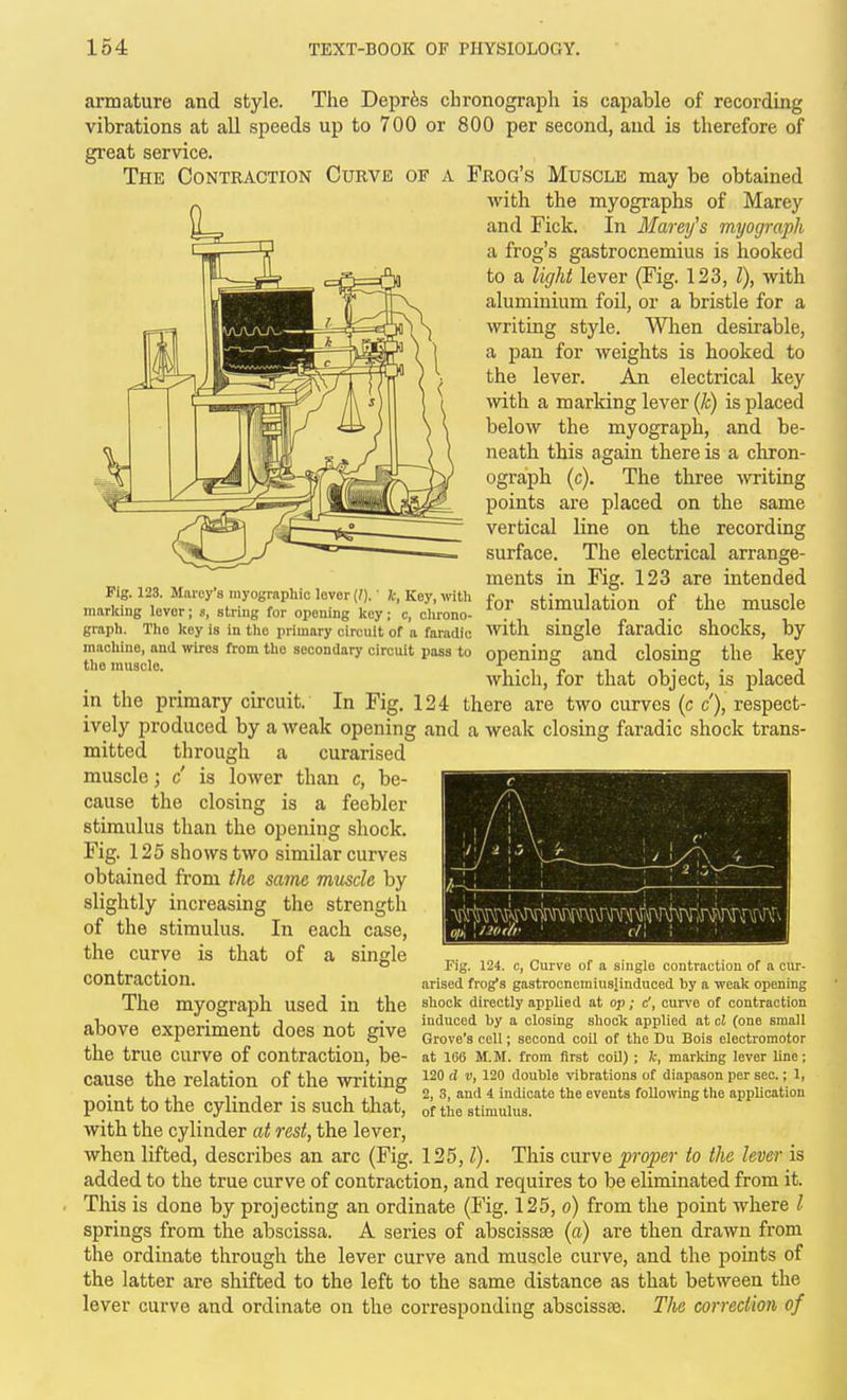 Fig. 123. Marcy's myographic lovor {I), k, Key, with marking levor; s, string for opening key; c, clirono- graph. The key is in the primary circuit of a faradic machine, and wires firom the secondary circuit pass to the muscle. armature and style. The Depr^s chronograph is capable of recording vibrations at all speeds up to 700 or 800 per second, and is therefore of great service. The Contraction Curve of a Frog's Muscle may be obtained with the myographs of Marey and Fick. In Marey's myograph a frog's gastrocnemius is hooked to a light lever (Fig. 123, I), with aluminium foil, or a bristle for a writing style. When desirable, a pan for weights is hooked to the lever. An electrical key with a marking lever (k) is placed below the myograph, and be- neath this again there is a chron- ograph (c). The three witing points are placed on the same vertical line on the recording surface. The electrical arrange- ments in Fig. 123 are intended for stimulation of the muscle Avith single faradic shocks, by opening and closing the key which, for that object, is placed in the primary circuit. In Fig. 124 there are two curves (c c'), respect- ively produced by a weak opening and a weak closing faradic shock trans- mitted through a curarised muscle; c is lower than c, be- cause the closing is a feebler stimulus than the opening shock. Fig. 125 shows two similar curves obtained from the same muscle by slightly increasing the strength of the stimulus. In each case, the curve is that of contraction. The myograph used in the above experiment does not give the true curve of contraction, be- cause the relation of the writing ^^O d v, 120 double vibrations of diapason per sec.; 1, . , . ., T 1 • ,,,°2,3, and i indicate the events following the application pomt to the cylinder is such that, of the stimulus, with the cylinder at rest, the lever, when lifted, describes an arc (Fig. 125,1). This curve proper to the lever is added to the true curve of contraction, and requires to be eliminated from it. This is done by projecting an ordinate (Fig. 125, o) from the point where I springs from the abscissa. A series of abscissae (a) are then drawn from the ordinate through the lever curve and muscle curve, and the points of the latter are shifted to the left to the same distance as that between the lever curve and ordinate on the corresponding abscisste. The correction of single Fig. 124. c, Curve of a single contraction of a ciu'- arised frog's gastrocnemiusiinduced by a weak opening shock directly applied at op; c', curve of contraction induced by a closing shock applied at cl (one small Grove's cell; second coil of the Du Bois electromotor at 166 M.M. from first coil) ; k, marking lever line;