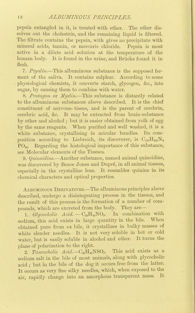 pepsin entangled in it, is treated with ether. The ether dis- solves out the cholestriu, and the remaining liquid is filtered. The filtrate contaias the pepsin, with gives no precipitate vdth mineral acids, tannin, or mercuric chloride. Pepsin is most active in a dilute acid solution at the temperature of the human body. It is found in the uriae, and BrlLcke found it in flesh. 7. Ptyalin.—This albuminous substance is the supposed fer- ment of the saliva. It contains sulphur. According to some I^hysiological chemists, it converts starch, glycogen, &c., into sugar, by causing them to combine with water. 8. Protagon or Myelin.—This substance is distantly related to the albuminous substances above described. It is the chief constituent of nervous, tissue, and is the parent of cerebrin, cerebric acid, &c. It may be extracted from brain-substance by ether and alcohol; but it is easier obtained from yolk of egg by the same reagents. When purified and well washed, it is a white substance, crystallising in acicular bundles. Its com- position according to Liebreich, its discoverer, is PO22. Eegardmg the histological importance of this substance, see Molecular elements of the Tissues. 9. Quinoidine.—Another substance, named animal quinoidine, was discovered by Bence Jones and Dupre, in aU animal tissues, especially in the crystalline lens. It resembles quinine in its chemical characters and optical properties. Albuminous I)eeivatives.—The albuminous principles above described, undergo a disintegrating process in the tissues, and the result of this process is the formation of a number of com- pounds, which are excreted from the body. They are— 1. GlycochoUc Acid. — CaeHisNOs. In combination with sodium, this acid exists in large quantity in the bile. When obtained pure from ox bile, it crystallizes in bulky masses of white slender needles. It is not very soluble in hot or cold water, but is easily soluble in alcohol and ether. It turns the plane of polarization to the right. 2. Taurocholic ^cic?.—C26H45NSO7. This acid exists as a sodium salt in the bile of most animals, along with glycocholic acid ; but in the bile of the dog it occurs free from the latter. It occurs as very fine silky needles, which, when exposed to the air, rapidly change into an amorphous transparent mass. It
