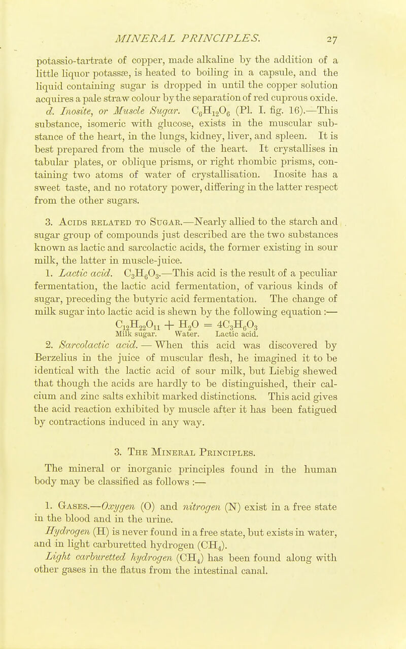 potassio-tartrate of copper, made alkaline by the addition of a little liquor potassre, is heated to boiling in a capsule, and the liquid containing sugar is dropped in until the copper solution acquia-es a pale straw colour by the separation of red cuprous oxide. d. Inosite, or Muscle Sugar. CgHigOg (PI. I. fig. 16).—This substance, isomeric with glucose, exists in the muscular sub- stance of the heart, in the lungs, kidney, liver, and spleen. It is best prepai-ed from the muscle of the heart. It crystallises in tabulai- plates, or oblique 23risms, or right rhombic prisms, con- taining two atoms of water of crystallisation. Inosite has a sweet taste, and no rotatory power, differing in the latter respect from the other sugars. 3. Acids belated to Sugar.—Nearly allied to the starch and . sugar group of compounds just described are the two substances known as lactic and sarcolactic acids, the former existing in sour milk, the latter in muscle-juice. 1. Lactic acid. CallgOg.—This acid is the result of a peculiar fermentation, the lactic acid fermentation, of various kinds of sugar, preceding the butyric acid fermentation. The change of milk sugar into lactic acid is shewn by the following equation:— C12H22O11 + H2O = 4C3H6O3 Milk sugar. Water. Lactic acid. 2. Sarcolactic acid. — When this acid was discovered by Berzelius in the juice of muscular flesh, he imagined it to be identical with the lactic acid of sour milk, but Liebig shewed that though the acids are hardly to be distinguished, their cal- cium and zinc salts exhibit marked distinctions. This acid gives the acid reaction exhibited by muscle after it has been fatigued by contractions induced in any way. 3. The Mineral Principles. The mineral or inorganic principles found in the human body may be classified as foUows :— 1. Gases.—Oxygen (0) and nitrogen (N) exist in a free state in the blood and in the urine. Hydrogen (H) is never found in a free state, but exists in water, and in light carburetted hydrogen (CH4). Light carburetted hydrogen (CH4) has been found along with other gases in the flatus from the intestinal canal.