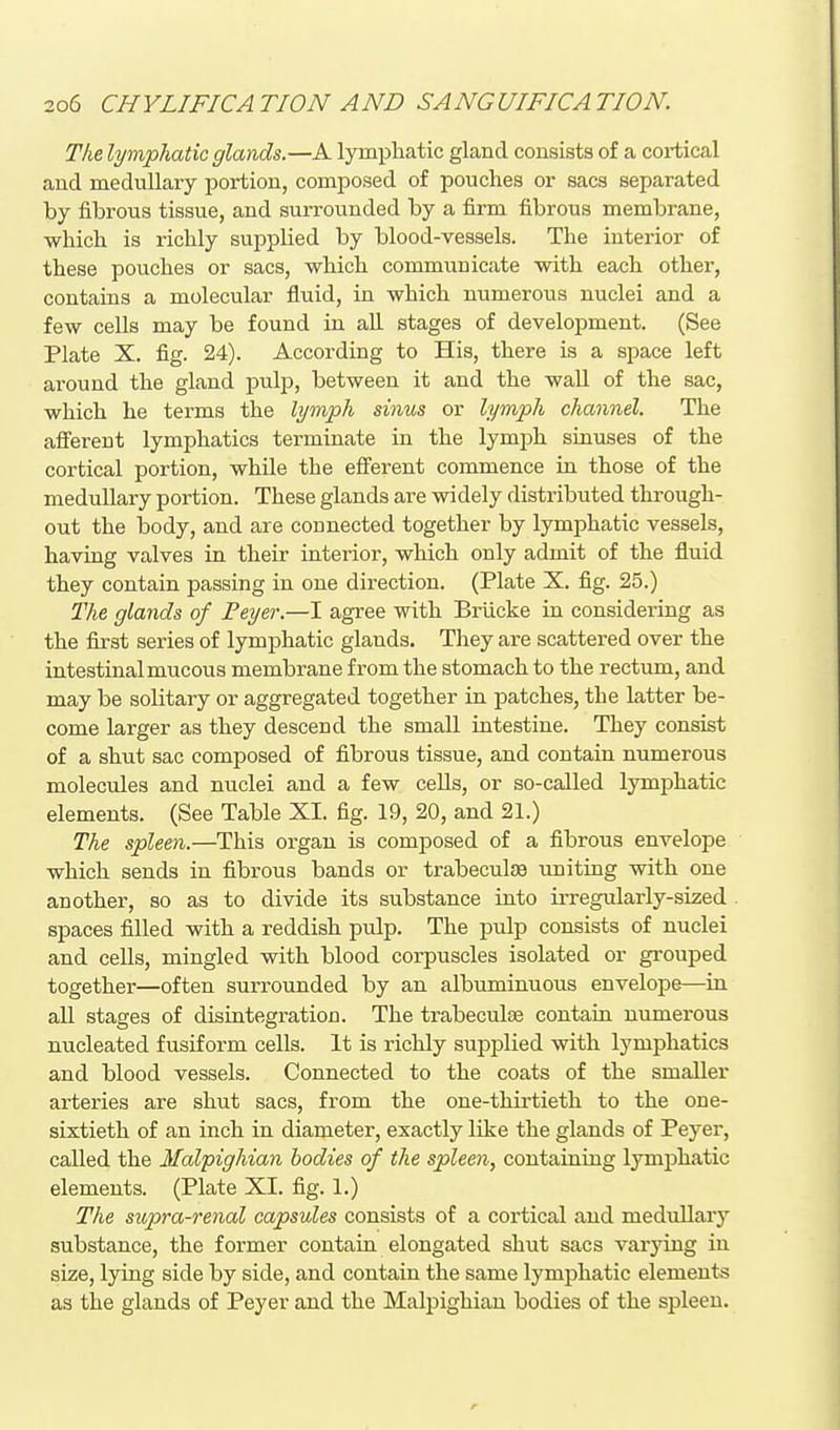 The lymphatic glands.—A lymphatic gland consists of a cortical and medullary jjortion, composed of pouches or sacs separated by fibrous tissue, and surrounded by a firm fibrous membrane, which is richly supplied by blood-vessels. The interior of these pouches or sacs, which communicate with each other, contains a molecular fluid, in which numerous nuclei and a few ceUs may be found in ah stages of development. (See Plate X. fig. 24). According to His, there is a space left around the gland pulp, between it and the wall of the sac, which he terms the lymph sinus or lymph channel. The afferent lymphatics terminate in the lym^jh sinuses of the cortical portion, while the efferent commence in those of the medullary portion. These glands are widely distributed through- out the body, and are connected together by lymphatic vessels, having valves in their interior, which only admit of the fluid they contain passing in one direction. (Plate X. fig. 25.) The glands of Feyer.—I agree with Briicke in considering as the first series of lymphatic glands. They are scattered over the intestinal mucous membrane from the stomach to the rectum, and may be solitary or aggregated together in patches, the latter be- come larger as they descend the small intestine. They consist of a shut sac composed of fibrous tissue, and contain numerous molecules and nuclei and a few cells, or so-called lymphatic elements. (See Table XI. fig. 19, 20, and 21.) The spleen.—This organ is composed of a fibrous envelope which sends in fibrous bands or trabeculas uniting with one another, so as to divide its substance into irregularly-sized spaces filled with a reddish pulp. The pulp consists of nuclei and ceUs, mingled with blood corpuscles isolated or grouped together—often surrounded by an albuminuous envelope—in all stages of disintegration. The trabeculse contain numerous nucleated fusiform cells. It is richly supplied with lymphatics and blood vessels. Connected to the coats of the smaller arteries are shut sacs, from the one-thirtieth to the one- sixtieth of an inch in diameter, exactly like the glands of Peyer, called the Malpighian bodies of the spleen, containing lymphatic elements. (Plate XI. fig. 1.) The supra-renal capsules consists of a cortical and medullary substance, the former contain elongated shut sacs varying in size, lying side by side, and contain the same lymphatic elements as the glands of Peyer and the Malpighian bodies of the spleen.