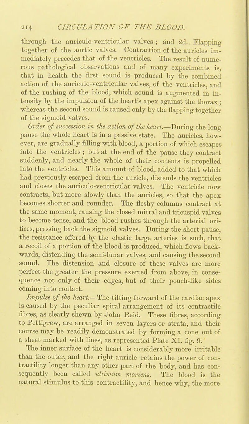 tlirougli the auriculo-ventricular valves; and 2d. Flapping together of the aortic valves. Contraction of the auricles im- mediately precedes that of the ventricles. The result of nume- rous pathological observations and of many experiments is, that in health the first sound is produced by the combined action of the auriculo-ventricular valves, of the ventricles, and of the rushing of the blood, which sound is augmented in in- tensity by the impulsion of the heart's apex against the thorax; whereas the second sound is caused only by the flapping together of the sigmoid valves. Order of succession in the action of the heart.—During the long pause the whole heart is in a passive state. The auricles, how- ever, are gradually fiUing with blood, a portion of which escapes into the ventricles ; but at the end of the pause they contract suddenly, and nearly the whole of their contents is propelled into the ventricles. This amount of blood, added to that which had previously escaped from the auricle, distends the ventricles and closes the auriculo-ventricular valves. The ventricle now contracts, but more slowly than the auricles, so that the apex becomes shorter and rounder. The fleshy columns contract at the same moment, causing the closed mitral and tricuspid valves to become tense, and the blood rushes through the arterial ori- fices, pressing back the sigmoid valves. During the short pause, the resistance off'ered by the elastic large arteries is such, that a recoil of a portion of the blood is produced, which flows back- wards, distending the semi-lunar valves, and causing the second sound. The distension and closure of these valves are more perfect the greater the pressure exerted from above, in conse- quence not only of their edges, but of their pouch-like sides coming into contact. Impulse of the heart.—The tilting forward of the cardiac apex is caused by the peculiar spiral arrangement of its contractile fibres, as clearly shewn by John Eeid. These fibres, according to Pettigrew, are arranged in seven layers or strata, and their course may be readily demonstrated by forming a cone out of a sheet marked with lines, as represented Plate XI. fig. 9. The inner surface of the heart is considerably more irritable than the outer, and the right auricle retains the power of con- tractility longer than any other part of the body, and has con- sequently been called ultimum moriens. The blood is the natural stimulus to this contractility, and hence why, the more