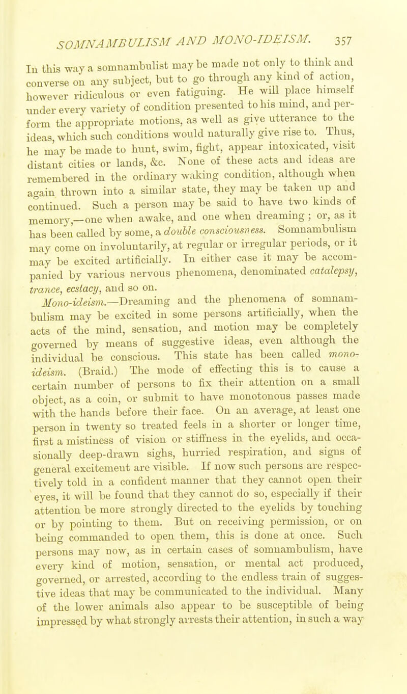 In this way a somnambulist maybe made not only to think and converse on any subject, but to go through any kind of action however ridiculous or even fatiguing. He will place himself under every variety of condition presented to his mmd, and per- form the appropriate motions, as well as give utterance to the ideas which such conditions would naturally give rise to. Thus, he may be made to hunt, swim, fight, appear intoxicated, visit distant cities or lands, &c. None of these acts and ideas are remembered in the ordinary waking condition, although when again thrown into a similar state, they may be taken up and continued. Such a person may be said to have two kinds of memory,—one when awake, and one when dreaming ; or, as it has been called by some, a double consciousness. Somnambulism may come on involuntarily, at regular or irregular periods, or it may be excited artificially. In either case it may be accom- panied by various nervous phenomena, denominated catalepsij, trance, ecstacy, and so on. J/o7io-ic?eis))i.—Dreaming and the phenomena of somnam- bulism may be excited in some persons artificially, when the acts of the mind, sensation, and motion may be completely governed by means of suggestive ideas, even although the individual be conscious. This state has been called mono- ideism. (Braid.) The mode of effecting this is to cause a certain number of persons to fix their attention on a small object, as a coin, or submit to have monotonous passes made with the hands before their face. On an average, at least one person in twenty so treated feels in a shorter or longer time, first a mistiness of vision or stiffness in the eyelids, and occa- sionally deep-drawn sighs, hurried respiration, and signs of general excitement are visible. If now such persons are respec- tively told in a confident manner that they cannot open their eyes, it will be found that they cannot do so, especially if their attention be more strongly directed to the eyehds by touching or by pointing to them. But on receiving permission, or on being commanded to open them, this is done at once. Such persons may now, as in certain cases of somnambulism, have every kind of motion, sensation, or mental act produced, governed, or arrested, according to the endless train of sugges- tive ideas that may be communicated to the individual. Many of the lower animals also appear to be susceptible of being impressed by what strongly arrests their attention, in such a way