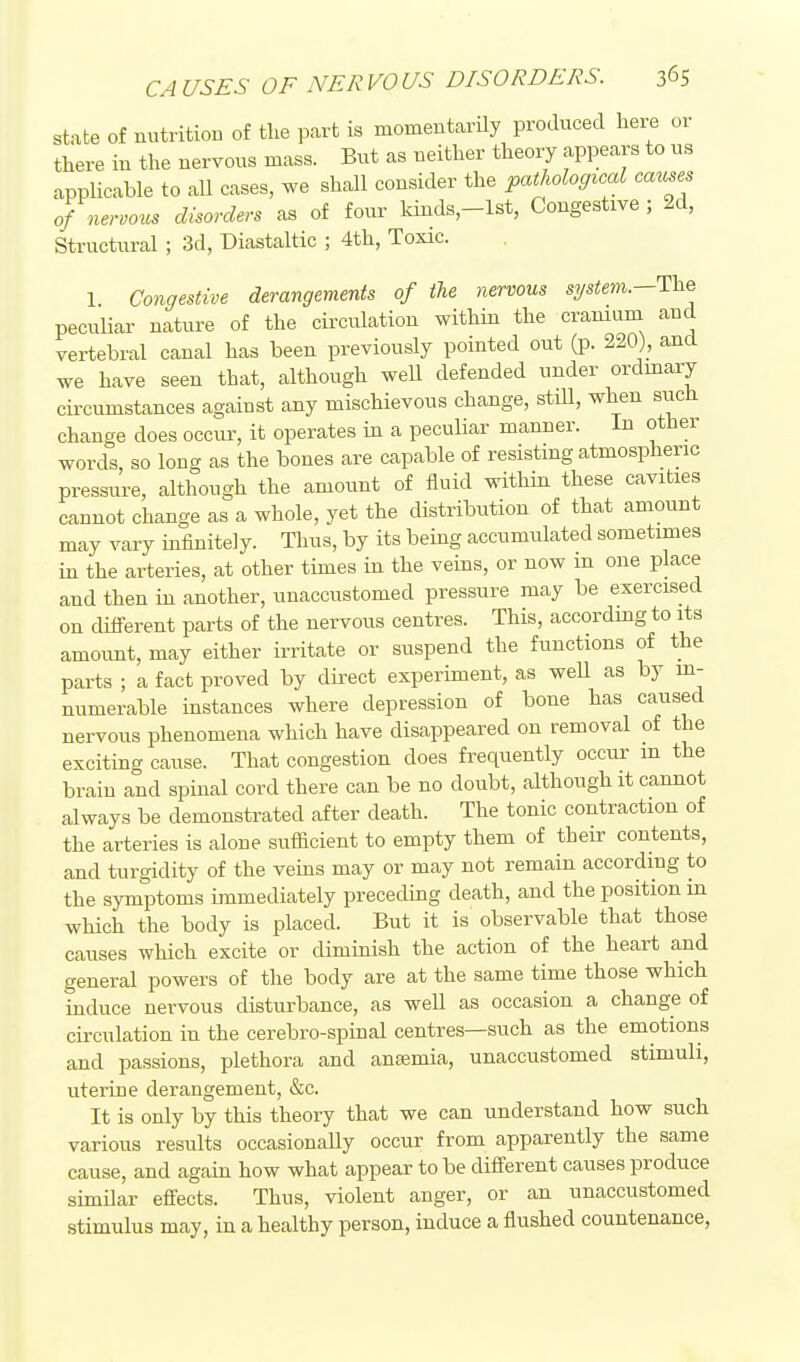 CAUSES OF NERVOUS DISORDERS. 365 state of nutrition of the part is momentarUy produced here or there in the nervous mass. But as neither theory appears to us applicable to all cases, we shall consider the pathological causes of nervous disorders as of four kinds,-lst. Congestive; 2d, Structural ; 3d, Diastaltic ; 4th, Toxic. 1 Congestive derangements of the nervous system.—The peculiar nature of the circulation within the cranium and vertebral canal has been previously pointed out (p. 220), and we have seen that, although weU defended under ordinary circumstances against any mischievous change, stiU, when siich change does occur, it operates in a peculiar manner. In other words, so long as the bones are capable of resisting atmospheric pressure, although the amount of fluid within these cavities cannot change as a whole, yet the distribution of that amount may vary infinitely. Thus, by its being accumulated sometimes in the arteries, at other times in the veins, or now m one place and then in another, unaccustomed pressure may be exercised on different parts of the nervous centres. This, accordmg to its amount, may either irritate or suspend the functions of the parts ; a fact proved by direct experiment, as well as by in- numerable instances where depression of bone has caused nervous phenomena which have disappeared on removal of the exciting cause. That congestion does frequently occur m the brain and spinal cord there can be no doubt, although it cannot always be demonstrated after death. The tonic contraction of the arteries is alone sufficient to empty them of their contents, and turgidity of the veins may or may not remain according to the symptoms immediately prececbng death, and the position in which the body is placed. But it is observable that those causes which excite or diminish the action of the heart and general powers of the body are at the same time those which induce nervous disturbance, as well as occasion a change of circulation in the cerebro-spinal centres—such as the emotions and passions, plethora and ansemia, unaccustomed stimuli, uterine derangement, &c. It is only by this theory that we can understand how such various results occasionally occur from apparently the same cause, and again how what appear to be different causes produce similar effects. Thus, violent anger, or an unaccustomed stimulus may, in a healthy person, induce a flushed countenance.