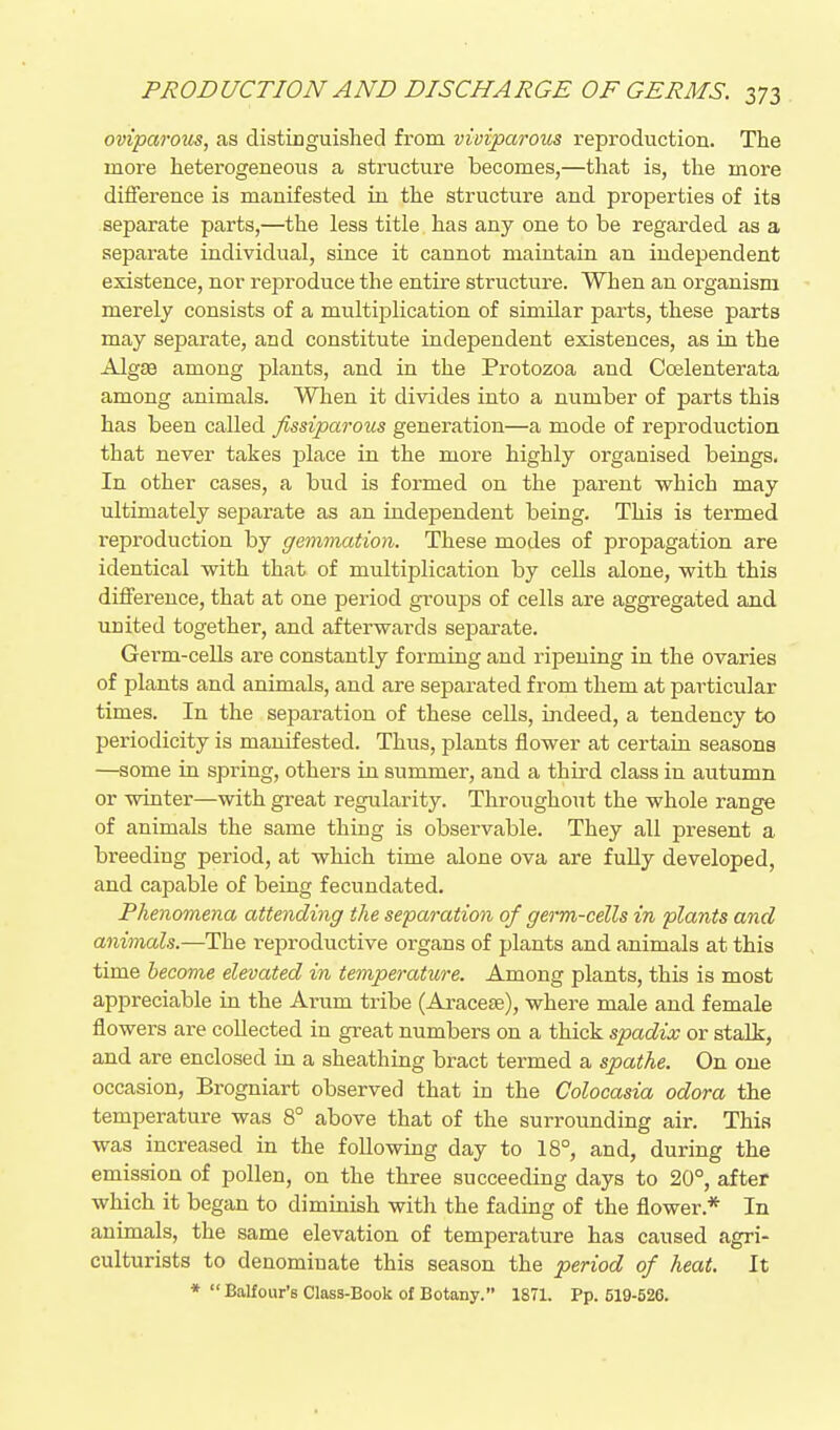 oviparous, as distinguished from viviparous reproduction. The more heterogeneous a structure becomes,—that is, the more difference is manifested in the structure and properties of its separate parts,—the less title has any one to be regarded as a separate individual, since it cannot maintain an independent existence, nor reproduce the entu-e structure. When an organism merely consists of a multiplication of similar parts, these parts may separate, and constitute independent existences, as in the Algce among plants, and in the Protozoa and Coelenterata among animals. When it divides into a number of parts this has been called fissiparous generation—a mode of reproduction that never takes place in the more highly organised beings. In other cases, a bud is formed on the parent which may ultimately separate as an independent being. This is termed I'eproduction by gemmation. These modes of propagation are identical with that of multiplication by cells alone, with this difference, that at one period groups of cells are aggregated and united together, and afterwards separate. Germ-cells are constantly forming and ripening in the ovaries of plants and animals, and are separated from them at particular times. In the separation of these cells, indeed, a tendency to periodicity is manifested. Thus, plants flower at certain seasons —some in spi-ing, others in summer, and a third class in aiitumn or winter—with great regularity. Throughout the whole range of animals the same thing is observable. They all present a breeding period, at which time alone ova are fuUy developed, and capable of being fecundated. Phenomena attending the separation of germ-cells in plants and animals.—The reproductive organs of plants and animals at this time become elevated in temperature. Among plants, this is most appreciable in the Arum tribe (Aracese), where male and female flowers are collected in great numbers on a thick spadix or stalk, and are enclosed in a sheathing bract termed a spathe. On one occasion, Brogniart observed that in the Colocasia odora the temperature was 8° above that of the surrounding air. This was increased in the following day to 18°, and, during the emission of pollen, on the three succeeding days to 20°, after which it began to diminish with the fading of the flower.* In animals, the same elevation of temperature has caused agri- culturists to denominate this season the period of heat. It *  Balfour's Class-Book of Botany. 1871. Pp. 519-526.