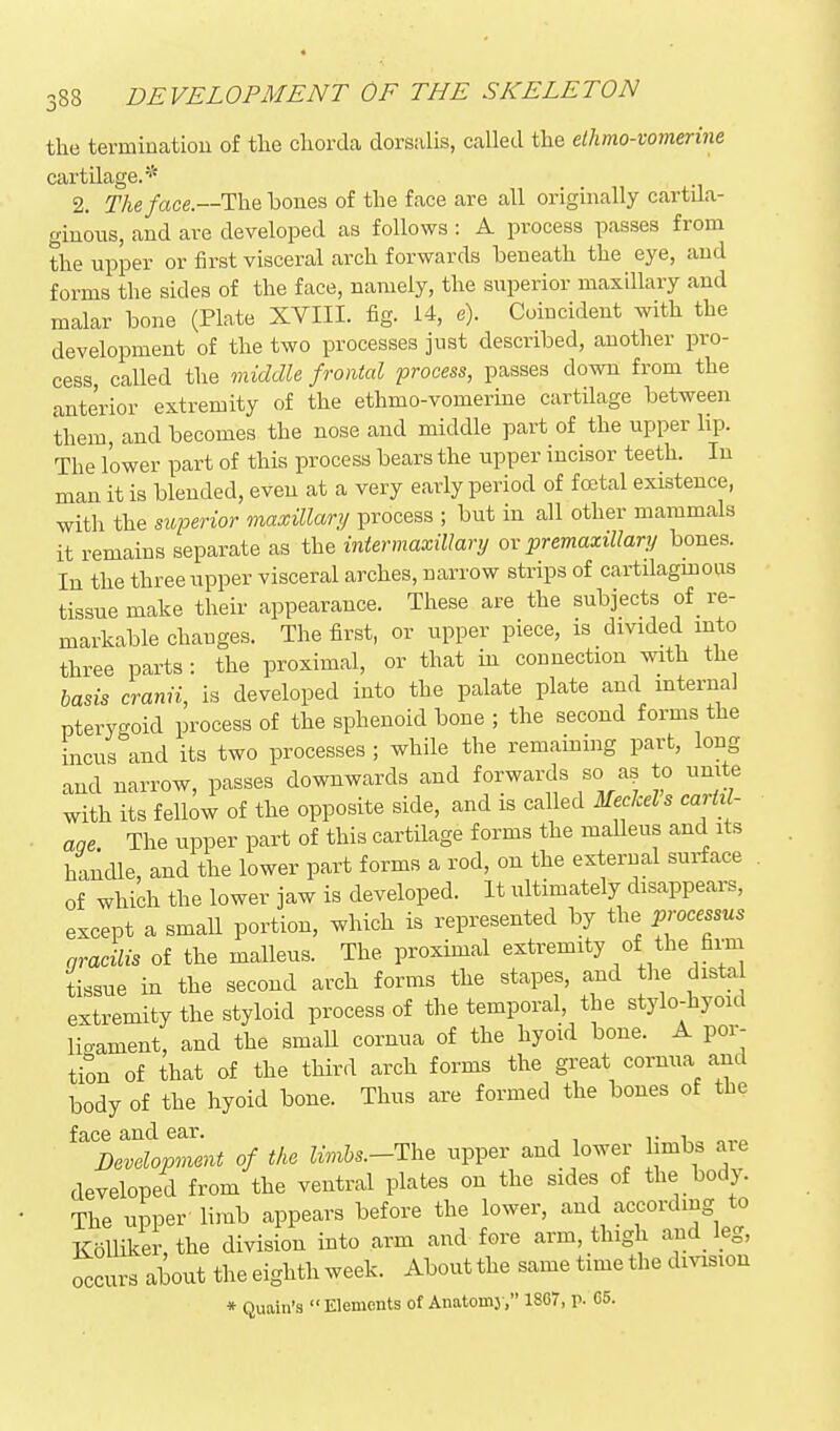 tlie termination of the cliorda dorsalis, called the elhmo-vomerine cartilage.* 2. Theface.—The bones of the face are all originally cartila- ginous, and are developed as follows : A process passes from the upper or first visceral arch forwards beneath the eye, and forms the sides of the face, namely, the superior maxillary and malar bone (Plate XVIII. fig. 14, e). Coincident with the development of the two processes just described, another pro- cess, called the oniddle frontal process, passes down from the anterior extremity of the ethmo-vomerine cartilage between them, and becomes the nose and middle part of the upper lip. The lower part of this process bears the upper incisor teeth. In man it is blended, even at a very early period of foetal existence, with the superior maxillary/ process ; but in all other mammals it remains separate as the intermaxillary ov premaxiUary bones. In the three upper visceral arches, narrow strips of cartilagmous tissue make their appearance. These are the subjects of re- markable changes. The first, or upper piece, is divided into three parts : the proximal, or that in connection with the basis cranii, is developed into the palate plate and internal pteryc^oid process of the sphenoid bone ; the second forms the incus^nd its two processes ; while the remaining part, long and narrow, passes downwards and forwards so a? to unite with its fellow of the opposite side, and is called Meckel s cariil- aqe. The upper part of this cartilage forms the maUeus and its handle, and the lower part forms a rod, on the external surface of which the lower jaw is developed. It ultimately disappears, except a smaU portion, which is represented by the processus nracilis of the malleus. The proximal extremity of the firm tissue in the second arch forms the stapes, and the dista extremity the styloid process of the temporal, the stylo-hyoid ligament, and the smaU cornua of the hyoid bone. A por- tion of that of the third arch forms the great cornua and body of the hyoid bone. Thus are formed the bones of the face and ear. . , Development of the limbs.-The upper and lower imbs are developed from the ventral plates on the sides of the body. The upper limb appears before the lower, and according to Kolliker,the division into arm and fore arm, thigh and_ leg, Lirs about the eighth week. About the same time the division * Quain's  Elements of Anatonij , 18G7, p. 65.