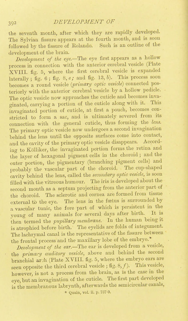 the seventh month, after which they are rapidly developed. The Sylvian fissure appears at the fourth mouth, aud is soon followed by the fissure of Eolaudo. Such is an outline of the development of the brara. Development of the eye—The eye first appears as a hollow process in connection with the anterior cerebral vesicle (Plate XVIII. fi-. 5, where the first cerebral vesicle is expanded laterally ; fig. 6 ; fig. 8, e; and fig. 13, h). This process soon becomes a round vesicle {'primary optic vesicle) connected pos- teriorly with the anterior cerebral Vesicle by a hollow pedicle. The optic vesicle now approaches the cuticle and becomes inva- ginated, carrying a portion of the cuticle along with it. This hivaginated portion of cuticle, at first a pouch, becomes con- stricted to form a sac, and is ultimately severed from its connection with the general cuticle, thus forming the lens. The primary optic vesicle now undergoes a second invagination behind the lens until the opposite surfaces come into contact, and the cavity of the primary optic vesicle disappears. Accord- ing to Kolliker, the invaginated poition forms the retina and the layer of hexagonal pigment cells iu the choroid ; and the outer portion, the pigmentary (branching pigment cells) and probably the vascular part of the choroid. The cup-shaped cavity behind the lens, called the secondary optic vesicle, is soon filled with the vitreous humour. The iris is developed about the second month as a septum projecting from the anterior part of the choroid. The sclerotic and cornea are formed from tissue external to the eye. The lens in the foetus is surrounded by a vascular tunic, the fore part of which is persistent in the young of many animals for several days after birth. It is then termed the pupillary membrane. In the human being it is atrophied before birth. The eyelids are folds of integument. The lachrymal canal is the representative of the fissure between the frontal process and the maxillary lobe of the embryo.* Development of the ear.—The ear is developed from a vesicle, the primary auditory vesicle, above and behind the second branchial ar jh (Plate XVIII. fig. 5, where the embryo ears are seen opposite the third cerebral vesicle ; fig. 8, /). This vesicle, however, is not a process from the brain, as is the case in the eye, but an invagination of the cuticle. The first part developed is the membranous labrynth, afterwards the semiciixular canals, * Quain, vol. ii. ji. 737-9.