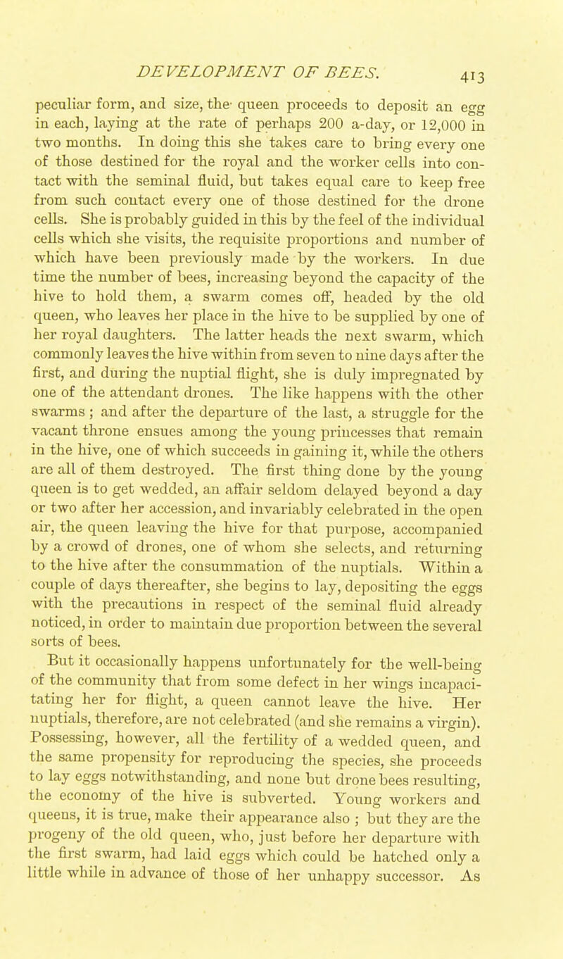 DEVELOPMENT OF BEES. peculiar form, and size, the- queen proceeds to deposit an egg in each, laying at the rate of perhaps 200 a-day, or 12,000 in two months. In doing this she takes care to bring every one of those destined for the royal and the worker cells into con- tact with the seminal fluid, but takes equal cai'e to keep free from such contact every one of those destined for the drone ceUs. She is probably guided in this by the feel of the individual cells which she visits, the requisite proportions and number of which have been previously made by the workers. In due time the number of bees, increasing beyond the capacity of the hive to hold them, a swarm comes off, headed by the old queen, who leaves her place in the hive to be supplied by one of her royal daughters. The latter heads the next swarm, which commonly leaves the hive within from seven to nine days after the first, and during the nuptial flight, she is duly impregnated by one of the attendant drones. The like happens with the other swarms ; and after the departure of the last, a struggle for the vacant throne ensues among the young princesses that remain in the hive, one of which succeeds in gaining it, while the others are all of them destroyed. The first thing done by the young queen is to get wedded, an affair seldom delayed beyond a day or two after her accession, and invariably celebrated in the open air, the queen leaving the hive for that purpose, accompanied by a crowd of drones, one of whom she selects, and returning to the hive after the consummation of the nuptials. Within a couple of days thereafter, she begins to lay, depositing the eggs with the precautions in respect of the seminal fluid already noticed, in order to maintain due proportion between the several sorts of bees. But it occasionally happens unfortunately for the well-being of the community tliat from some defect in her wings incapaci- tating her for flight, a queen cannot leave the hive. Her nuptials, therefore, are not celebrated (and she remains a virgin). Possessing, however, all the fertility of a wedded queen, and the same propensity for reproducing the species, she proceeds to lay eggs notwithstanding, and none but drone bees resulting, the economy of the hive is subverted. Young workers and (lueens, it is true, make their appearance also ; but they are the progeny of the old queen, who, just before her departure with tlie first swarm, had laid eggs which could be hatched only a little while in advance of those of her unhappy successor. As