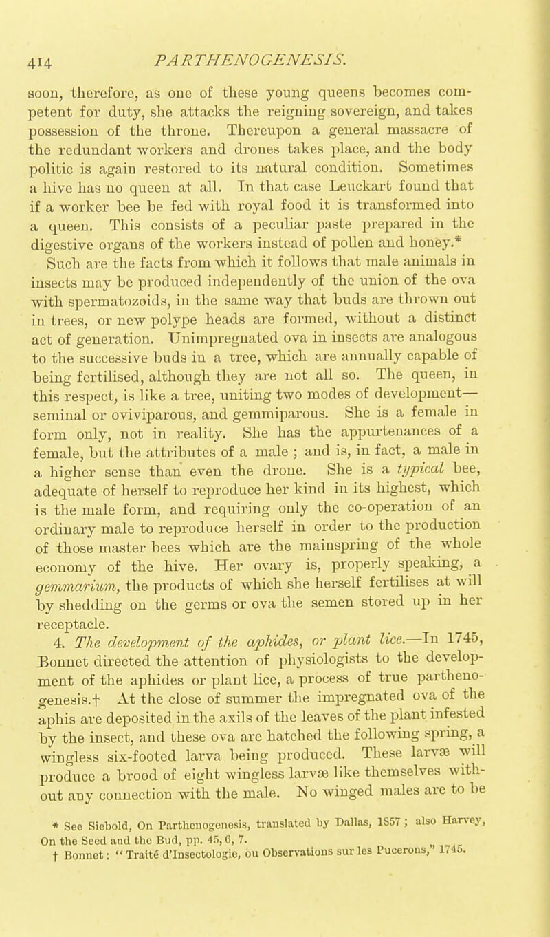 soon, therefore, as one of these young queens becomes com- petent for duty, she attacks the reigning sovereign, and takes possession of the throne. Thereupon a general massacre of the redundant workers and drones takes place, and the body politic is again restored to its n^atural condition. Sometimes a hive has no queen at all. In that case Leuckart found that if a worker bee be fed with royal food it is transformed into a queen. This consists of a peculiar paste prepared in the digestive organs of the workers instead of pollen and honey.* Such are the facts from which it follows that male animals in insects may be produced independently of the union of the ova with spermatozoids, in the same way that buds are thrown out in trees, or new polype heads are formed, without a distinct act of generation. Unimpregnated ova in insects are analogous to the successive buds in a tree, which are annually capable of being fertilised, although they are not all so. The queen, in this respect, is like a tree, uniting two modes of development— seminal or oviviparous, and gemmiparous. She is a female in form only, not in reality. She has the appurtenances of a female, but the attributes of a male ; and is, in fact, a male in a higher sense than even the drone. She is a typical bee, adequate of herself to reproduce her kind in its highest, which is the male form, and requiring only the co-operation of an ordinary male to reproduce herself in order to the production of those master bees which are the mainspring of the whole economy of the hive. Her ovary is, properly speaking, a gemmarium, the products of which she herself fertilises at will by shedding on the germs or ova the semen stored up in her receptacle. 4. The development of the aphides, or plant ^ice.—In 1745, Bonnet directed the attention of physiologists to the develop- ment of the aphides or plant lice, a process of true partheno- genesis.! At the close of summer the impregnated ova of the aphis are deposited in the axils of the leaves of the plant infested by the insect, and these ova are hatched the following spring, a wingless six-footed larva being produced. These larvas will produce a brood of eight wingless larvEe like themselves with- out any connection with the mtile. No winged males are to be * See Siebold, On Parthenogenesis, translated by Dallas, 1S57 ; also Harvey, On the Seed and the Bud, pp. 45, G, 7. , ,c t Bonnet:  Traite d'Insectologio, ou Observations sur les Pucerons, 1745.