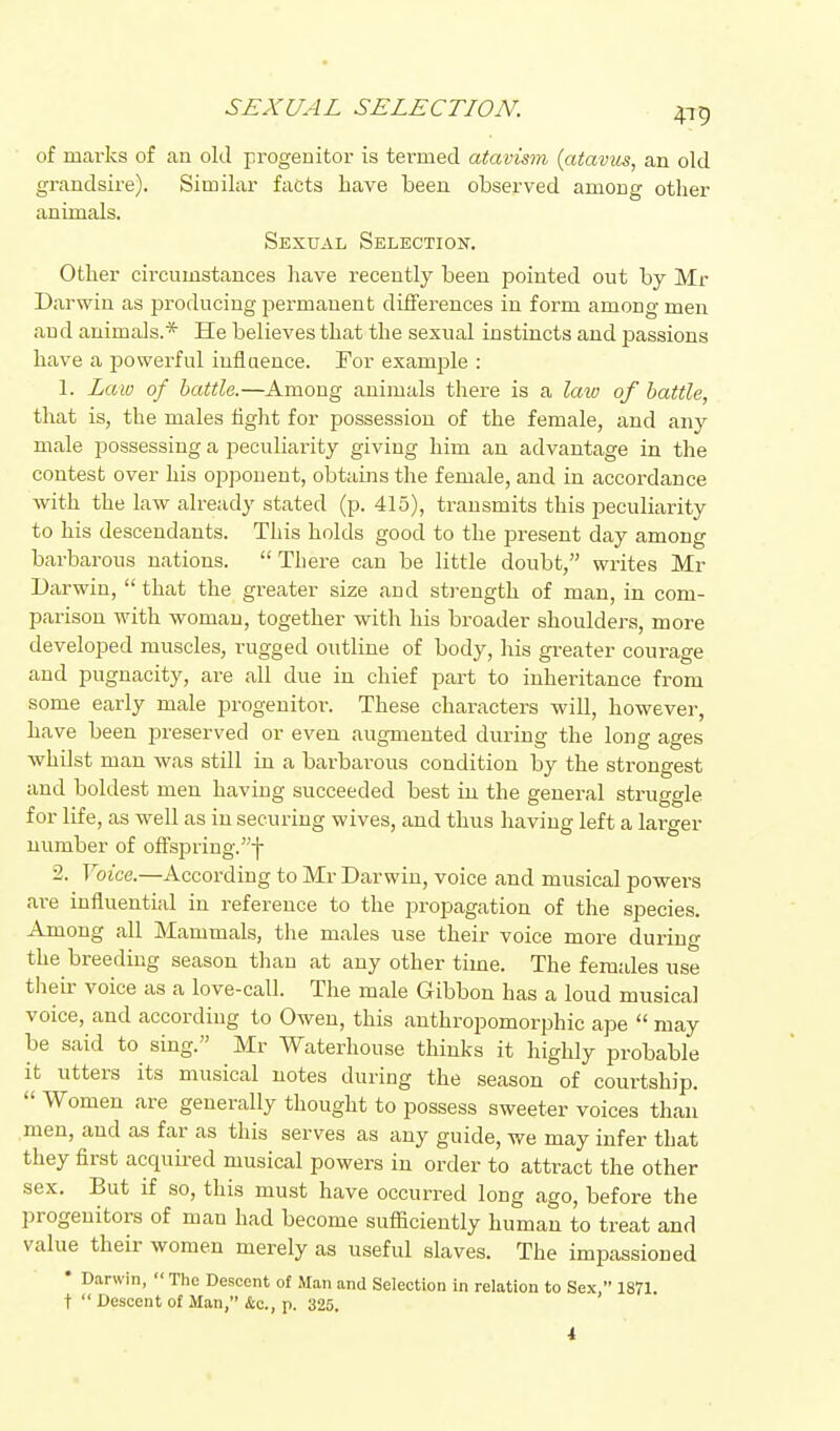 of marks of an old progeuitor is tei-med atavism {atavus, an old grandsire). Similar facts have been observed among other animals. Sexual Selection. Other circumstances have recently been pointed out by Mr Darwin as producing permanent differences in form among men and animals.* He believes that the sexual instincts and passions have a powerful influence. For example : 1. Law of battle.—Among animals there is a law of battle, that is, the males fight for possession of the female, and any male possessing a peculiarity giving him an advantage in the contest over his opponent, obtains the female, and in accordance with the law already stated (p. 415), transmits this peculiarity to his descendants. This holds good to the present day among barbarous nations.  There can be little doubt, writes Mr Darwin,  that the greater size and strength of man, in com- parison with woman, together with his broader shoulders, more developed muscles, rugged outline of body, his greater courage and pugnacity, are all due in chief part to inheritance from some early male progenitor. These characters will, however, have been preserved or even augmented during the long ages whilst man was still in a barbarous condition by the strongest and boldest men having succeeded best in the general struggle for life, as well as in securing wives, and thus having left a larger number of offspring.! 2. Voice.—According to Mr Darwin, voice and musical powers are influential in reference to the propagation of the species. Among all Mammals, the males use their voice more during the breeding season than at any other time. The females use their voice as a love-call. The male Gibbon has a loud musical voice, and according to Owen, this anthropomorphic ape  may be said to sing. Mr Waterhouse thinks it highly probable it utters its musical notes during the season of courtship.  Women are generally thought to possess sweeter voices than men, and as far as this serves as any guide, we may infer that they first acquired musical powers in order to attract the other sex. But if so, tliis must have occurred long ago, before the progeuitors of man had become sufficiently human to treat and value their women merely as useful slaves. The imiDassioued • Darwin,  The Descent of Man and Selection in relation to Sex, 1871. t  Descent of Man, &c., p. 325.