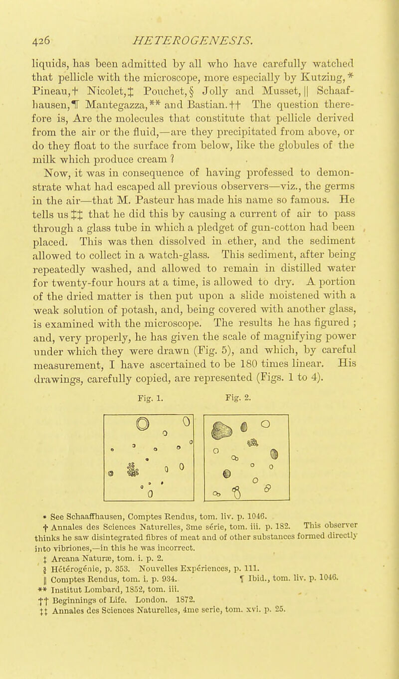 liquids, has been admitted by all who have carefully watched that pellicle with the microscojoe, more esjjecially by Kutziug, * Piueau,t Nicolet,J Poixchet, § Jolly and Musset, || Schaaf- ])ausen,ir Mantegazza,** and Bastian.ff The question there- fore is, Are the molecules tliat constitute that pellicle derived from the air or the fluid,—are they precipitated from above, or do they float to the surface from below, like the globules of the milk which produce cream ? Now, it was in consequence of having professed to demon- strate what had escaped all previous observers—viz., the gemis in the air—that M. Pasteur has made his name so famous. He tells us XX that he did this by causing a current of air to pass through a glass tube in which a pledget of gun-cotton had been placed. This was then dissolved in ether, and the sediment allowed to collect in a watch-glass. This sediment, after being repeatedly washed, and allowed to remain in distilled water for twenty-four hours at a time, is allowed to dry. A portion of the dried matter is then put upon a slide moistened with a weak solution of potash, and, being covered with another glass, is examined with the microscope. The results he has figured ; and, very properly, he has given the scale of magnifying power under which they were drawn (Fig. 5), and which, by careful measurement, I have ascertained to be 180 times linear. His drawings, carefully copied, are represented (Figs. 1 to 4). Fig. 1. Fig. 2. • See Schaaffhausen, Comptes Rendiis, torn. liv. p. 1046. t Annales des Sciences Natiirelles, 3me serie, torn. iii. p. 1S2. This observer thinks he saw disintegrated fibres of meat and of other substances formed directly into vibriones,—in this he was incorrect. X Arcana Natura;, tom. i. p. 2. 5 Heterogenie, p. 353. Nouvelles Experiences, p. 111. II Comptes Rendus, tom. i. p. 934. \ Ibid., tom. liv. p. 1046. *» Institut Lombard, 18.52, tom. ill. tt Beginnings of Life. London. 1872. \\ Annales des Sciences NatureUes, 4nie serie, tom. xvi. p. 25.