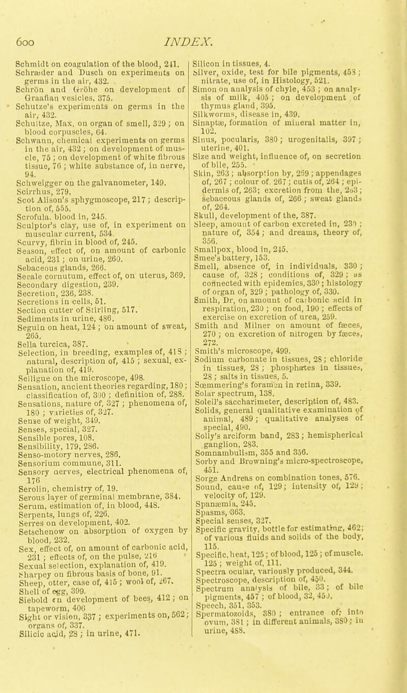 Schmidt on congulation of the blood, 211. Schrajder aud Dusoh on experiments on germs in tlie air, 432. Schriin and Cfriihe on development of Graafian vesicles, 375. Scliutze's experiments on germs in the air, 432. Sohultze, srax, on organ of smell, 3'i9 ; on blood corpuscles, 04. Schwann, chemical experiments on germs in the air, 432 ; on development of mus- cle, 75 ; on development of white fibrous tissue, 70 ; white substance of, in nerve, 94. Scbweigger on the galvanometer, 149. Scirrhus, 279, Scot Alison's sphygmosoope, 217 ; descrip- tion of, 555. Scrofula, blood in, 245. Sculptor's clay, use of, in experiment on muscular current, 534. Scurvy, fibrin in blood of, 245. Season, elfect of, on amount of carbonic acid, 231; on urine, 200. Sebaceous glands, 266. Sefale oornutum, effect of, on uterus, 369. Secondary digestion, 239. Secretion, 236, 238. Secretions in cells, 51. Section cutter of Stirling, 517. Sediments in urine, 486. Seguin on heat, 124 ; on amount of sweat, 265. Sella turcica, 387. Selection, in breeding, examples of, 41S ; natural, description of, 415 ; sexual, ex- planation of, 419. Selligue on the microscope, 498. Sensation, ancient theories regarding, 180; classification of, SHO ; definition of, 288. Sensations, nature of, 327 ; phenomena of, 180 ; v:irieties of, 327. Sense of weight, 349. Senses, special, 327. Sensible pores, 108. Sensibility, 179, 286. Senso-raotory nerves, 286. Sensorium commune, 311. Sensory nerves, electrical phenomena of, 176 Serolin, chemistry of, 19. Serous layer of germinal membrane, 384. Serum, estimation of, in blood, 448. Serpents, lungs of, 226. Serres on development, 402. Setschenow on absorption of oxygen by blood, 232. Sex, effect of, on amount of carbonic acid, 231 ; eflects of, on the pulse, 216 Sexual selection, explanation of, 419. !^harpey on fibrous basis of bone, 91. Sheep, otter, case of, 415 ; wool of, L^~. Shell of egg, 399. Siebold cu development of bees, 412, on tapeworm, 400 Sight or vision, 337 ; experiments on, 562; organs of, 337. Silicic aoid, 2S ; in urine, 471. Silicon in tissues, 4. silver, o.xide, test for bile pigments, 453 ; nitrate, use of, in Histology, 521. Simon on analysis of chyle, 453 ; on analy- sis of milk, 405 ; on development of thymus gland, 395. Silkworms, disease in, 439. Sinapta;, formation of mineral matter in, 102. Sinus, pocularis, 380 ; urogenitalis, 397 ; uterine, 401. Size and weight, influence of, on secretion of bile, 25.5. • Skin, 263 ; absorption by, 269 ; appendages of, 267 ; colour of. 267 ; cutis of, 264 ; epi- dermis of, 263; e.xcretion from the, 2d3 ; sebaceous glands of, 266 ; sweat glands of, 204. Skull, development of the, 387. Sleep, amount of carbon excreted in, 230 ; nature of, 354; and dreams, theory of, 356. Smallpox, blood in, 245. Sraee's battery, 153. Smell, absence of, in individuals, 330 ; cause of, 328 ; conditions of, 329; us connected with epidemics, 330; histology of organ of, 329 ; pathology of, 330. Smith, Dr, on amount of caibonic iicid in respiration, 230 ; on food, 190 ; effects of exercise on excretion of urea, 259. Smith and Milner on amount of faaces, 270 ; on excretion of nitrogen by fteces, 272. Smith's microscope, 499. Sodium carbonate in tissues, 28; chloride in tissues, 28 ; phosphates in tissues, 28 ; salts in tissues, 5. Sojmmering's foraniin in retina, 339. Solar spectrum, 138. Soleil's saccharimeter, description of, 483. Solids, general qualitative e.xamination of animal, 489 ; qualitative analyses of special, 490. Solly's arciform band, 283 ; hemispherical ganglion, 283. Somnambulism, 355 and 356. Sorby aud Browning's micro-spectroscope, 451. Sorge Andreas on combination tones, 576. Sound, cause of, 129; intensity of, 129; velocity of, 129. Spana3mia, 245. Spasms, ■363. Special senses, 327. Specific gravity, bottle for estimattng, 462; of various fluids and solids of the body, 115. Specific, heat, 125; of blood, 125 ; of muscle. 125 ; weight of, 111. Spectra ocular, variously produced, 344. Spectroscope, desci-iption of, 450. Spectrum analysis of bile, 33; of bile pigments, 457 ; of blood, 32, 45 J. Speech, 351, 353. Sperniatozoids, 380 ; entnince of; into ovum, 3S1 ; in different animals, 380 ; in urine, 4SS.