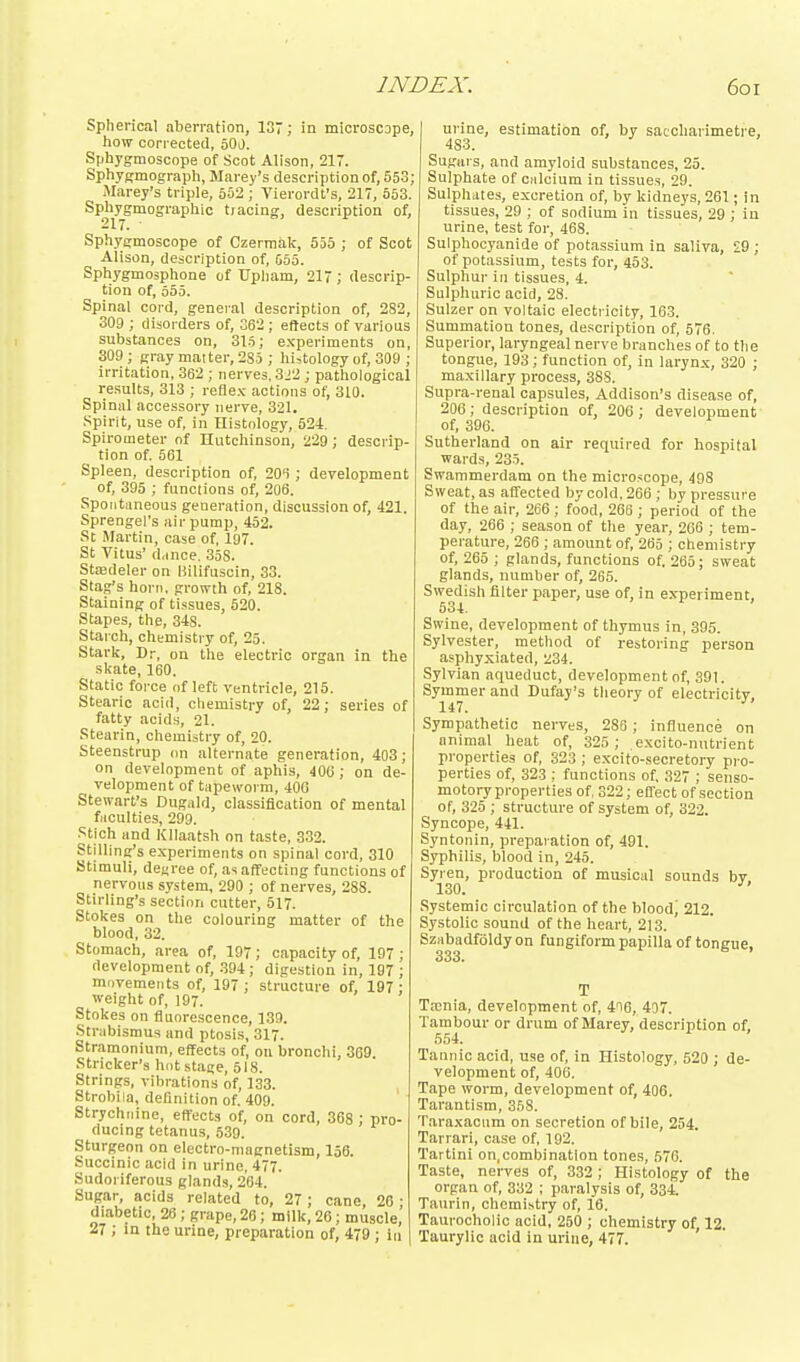 Spherical aberration, 137; in microscope, how corrected, oOJ. Sphygmoscope of Scot Alison, 217. Sphygmograph, Marey's description of, 553; Marey's triple, oS2 ; Tierordt's, 217, 553. Sph^ygmographic tracing, description of, Sphygmoscope of Czermak, 555 ; of Scot Alison, description of, G55. Sphygmosphone of Upliam, 217; descrip- tion of, 555. Spinal cord, general description of, 282, 309 ; disorders of, 362 ; eftects of various substances on, 315; ex-periments on, 309 ; gray matter, 285 ; histology of, 308 ; irritation, 362 ; nerves. 322 ; pathological results, 313 ; refle.K actions of, 310. Spinal accessory nerve, 321. .Spirit, use of, in Histology, 524. Spirometer of Hutchinson, 229; descrip- tion of. 561 Spleen, description of, 20'i ; development of, 395 ; functions of, 206. Spontaneous generation, discussion of, 421. Sprengel's air pump, 452. St; Martin, case of, 197. St Vitus' d,ince. 358. Stcedeler on Hilifuscin, 33. Stag's horn, growth of, 218. Staining of tissues, 520. Stapes, the, 348. Starch, chemistry of, 25. Stark, Dr, on the electric organ in the skate, 160. Static force of left ventricle, 215. Stearic acid, chemistry of, 22; series of fatty acids, 21. Stearin, chemistry of, 20. Steenstrup on alternate generation, 403; on development of aphis, 406; on de- velopment of tiipeworm, 40G Stewart's Dugald, classification of mental faculties, 299. .'^tich and Kllaatsh on taste, 332. Stilling's experiments on spinal cord, 310 Stimuli, decree of, as affecting functions of nervous system, 290 ; of nerves, 288. Stirling's section cutter, 517. Stokes on the colouring matter of the blood, 32. Stomach, area of, 197; capacity of, 197 ; development of, .394; digestion in, 197 ; mdvemeiits of, 197; structure of, 197; weight of, 197. Stokes on fluorescence, 139. Strabismus and ptosis, 317. Stramonium, effects of, on bronchi, 369. .Strieker's hot stage, 518. Strings, vibrations of, 133. Strobila, definition of. 409. Strychnine, effects of, on cord, 368 ; pro- ducing tetanus, 539. Sturgeon on electro-magnetism, 136. Succinic acid in urine, 477. Sudoriferous glands, 264. Sugar, acids related to, 27; cane, 26 ■ diabetic, 26; grape, 26; milk, 26; muscle, 27 ; in the urine, preparation of, 479 ; in urine, estimation of, by saccharimetre, 483. Sugars, and amyloid substances, 25. Sulphate of ciilcium in tissues, 29. Sulphittes, excretion of, by kidneys, 261; in tissues, 29 ; of sodium in tissues, 29 ; in urine, test for, 468. Sulphocyanide of potassium in saliva, 29 ; of potassium, tests for, 453. Sulphur in tissues, 4. Sulphuric acid, 28. Sulzer on voltaic electricity, 163. Summation tones, description of, 576. Superior, laryngeal nerve branches of to the tongue, 193; function of, in larynx, 320 ; maxillary process, 388. Supra-renal capsules, Addison's disease of, 206; description of, 206; development of, 396. Sutherland on air required for hospital wards, 235. Swammerdam on the micro.^cope, 498 Sweat, as affected by cold, 266 ; by pressure of the air, 266; food, 266 ; period of the day, 266 ; season of the year, 266 ; tem- perature, 266 ; amount of, 265 ; chemistry of, 265 ; glands, functions of, 265; sweat glands, number of, 265. Swedish filter paper, use of, in experiment, 534. Swine, development of thymus in, 395. Sylvester, method of restoring person asphyxiated, 234. Sylvian aqueduct, development of, 391. Symmer and Dufay's theory of electricity 147. Sympathetic nerves, 286 ; influence on animal heat of, 325 ; excito-nutrient properties of, 323 ; excito-secretory pro- perties of, 323 ; functions of, 327 ; senso- motory properties of, 322; efTect of section of, 325 ; structure of system of, 322. Syncope, 441. Syntonin, preparation of, 491. Syphilis, blood in, 245. Syren, production of musical sounds bv 130. ■'' Systemic circulation of the blood^ 212. Systolic sound of the heart, 213. Sziibadfoldy on fungiform papilla of tongue, 333. T Ta;nia, development of, 416, 407. Tambour or drum of Marey, description of, 554. Tannic acid, use of, in Histology, 520 ; de- velopment of, 406. Tape worm, development of, 406. Tarantism, 358. Taraxacum on secretion of bile, 254. Tarrari, case of, 192. Tartini on,combination tones, 676. Taste, nei-ves of, 332 ; Histology of the organ of, 332 ; paralysis of, 334. Taiirin, chemistry of, 16. Taui-ocholic acid, 250 ; chemistry of, 12. Taurylio acid in urine, 477.