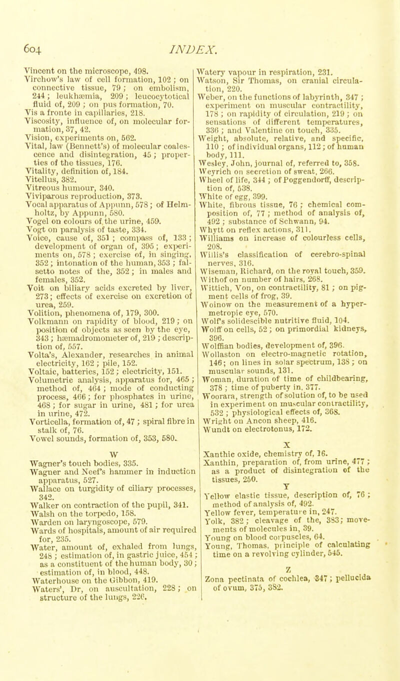 Vincent on the microscope, 498. Virchow's law of cell formation, 102 ; on connective tissue, 79 ; on embolism, 244; leukhasmia, 209 ; leucocytotical fluid of, 209 ; on pus formation, 70. Vis a fronte in capillaries, 218. Visoositj', influence of, on molecular for- mation, 37, 42. Vision, experiments on, 562. Vital, law (Bennett's) of molecular coales- cence and disintegration, 45; proper- ties of the tissues, 176. Vitality, definition of, 184. Vitellus, 382. Vitreous humour, 340. Viviparous reproduction, 373. Vocal apparatus of ApiJiinn, 578; of Helm- holtz, by Appunn, 580. Vogel on colours of. the urine, 459. Vogt on paralysis of taste, 334. Voice, cause of, 351 ; compass of, 133 ; development of organ of, 395; exi>eri- ments on, 578 ; exercise of, in singing, 352; intonation of the human, 353 ; fal- setto notes of the, 352; in males and females, 352. Voit on biliary acids excreted by liver, 273; effects of exercise on excretion of urea, 259. Volition, phenomena of, 179, 300. Volkmann on rapidity of blood, 219; on position of objects as seen by the eye, 343 ; hajmadromometer of, 219 ; descrip- tion of, 557. Volta's, Alexander, researches in animal electricity, 162 ; pile, 152. Voltaic, batteries, 152 ; electricity, 151. Volumetric analysis, apparatus for, 465 ; method of, 464 ; mode of conducting process, 466; for phosphates in urine, 468; for sugar in urine, 481; for urea in urine, 472. Vorticella, formation of, 47 ; spiral fibre in stalk of, 76. Vowel sounds, formation of, 353, 580. W Wagner's touch bodies, 335. Wagner and Neef's hammer in induction apparatus, 527. Wallace on turgidity of ciliary processes, 342. Walker on contraction of the pupil, 341. Walsh on the torpedo, 158. Warden on laryngoscope, 579. Wards of hospitals, amount of air required for, 235. Water, amount of, exhaled from lungs, 24S ; estimation of, in gastric juice, 454 ; as a constituent of the human body, 30; estimation of, in blood, 448. Waterhouse on the Gibbon, 419. Waters', Dr, on auscultation, 228 ; on structure of the lungs, 226. Watery vapour in respiration, 231. Watson, Sir Thomas, on cranial circula- tion, 220. Weber, on the functions of labyrinth, 347 ; experiment on muscular contractility, 178 ; on rapidity of circulation, 219 ; on sensations of different temperatures, 336 ; and Valentine on touch, 335. Weight, absolute, relative, and specific, 110 ; of individual organs, 112; of haman body. 111. Wesley, John, journal of, referred to, 358. Weyrich on secretion of sweat, 266. Wheel of life, 344 ; of Poggendorff, descrip- tion of, 538. White of egg, 309. White, fibrous tissue, 76 , chemical com- position of, 77 ; method of analysis of, 492 ; substance of Schwann, 94. Whytt on reflex actions, 311. Williams on increase of colourless cells, 208. Willis's classification of cerebro-spinal nerves, 316. Wiseman, llicliard, on the royal touch, 359. Withof on number of hairs, 268. Wittich, Von, on contractility, 81 ; on pig- ment cells of frog, 39. Woinow on the measurement of a hyper- metropic eye, 570. Wolfs solidescible nutritive fluid, 104. Wolff on cells, 52 ; on primordial kidneys, 396. WolfBan bodies, development of, 396. Wollaston on electro-magnetic rotation, 146; on lines in solar spectrum, 13S ; on muscular sounds, 131. Woman, duration of time of childbearing, 378 ; time of puberty in. 3T7. Woorara, strength of solution of, to be used in experiment on muscular contractility, 532 ; physiological effects of, 36S. Wright on Ancon sheep, 416. Wundt on electrotonus, 172. Xanthic oxide, chemistry of, 16. Xanthin, preparation of, from urine, 477 ; as a product of disintegration of the tissues, 250. T Yellow elastic tissue, description of, 76 ; method of analysis of, 492. Yellow fever, temperature in, 247. Yolk, 382 ; cleavage of the, 383; move- ments of molecules in, 39. Young on blood corpuscles, 64. Young, Thomas, piinciple of calculating time on a revolving cylinder, 545. Z Zona pectinata of cochlea, 347; pellucida of ovum, 376, 3S2.