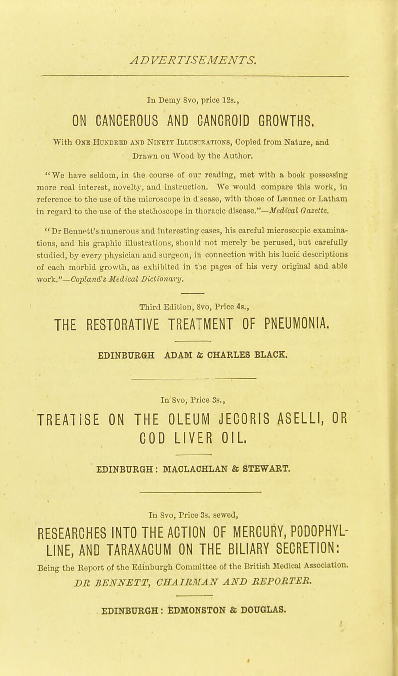 AD VERTISEMENTS. In Demy 8vo, price 12s., ON CANCEROUS AND CANCROID GROWTHS. With One Hondred and Ninety Illustrations, Copied from Natvire, and Drawn on Wood by the Author.  We have seldom, in the course of our reading, met with a book possessing more real interest, novelty, and instruction. We would compare this work, in reference to the use of the microscope in disease, with those of Ljennec or Latham in regard to the use of the stethoscope in thoracic disease.—Medical Gazette.  Dr Bennett's numerous and interesting cases, his careful microscopic examina- tions, and his graphic illustrations, should not merely be perused, but carefully studied, by every physician and surgeon, in connection with his lucid descriptions of each morbid growth, as exhibited in the pages of his very original and able work.—Copland's Medical Dictionary. Tliird Edition, 8vo, Price 4s., THE RESTORATIVE TREATMENT OF PNEUMONIA. EDINBUEGH ADAM & CHARLES BLACK. In 8vo, Price 3s., TREATISE ON THE OLEUM JECORIS ASELLI, OR COD LIVER OIL EDINBURGH : MACLACHLAN & STEWART. In 8vo, Price 3s. sewed, RESEARCHES INTO THE ACTION OF MERCURY, PODOPHYL- LINE, AND TARAXACUM ON THE BILIARY SECRETION: Being the Report of the Edinburgh Committee of the British Medical Association. DR BENNETT, CHAIRMAN AND REPORTER. EDINBURGH: EDMONSTON & DOUGLAS.