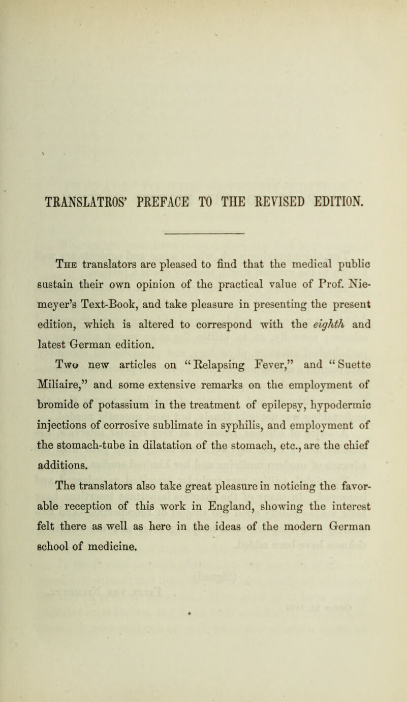 TRANSLATROS’ PREFACE TO THE REVISED EDITION. The translators are pleased to find that the medical public sustain their own opinion of the practical value of Prof. Nie* meyer’s Text-Book, and take pleasure in presenting the present edition, which is altered to correspond with the eighth and latest German edition. Two new articles on “Relapsing Fever,” and “Suette Miliaire,” and some extensive remarks on the employment of bromide of potassium in the treatment of epilepsy, hypodermic injections of corrosive sublimate in syphilis, and employment of the stomach-tube in dilatation of the stomach, etc., are the chief additions. The translators also take great pleasure in noticing the favor- able reception of this work in England, showing the interest felt there as well as here in the ideas of the modern German school of medicine.